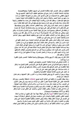 ‫العظيمة‬ ‫السهول‬ ‫في‬ ‫للتصحر‬ ‫مناقشته‬ ‫فبعد‬ ،‫التصحر‬ ‫خطر‬ ‫من‬ ‫للتخفيف‬GreatPlains
‫بيئة‬ ‫مع‬ ‫أنفسهم‬ ‫كيفوا‬ ‫األزمة‬ ‫تخفيف‬ ‫محاولتهم‬ ‫في‬ ‫المزارعين‬ ‫أن‬ ‫اكتشف‬ ‫المتحدة‬ ‫بالواليات‬
‫التاس‬ ‫القرن‬ ‫من‬ ‫التسعينات‬ ‫منذ‬ ‫العظمى‬ ‫السهول‬‫زادت‬ ‫أن‬ ‫التكيف‬ ‫هذا‬ ‫نتائج‬ ‫من‬ ‫وكان‬ ،‫عشر‬ ‫ع‬
‫سنة‬ ‫قبل‬ ‫المزارع‬ ‫أحجام‬ ‫أن‬ ‫والحظ‬ .‫الحجم‬ ‫ناحية‬ ‫من‬ ‫مزارعهم‬1890‫صغيرة‬ ً‫ا‬‫أحجام‬ ‫كانت‬ ‫م‬
‫متوسطها‬65‫سنة‬ ‫حدث‬ ‫الذي‬ ‫للجفاف‬ ‫نتيجة‬ ‫أفلست‬ ‫المزارع‬ ‫تلك‬ ‫ومعظم‬ ،ً‫ا‬‫هكتار‬1890‫ونتيجة‬ .‫م‬
‫متوسطها‬ ‫بلغ‬ ‫حيث‬ ‫المزارع‬ ‫حجم‬ ‫في‬ ‫مطردة‬ ‫زيادة‬ ‫حدثت‬ ‫لذلك‬‫األيام‬ ‫هذه‬ ‫في‬283‫ومن‬ ،ً‫ا‬‫هكتار‬
‫بودين‬ ‫وأطلق‬ .‫أعدادها‬ ‫تنخفض‬ ‫بينما‬ ،‫النمو‬ ‫في‬ ‫المزارع‬ ‫أحجام‬ ‫تستمر‬ ‫أن‬ ‫المتوقع‬Bowden
‫حدوث‬ ‫عند‬ ‫الحركة‬ ‫هذه‬ ‫بنشاط‬ ‫وتنبأ‬ ،‫المزارع‬ ‫دمج‬ ‫على‬ ‫تقوم‬ ‫التي‬ )‫الزراعية‬ ‫(الثورة‬ ‫ذلك‬ ‫على‬
‫مدير‬ ‫العملية‬ ‫نهاية‬ ‫في‬ ‫المزارعون‬ ‫ويصبح‬ .‫المستقبل‬ ‫في‬ ‫جفاف‬ ‫أي‬‫وكثير‬ ،‫والدوالرات‬ ‫لألموال‬ ‫ين‬
‫وتوحيد‬ .‫مبرم‬ ‫عقد‬ ‫وفق‬ ‫تدار‬ ‫مزرعة‬ ‫أو‬ ‫أسرية‬ ‫شركة‬ ‫لتصبح‬ ،‫المزرعة‬ ‫ملكية‬ ‫عن‬ ‫سيتخلى‬ ‫منهم‬
‫أعدادهم‬ ‫وجعل‬ ،‫عليهم‬ ‫الضغط‬ ‫وتخفيف‬ ‫المزارعين‬ ‫عدد‬ ‫كتقليل‬ ،‫األهداف‬ ‫من‬ ً‫ا‬‫عدد‬ ‫يحقق‬ ‫المزارع‬
.‫الكفاءة‬ ‫من‬ ‫كبير‬ ‫جانب‬ ‫على‬ ‫إدارة‬ ‫إلنجاز‬ ‫بالمثالية‬ ‫تتسم‬
‫وتوحيد‬‫إلى‬ ‫نقلها‬ ‫الممكن‬ ‫ومن‬ ،‫المتحدة‬ ‫الواليات‬ ‫في‬ ‫نجحت‬ ‫فلقد‬ ،‫بالخير‬ ‫تبشر‬ ‫فكرة‬ ‫المزارع‬
،‫التعديل‬ ‫من‬ ‫شيء‬ ‫مع‬ ‫تطبيقها‬ ‫يمكن‬ ‫حيث‬ ،‫الثالث‬ ‫العالم‬ ‫في‬ ‫والسيما‬ ،‫العالم‬ ‫من‬ ‫أخرى‬ ‫أجزاء‬
.‫نفسه‬ ‫الوقت‬ ‫في‬ ‫فيها‬ ‫يعملوا‬ ‫وأن‬ ،‫الكبيرة‬ ‫المزرعة‬ ‫في‬ ً‫ا‬‫أسهم‬ ‫يتملكوا‬ ‫أن‬ ‫ينبغي‬ ‫فالمزارعون‬
‫بم‬ ‫وهنا‬‫سيتاح‬ ‫كما‬ ،‫المزرعة‬ ‫في‬ ‫حصة‬ ‫امتالك‬ ‫فرصة‬ ‫شخص‬ ‫لكل‬ ‫ستتاح‬ ً‫ا‬‫طبع‬ ‫الحكومة‬ ‫ساعدة‬
‫فتستطيع‬ ،‫الجفاف‬ ‫بخصوص‬ ‫التسامح‬ ‫من‬ ‫أكبر‬ ‫بدرجة‬ ‫سيتحلون‬ ‫كما‬ ،‫كثيرة‬ ‫عمل‬ ‫فرص‬ ‫للناس‬
‫الحجم‬ ‫ذات‬ ‫المزارع‬ ‫تستطيع‬ ‫ال‬ ‫بينما‬ ،‫الخسارة‬ ‫تتحمل‬ ‫أن‬ ‫سواها‬ ‫من‬ ‫األكبر‬ ‫الحجم‬ ‫ذات‬ ‫المزارع‬
.‫ذلك‬ ‫تفعل‬ ‫أن‬ ‫األصغر‬
‫ث‬( ‫دريجن‬ ‫اقترح‬ :ً‫ا‬‫الث‬Dregne, 1976, pp.17–18‫الفقيرة‬ ‫بالدول‬ ‫التصحر‬ ‫لمكافحة‬ ً‫ا‬‫برنامج‬ )
:‫شعب‬ ‫أربع‬ ‫من‬
1-.‫انتهائها‬ ‫حتى‬ ‫وتتبعها‬ ‫التصحر‬ ‫لمكافحة‬ ‫البداية‬ ‫في‬ ‫الوطني‬ ‫االلتزام‬
2-‫يشكل‬ ‫مما‬ ‫للنجاح‬ ‫أفضل‬ ‫فرص‬ ‫تتاح‬ ‫حتى‬ ً‫ا‬‫ظروف‬ ‫المناطق‬ ‫أحسن‬ ‫إلى‬ ‫اإلصالح‬ ‫برامج‬ ‫توجيه‬
‫لالقتص‬ ‫دفعة‬.‫البرامج‬ ‫في‬ ‫مشاركتهم‬ ‫وتتأكد‬ ،‫الناس‬ ‫معنويات‬ ‫بذلك‬ ‫فترتفع‬ ،‫األمام‬ ‫إلى‬ ‫اد‬
3-.‫الزراعة‬ ‫على‬ ‫تعتمد‬ ‫ضيق‬ ‫نطاق‬ ‫على‬ ‫صناعات‬ ‫إنشاء‬
4-.‫والتعليمية‬ ‫االقتصادية‬ ‫الوطنية‬ ‫القاعدة‬ ‫تحسين‬ ‫على‬ ‫العمل‬
‫وع‬ ،‫ألهميتها‬ ً‫ا‬‫نظر‬ ،‫األخرى‬ ‫وراء‬ ‫واحدة‬ ‫تنفيذها‬ ‫ينبغي‬ ‫األربع‬ ‫الشعب‬ ‫أن‬ ‫دريجن‬ ‫ويؤكد‬‫إمكان‬ ‫دم‬
.‫إحداها‬ ‫عن‬ ‫االستغناء‬
‫لجميع‬ ‫األوحد‬ ‫العالج‬ ‫هي‬ ‫التقنية‬ ‫أن‬ ‫الكثيرون‬ ‫يعتقد‬ :ً‫ا‬‫رابع‬‫المشكالت‬‫ذلك‬ ‫ومع‬ ،‫بالتصحر‬ ‫المتعلقة‬
‫األحيان‬ ‫بعض‬ ‫في‬ ‫يؤدي‬ ‫نجده‬ ‫بل‬ ،‫ت‬ّ‫ال‬‫الز‬ ‫من‬ ‫الكثير‬ ‫تعتوره‬ ‫الحديثة‬ ‫التقنية‬ ‫على‬ ‫الكلي‬ ‫فاالعتماد‬
‫إلى‬،‫الجوفية‬ ‫المياه‬ ‫استغالل‬ ‫في‬ ‫واإلسراف‬ ،‫الري‬ ‫مياه‬ ‫إدارة‬ ‫سوء‬ ‫مثل‬ ،‫تجنبه‬ ‫من‬ ً‫ال‬‫بد‬ ،‫التصحر‬
‫أنظمة‬ ‫بسبب‬ ‫الخصبة‬ ‫التربة‬ ‫وضياع‬ ‫والتغرين‬ ‫والترسيب‬ ،‫الكفاءة‬ ‫إلى‬ ‫تفتقر‬ ‫التي‬ ‫الصرف‬ ‫وأنظمة‬
( ‫المياه‬ ‫لموارد‬ ‫الكافي‬ ‫غير‬ ‫والتحديد‬ ،‫النباتي‬ ‫الغطاء‬ ‫ونقص‬ ،‫الحكمة‬ ‫من‬ ‫تخلو‬ ‫التي‬ ‫الزراعة‬‫انظر‬
(Anaya–Garduno 1977, p. 407.)
‫لألنظمة‬ ‫السليمة‬ ‫اإلدارة‬ ‫إن‬‫البيئية‬‫أنماط‬ ‫من‬ ‫نمط‬ ‫أي‬ ‫تطبيق‬ ‫قبل‬ ،ً‫ا‬‫جد‬ ‫ة‬ّ‫مهم‬ ‫الجافة‬ ‫باألراضي‬
‫أسهمت‬ ‫قد‬ ‫الرطبة‬ ‫المناطق‬ ‫في‬ ‫بنجاح‬ ‫استخدمت‬ ‫التي‬ ‫والمعدات‬ ‫التقنية‬ ‫فالطرق‬ ،‫التقني‬ ‫التجديد‬
‫الت‬ ‫في‬‫يمكن‬ ‫التي‬ ‫المحلية‬ ‫التقليدية‬ ‫بالتقنية‬ ‫االهتمام‬ ‫ينبغي‬ ‫ولذلك‬ ،ً‫ا‬‫جفاف‬ ‫األكثر‬ ‫البيئات‬ ‫في‬ ‫صحر‬
‫والسبيل‬ ،‫جذرية‬ ‫بصورة‬ ‫الجديد‬ ‫التقني‬ ‫التغيير‬ ‫من‬ ‫مالءمة‬ ‫أكثر‬ ‫تكون‬ ‫أن‬ ‫التعديل‬ ‫من‬ ‫بقليل‬
‫ا‬ ‫البيئي‬ ‫النظام‬ ‫مع‬ ‫يتعامل‬ ‫الذي‬ ‫البيئي‬ ‫باألسلوب‬ ‫نلتزم‬ ‫أن‬ ‫هو‬ ‫التقنية‬ ‫استخدام‬ ‫سوء‬ ‫لتحاشي‬‫لجاف‬
 