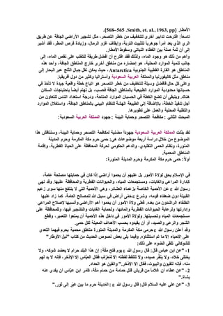 ( ‫األمطار‬Smith, et. al., 1963, pp.565–568.)
‫طريق‬ ‫عن‬ ‫الجافة‬ ‫األراضي‬ ‫تشجير‬ ‫مثل‬ ،‫التصحر‬ ‫خطر‬ ‫من‬ ‫للتخفيف‬ ‫أخرى‬ ‫تدابير‬ ‫اقترحت‬ :ً‫ا‬‫تاسع‬
‫يعد‬ ‫الذي‬ ‫الري‬‫أشير‬ ‫فقد‬ ،‫المطر‬ ‫فرص‬ ‫وزيادة‬ ،‫الرمال‬ ‫غزو‬ ‫وإيقاف‬ ،‫التربة‬ ‫لتثبيت‬ ً‫ا‬‫جوهري‬ ً‫ا‬‫أمر‬
.‫األمطار‬ ‫وسقوط‬ ‫النباتي‬ ‫الغطاء‬ ‫بين‬ ‫صلة‬ ‫ثمة‬ ‫أن‬ ‫إلى‬
‫إلى‬ ،‫الماء‬ ‫نقص‬ ‫على‬ ‫للتغلب‬ ‫طريقة‬ ‫أفضل‬ ‫أن‬ ‫اقترح‬ ‫فقد‬ ‫ولذلك‬ ،‫الماء‬ ‫وجود‬ ‫هو‬ ‫ذلك‬ ‫من‬ ‫وأهم‬
‫أ‬ ‫مناطق‬ ‫من‬ ‫إحضاره‬ ‫هو‬ ،‫المحلية‬ ‫الموارد‬ ‫تنمية‬ ‫جانب‬‫هذه‬ ‫وأحد‬ ،‫الجافة‬ ‫المناطق‬ ‫خارج‬ ‫خرى‬
‫الجنوبية‬ ‫القطبية‬ ‫القارة‬ ‫هو‬ ‫المناطق‬Antarctica‫إلى‬ ‫البحار‬ ‫عبر‬ ‫الثلج‬ ‫جبال‬ ‫نقل‬ ‫يمكن‬ ‫حيث‬ ،
‫والمملكة‬ ‫كاليفورنيا‬ ‫مثل‬ ‫مناطق‬‫العربية‬‫السعودية‬‫وأستراليا‬.‫أفريقيا‬ ‫دول‬ ‫من‬ ‫وكثير‬
‫في‬ ‫تأخذ‬ ‫ال‬ ‫جيدة‬ ‫واقعية‬ ‫خطة‬ ‫اتباع‬ ‫هو‬ ‫التصحر‬ ‫خطر‬ ‫من‬ ‫للتخفيف‬ ‫وسيلة‬ ‫فأفضل‬ ‫حال‬ ‫كل‬ ‫وعلى‬
‫السكان‬ ‫باحتياجات‬ ً‫ا‬‫أيض‬ ‫تهتم‬ ‫بل‬ ،‫فحسب‬ ‫الجافة‬ ‫بالمناطق‬ ‫الطبيعية‬ ‫الموارد‬ ‫محدودية‬ ‫حسبانها‬
‫استعد‬ ‫ودرجة‬ ،‫المتاحة‬ ‫الموارد‬ ‫الحسبان‬ ‫في‬ ‫الخطة‬ ‫تضع‬ ‫أن‬ ‫ويتبقى‬ .‫هناك‬‫من‬ ‫للتعاون‬ ‫الناس‬ ‫اد‬
‫الموارد‬ ‫واستغالل‬ ،‫الجافة‬ ‫بالمناطق‬ ‫البيئي‬ ‫للنظام‬ ‫الهشة‬ ‫الطبيعة‬ ‫إلى‬ ‫باإلضافة‬ ،‫الخطة‬ ‫تنفيذ‬ ‫أجل‬
.‫تطويرها‬ ‫على‬ ‫والعمل‬ ‫المحلية‬ ‫والتقنية‬
‫الثاني‬ ‫المبحث‬‫جهود‬ : ‫البيئة‬ ‫وحماية‬ ‫التصحر‬ ‫مكافحة‬ :‫المملكة‬‫العربية‬:‫السعودية‬
‫بذلت‬ ‫لقد‬‫المملكة‬‫العربية‬‫السعودية‬‫وس‬ ،‫البيئة‬ ‫وحماية‬ ‫التصحر‬ ‫لمكافحة‬ ‫مضنية‬ ً‫ا‬‫جهود‬‫هذا‬ ‫نناقش‬
‫المدينة‬ ‫وحرم‬ ‫المكرمة‬ ‫مكة‬ ‫حرم‬ ‫حمى‬ :‫هي‬ ‫موضوعات‬ ‫أربعة‬ ‫دراسة‬ ‫خالل‬ ‫من‬ ‫الموضوع‬
‫وإقامة‬ ،‫الفطرية‬ ‫الحياة‬ ‫على‬ ‫المحافظة‬ ‫لحركة‬ ‫الحكومي‬ ‫والدعم‬ ،‫التقليدي‬ ‫الحمى‬ ‫ونظام‬ ،‫المنورة‬
.‫المحمية‬ ‫المناطق‬
:ً‫ال‬‫أو‬:‫المنورة‬ ‫المدينة‬ ‫وحرم‬ ‫المكرمة‬ ‫مكة‬ ‫حرم‬ ‫حمى‬
‫لوال‬ ‫يحق‬ ‫اإلسالم‬ ‫في‬،‫عامة‬ ‫مصلحة‬ ‫حمايتها‬ ‫في‬ ‫كان‬ ‫إذا‬ ‫أراضي‬ ‫يحموا‬ ‫أن‬ ‫عليهم‬ ‫بل‬ ‫األمور‬ ‫ة‬
‫نهى‬ ‫وقد‬ .‫عليها‬ ‫والمحافظة‬ ‫الفطرية‬ ‫والحيوانات‬ ،‫المياه‬ ‫ومستجمعات‬ ،‫والغابات‬ ‫المراعي‬ ‫كإدارة‬
‫هللا‬ ‫رسول‬‫زعيم‬ ‫سوى‬ ‫منها‬ ‫ينتفع‬ ‫ال‬ ‫التي‬ ‫األحمية‬ ‫وهي‬ ،‫العشائر‬ ‫بزعماء‬ ‫الخاصة‬ ‫األحمية‬ ‫عن‬
‫وشرع‬ ،‫قومه‬ ‫ضعفاء‬ ‫دون‬ ‫القبيلة‬‫عليها‬ ‫زاد‬ ‫كما‬ ،‫العامة‬ ‫للمصالح‬ ‫هللا‬ ‫سبيل‬ ‫في‬ ‫أراض‬ ‫ى‬ْ‫حَم‬
‫المراعي‬ ‫إلصالح‬ ‫وأنسبها‬ ‫األراضي‬ ‫أهم‬ ‫يحموا‬ ‫أن‬ ‫األمور‬ ‫والة‬ ‫فعلى‬ .‫بعده‬ ‫من‬ ‫الراشدون‬ ‫الخلفاء‬
‫وإدارتها‬‫على‬ ‫وللمحافظة‬ ،‫فيها‬ ‫والتشجير‬ ‫الغابات‬ ‫ولحماية‬ ،‫وإنمائها‬ ‫الفطرية‬ ‫الحيوانات‬ ‫ولرعاية‬
‫وقطع‬ ،‫التعمير‬ ‫يمنعوا‬ ‫أن‬ ‫األحمية‬ ‫هذه‬ ‫داخل‬ ‫في‬ ‫األمور‬ ‫ولوالة‬ .‫وتحسينها‬ ‫المياه‬ ‫مستجمعات‬
.‫حمى‬ ‫لكل‬ ‫المعينة‬ ‫األهداف‬ ‫بحسب‬ ‫يقيدوه‬ ‫أن‬ ‫أو‬ ،‫والصيد‬ ‫والرعي‬ ‫الشجر‬
‫هللا‬ ‫رسول‬ ‫أعلن‬ ‫وقد‬‫م‬ ‫حرمي‬‫التعدي‬ ‫فيهما‬ ‫يحرم‬ ‫محمية‬ ‫مناطق‬ ‫المنورة‬ ‫والمدينة‬ ‫المكرمة‬ ‫كة‬
"‫األوطار‬ ‫"نيل‬ ‫كتاب‬ ‫من‬ ‫الحديث‬ ‫نصوص‬ ‫بعض‬ ‫يلي‬ ‫وفيما‬ .‫استثناؤه‬ ‫تم‬ ‫ما‬ ‫إال‬ ‫األحياء‬ ‫على‬
:‫ذلك‬ ‫على‬ ‫الضوء‬ ‫تلقي‬ ‫للشوكاني‬
1-‫هللا‬ ‫رسول‬ ‫قال‬ :‫قال‬ ‫عباس‬ ‫ابن‬ ‫"عن‬‫وال‬ ،‫شوكه‬ ‫يعضد‬ ‫ال‬ ‫حرام‬ ‫البلد‬ ‫هذا‬ ‫إن‬ :‫ة‬َّ‫ك‬َ‫م‬ ‫فتح‬ ‫يوم‬
‫لهم‬ ‫بد‬ ‫ال‬ ‫فإنه‬ ،‫اإلذخر‬ ‫إال‬ ‫اس‬َّ‫ب‬‫الع‬ ‫فقال‬ ٍ‫ف‬ ِّ‫ر‬َ‫ع‬ُ‫لم‬ ‫إال‬ ‫لقطته‬ ‫تلتقط‬ ‫وال‬ ،‫صيده‬ ‫ر‬َّ‫ف‬‫ين‬ ‫وال‬ ،‫خاله‬ ‫يختلى‬
.‫الحداد‬ ‫هو‬ ‫والقين‬ ".‫اإلذخر‬ ‫إال‬ ‫فقال‬ ،‫والبيوت‬ ‫للقيون‬ ‫فإنه‬ ،‫منه‬
2-‫عنه‬ ‫يفدى‬ ‫أن‬ ‫اس‬َّ‫ب‬‫ع‬ ‫ابن‬ ‫فأمر‬ ،‫ة‬َّ‫ك‬َ‫م‬ ‫حمام‬ ‫من‬ ‫حمامة‬ ‫قتل‬ ‫قريش‬ ‫من‬ ً‫ا‬‫غالم‬ ‫أن‬ ‫عطاء‬ ‫"عن‬
".‫بشاة‬
3-‫هللا‬ ‫رسول‬ ‫قال‬ :‫قال‬ ‫السالم‬ ‫عليه‬ ‫علي‬ ‫"عن‬".‫ثور‬ ‫إلى‬ ٍ‫ر‬ْ‫ي‬َ‫ع‬ ‫بين‬ ‫ما‬ ‫حرم‬ ‫ينة‬ِ‫د‬َ‫الم‬ :
 