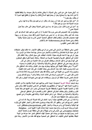 4-‫النبي‬ ‫عن‬ ‫علي‬ ‫حديث‬ ‫"وفي‬‫لقطتها‬ ‫يلتقط‬ ‫وال‬ ،‫صيدها‬ ‫ر‬َّ‫ف‬‫ين‬ ‫وال‬ ‫خالها‬ ‫يختلى‬ ‫ال‬ :‫ة‬َ‫ن‬ْ‫ي‬ِ‫د‬َ‫الم‬ ‫في‬
‫فيها‬ ‫تقطع‬ ‫أن‬ ‫يصلح‬ ‫وال‬ ‫لقتال‬ ‫السالح‬ ‫فيها‬ ‫يحمل‬ ‫أن‬ ‫لرجل‬ ‫يصلح‬ ‫وال‬ ،‫بها‬ ‫أشاد‬ ‫لمن‬ ‫إال‬‫إال‬ ‫شجرة‬
".‫بعيره‬ ‫رجل‬ ‫يعلف‬ ‫أن‬
5-‫هللا‬ ‫رسول‬ ‫أن‬ ‫عمه‬ ‫عن‬ ‫تميم‬ ‫بن‬ ‫اد‬َّ‫ب‬‫ع‬ ‫"عن‬‫وإني‬ :‫لها‬ ‫ودعا‬ ‫ة‬َّ‫ك‬َ‫م‬ ‫م‬َّ‫حر‬ ‫إبراهيم‬ ‫إن‬ :‫قال‬
".‫ة‬َّ‫ك‬َ‫م‬ ‫إبراهيم‬ ‫م‬َّ‫حر‬ ‫كما‬ ‫ة‬َ‫ن‬ْ‫ي‬ِ‫د‬َ‫الم‬ ‫مت‬َّ‫حر‬
6-‫هللا‬ ‫رسول‬ ‫م‬َّ‫حر‬ :‫قال‬ ‫هريرة‬ ‫أبي‬ ‫"عن‬‫حول‬ ً‫ال‬‫مي‬ ‫عشر‬ ‫اثني‬ ‫وجعل‬ ‫نة‬ْ‫ي‬ِ‫د‬َ‫الم‬ ‫البتي‬ ‫بين‬ ‫ما‬
ِ‫د‬َ‫الم‬".‫حمى‬ ‫ة‬َ‫ن‬ْ‫ي‬
‫الذي‬ ‫هو‬ ‫السالم‬ ‫عليه‬ ‫إبراهيم‬ ‫النبي‬ ‫إن‬ ‫إذ‬ ‫المكرمة‬ ‫مكة‬ ‫حرم‬ ‫حمى‬ ‫قدم‬ ‫النصوص‬ ‫هذه‬ ‫من‬ ‫ويتضح‬
‫هللا‬ ‫رسول‬ ‫بذلك‬ ‫أخبر‬ ‫كما‬ ،‫حماه‬‫هللا‬ ‫رسول‬ ‫حماه‬ ‫فقد‬ ‫المنورة‬ ‫المدينة‬ ‫حرم‬ ‫حمى‬ ‫أما‬ ،‫وبهذا‬ .
‫ب‬ ‫بدأ‬ ‫الذي‬ ‫الدولي‬ ‫المحمية‬ ‫المناطق‬ ‫لنظام‬ ‫سابقتان‬ ‫مقدستان‬ ‫محميتان‬ ‫فهما‬‫وطنية‬ ‫ة‬َّ‫ي‬‫محم‬ ‫أول‬
‫يلوستون‬ ‫محمية‬ ‫وهي‬ ‫بالعالم‬Yellowstone‫عام‬1872.‫م‬
:‫التقليدي‬ ‫الحمى‬ ‫نظام‬ :ً‫ا‬‫ثاني‬
‫احتياطات‬ ‫توفير‬ ‫نظام‬ ‫إنه‬ ،‫األشجار‬ ‫وقطع‬ ‫الرعي‬ ‫من‬ ‫تحمى‬ ‫التي‬ ‫األرض‬ ‫من‬ ‫المنطقة‬ ‫يعني‬ :‫الحمى‬
‫من‬ ‫ممتدة‬ ‫لمدة‬ ‫بها‬ ‫مساس‬ ‫دون‬ ‫واألشجار‬ ‫واألعشاب‬ ‫الحشائش‬ ‫تترك‬ ‫حيث‬ ،‫للرعي‬‫وال‬ ،‫الزمن‬
‫أكثر‬ ‫النظام‬ ‫وهذا‬ .‫المثال‬ ‫سبيل‬ ‫على‬ ‫الجفاف‬ ‫كاشتداد‬ ،‫معينة‬ ‫ظروف‬ ‫تحت‬ ‫إال‬ ‫بها‬ ‫الرعي‬ ‫يجوز‬
‫الباحثون‬ ‫يتفق‬ ‫كثيرة‬ ‫أحمية‬ ‫وهناك‬ ،‫المملكة‬ ‫من‬ ‫الغربية‬ ‫والجنوبية‬ ‫الغربية‬ ‫المناطق‬ ‫في‬ ً‫ا‬‫انتشار‬
‫إ‬ ‫مكان‬ ‫من‬ ‫األحمية‬ ‫هذه‬ ‫من‬ ‫الغرض‬ ‫ويختلف‬ ،‫اإلسالم‬ ‫قبل‬ ‫ما‬ ‫إلى‬ ‫ترجع‬ ‫أنها‬ ‫على‬.‫آخر‬ ‫لى‬
‫يسمونه‬ ‫ما‬ ‫للقبائل‬ ‫كان‬ ‫بل‬ ،‫والشمالية‬ ‫والشرقية‬ ‫الوسطى‬ ‫المناطق‬ ‫في‬ ‫حمى‬ ‫يوجد‬ ‫يكن‬ ‫ولم‬
‫مثار‬ ‫المناطق‬ ‫هذه‬ ‫وكانت‬ .‫القبائل‬ ‫سائر‬ ‫بها‬ ‫ويعترف‬ ‫يعرفها‬ ‫التي‬ ‫القبيلة‬ ‫منطقة‬ ‫وهي‬ ‫"الديرة"؛‬
،‫القبلية‬ ‫الصراعات‬ ‫هذه‬ ‫على‬ ‫للقضاء‬ ً‫ا‬‫جاهد‬ ‫سعى‬ ‫اإلسالم‬ ‫جاء‬ ‫فلما‬ ،‫قبلية‬ ‫وحروب‬ ‫صراعات‬
‫بين‬ ً‫ا‬‫مشاع‬ً‫ا‬‫ثالث‬ ‫ضروريات‬ ‫اإلسالم‬ ‫جعل‬ ‫فقد‬ ‫ولذلك‬ .‫الدين‬ ‫إلى‬ ‫القبيلة‬ ‫من‬ ‫العربي‬ ‫والء‬ ‫وتحويل‬
‫النبي‬ ‫قال‬ :‫الناس‬‫يحرم‬ ‫فلم‬ ‫ذلك‬ ‫ومع‬ ."‫والنار‬ ‫والكأل‬ ‫الماء‬ :‫ثالث‬ ‫في‬ ‫شركاء‬ ‫"المسلمون‬ :
‫الرسول‬ ‫ألن‬ ً‫ا‬‫مطلق‬ ً‫ا‬‫تحريم‬ ‫الحمى‬ ‫اإلسالم‬‫وغير‬ ‫الجيش‬ ‫لحيوانات‬ ‫حمى‬ ‫لهم‬ ‫كان‬ ‫وخلفاءه‬‫ذلك‬
.‫األغراض‬ ‫من‬
‫توحيد‬ ‫وبعد‬‫المملكة‬‫العربية‬،‫القبائل‬ ‫من‬ ً‫ال‬‫بد‬ ‫وقادتها‬ ‫الدولة‬ ‫نحو‬ ‫بوالئهم‬ ‫الناس‬ ‫توجه‬ ،‫السعودية‬
‫الح‬ ‫األراضي‬ ‫في‬ ‫تطبيقه‬ ‫منطقتهم.وتم‬ ‫أو‬ "‫"ديرتهم‬ ‫كلها‬ ‫الدولة‬ ‫واعتبروا‬‫معنى‬ ‫وكان‬ ،‫فقط‬ ‫كومية‬
ً‫ا‬‫خاص‬ ً‫ا‬‫ملك‬ ‫كان‬ ‫أغلبها‬ ‫ألن‬ ،‫مأمن‬ ‫في‬ ‫أصبحت‬ ‫الغربية‬ ‫بالمنطقة‬ ‫الشهيرة‬ ‫القديمة‬ ‫األحمية‬ ‫أن‬ ‫ذلك‬
‫الوسطى‬ ‫المناطق‬ ‫في‬ ‫فالصحراء‬ ‫األخرى‬ ‫المناطق‬ ‫في‬ ‫الحال‬ ‫يختلف‬ ‫ولكن‬ .‫والقبائل‬ ‫للقرى‬
‫مفت‬ ‫فهي‬ ‫ولذلك‬ ،‫الدولة‬ ‫تملكها‬ ‫أراض‬ ‫هي‬ ،‫المملكة‬ ‫من‬ ‫والشمالية‬ ‫والشرقية‬،‫الجميع‬ ‫لرعي‬ ‫وحة‬
.‫اإلدراك‬ ‫تمام‬ ‫الحقيقة‬ ‫هذه‬ ‫يدركون‬ ‫والبدو‬
‫إلى‬ ‫أدت‬ ‫قد‬ ،‫السريعة‬ ‫الحركة‬ ‫ذلك‬ ‫إلى‬ ‫أضف‬ ،‫أرادوا‬ ‫حيثما‬ ‫قطعانهم‬ ‫الناس‬ ‫رعي‬ ‫أن‬ ‫شك‬ ‫وال‬
‫رت‬ِّ‫ف‬ُ‫و‬ ‫التي‬ ‫الطلح‬ ‫أشجار‬ ‫تقارن‬ ‫عندما‬ ‫ووضوح‬ ‫بجالء‬ ‫ذلك‬ ‫آثار‬ ‫وتظهر‬ .‫للمراعي‬ ‫السريع‬ ‫التدهور‬
‫ح‬ ‫وادي‬ ‫في‬ ‫والحماية‬ ‫الوقاية‬ ‫لها‬‫الغضى‬ ‫وأشجار‬ ‫ريمالء‬Haloxylon persicum‫غرب‬ ‫في‬
‫السدر‬ ‫أغلبها‬ ‫كثيرة‬ ‫نباتات‬ ً‫ا‬‫أيض‬ ‫حميت‬ ‫حيث‬ ‫رماح‬ ‫قرب‬ ‫خريم‬ ‫وروضة‬ ‫عنيزة‬Ziziphus
spina–christi‫أشجار‬ ‫لحماية‬ ‫نجران‬ ‫منطقة‬ ‫في‬ ‫وغيره‬ ‫نهوقة‬ ‫وادي‬ ‫في‬ ‫عباس‬ ‫بني‬ ‫وحمى‬
‫ت‬ ‫المناطق‬ ‫فهذه‬ .‫محمية‬ ‫غير‬ ‫بيئات‬ ‫من‬ ‫حولها‬ ‫بما‬ ‫وموازنتها‬ ‫السدر‬‫البيئة‬ ‫من‬ ‫سواها‬ ‫عما‬ ‫تميز‬
‫دليل‬ ‫وهذا‬ .‫األشجار‬ ‫من‬ ‫خلت‬ ‫فقد‬ ‫حولها‬ ‫المحمية‬ ‫غير‬ ‫المناطق‬ ‫أما‬ ،‫الكثيف‬ ‫النباتي‬ ‫بغطائها‬ ‫الجافة‬
 