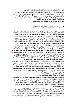 .‫المراعي‬ ‫تدهور‬ ‫في‬ ‫المتسبب‬ ‫األوحد‬ ‫العامل‬ ‫هو‬ ‫ليس‬ ‫الجفاف‬ ‫أن‬ ‫على‬ ‫آخر‬
‫المه‬ ‫العوامل‬ ‫من‬ ‫تعد‬ ‫الماشية‬ ‫رعي‬ ‫من‬ ‫المحمية‬ ‫المناطق‬ ‫بأن‬ ‫المراعي‬ ‫خبراء‬ ‫ويعترف‬‫في‬ ‫مة‬
ً‫ا‬‫غالب‬ ‫وهي‬ .‫الرعي‬ ‫في‬ ‫اإلفراط‬ ‫حالة‬ ‫لعالج‬ ‫الالزمة‬ ‫والتدابير‬ ‫الخطوات‬ ‫واتخاذ‬ ،‫الرعي‬ ‫آثار‬ ‫تقويم‬
‫الرعوي‬ ‫اإلصالح‬ ‫لبرامج‬ ‫انطالق‬ ‫نقاط‬ ‫تعد‬rehabilitation‫المحلية‬ ‫النباتات‬ ‫بذور‬ ‫ونشر‬ ،
.‫الطبيعية‬ ‫حالته‬ ‫إلى‬ ‫والشجري‬ ‫النباتي‬ ‫الغطاء‬ ‫إلعادة‬
‫لحركة‬ ‫الحكومي‬ ‫الدعم‬ :ً‫ا‬‫ثالث‬:‫الفطرية‬ ‫الحياة‬ ‫على‬ ‫المحافظة‬
1–:‫الفطرية‬ ‫الحياة‬ ‫إنقاذ‬ ‫في‬ ‫وأبنائه‬ ‫عبدالعزيز‬ ‫الملك‬ ‫جهود‬
‫في‬ ‫الكبير‬ ‫اهتمامه‬ ‫في‬ ‫الفطرية‬ ‫الحياة‬ ‫على‬ ‫المحافظة‬ ‫في‬ ‫سعود‬ ‫آل‬ ‫عبدالعزيز‬ ‫الملك‬ ‫جهود‬ ‫تظهر‬
( ‫كاروثرز‬ ‫فيذكر‬ ‫باالنقراض‬ ‫المهددة‬ ‫األنواع‬ ‫من‬ ‫فطرية‬ ‫حية‬ ‫عينات‬ ‫حفظ‬Carruthers,
1935,p.59‫بيرسي‬ ‫للسيد‬ ‫نعامتين‬ ‫أهدى‬ ‫قد‬ ‫سعود‬ ‫آل‬ ‫عبدالرحمن‬ ‫بن‬ ‫عبدالعزيز‬ ‫الملك‬ ‫أن‬ )
‫كوكس‬Sir Percy Cox‫فلبي‬ ‫جون‬ ‫أن‬ ‫كما‬ .‫العراق‬ ‫في‬ ‫األول‬ ‫البريطاني‬ ‫المندوب‬(Philby,
1928,p.48)‫ويذكر‬ .‫استالمه‬ ‫قبل‬ ‫مات‬ ‫ولكنه‬ ً‫ا‬‫صغير‬ ‫مها‬ ‫له‬ ‫أعد‬ ‫قد‬ ‫عبدالعزيز‬ ‫الملك‬ ‫أن‬ ‫ذكر‬
‫تشيزمان‬(Cheesman,1926)‫في‬ ‫أنه‬16‫عام‬ ‫يناير‬1924‫بن‬ ‫عبدالعزيز‬ ‫الملك‬ ‫قابل‬ ‫م‬
‫من‬ ‫عينات‬ ‫لجمع‬ ‫للمملكة‬ ‫بالقدوم‬ ‫اإلذن‬ ‫منحه‬ ‫أن‬ ‫سبق‬ ‫الذي‬ ‫هللا‬ ‫رحمه‬ ‫سعود‬ ‫آل‬ ‫عبدالرحمن‬
‫كثيرة‬ ‫أشياء‬ ‫عن‬ ‫سأله‬ ‫عبدالعزيز‬ ‫الملك‬ ‫وأن‬ ‫الهفوف‬ ‫في‬ ‫فطرية‬ ‫حياة‬ ‫من‬ ‫بها‬ ‫ما‬ ‫ودراسة‬ ‫الطيور‬
‫النعامة‬ ‫ومنها‬‫العربية‬‫المها‬ ‫وعن‬ ،‫لندن‬ ‫في‬ ‫كوكس‬ ‫برسي‬ ‫السير‬ ‫إلى‬ ‫أرسلها‬ ‫أن‬ ‫سبق‬ ‫التي‬‫العربية‬
‫تشيزمان‬ ‫ويذكر‬ .‫بريطانيا‬ ‫ملك‬ ‫إلى‬ ‫أهداها‬ ‫أن‬ ‫سبق‬ ‫التي‬ ‫الوضيحي‬ ‫أو‬(Cheesman, 1926)‫أنه‬
‫في‬ ‫أخرى‬ ‫مرة‬ ‫هللا‬ ‫رحمه‬ ‫سعود‬ ‫آل‬ ‫عبدالرحمن‬ ‫ابن‬ ‫عبدالعزيز‬ ‫الملك‬ ‫قابل‬20‫يناير‬1924‫في‬ ‫م‬
‫من‬ ‫المختلفة‬ ‫باألنواع‬ ‫أكثر‬ ‫معرفة‬ ‫عبدالعزيز‬ ‫الملك‬ ‫فأظهر‬ ‫جمعها‬ ‫التي‬ ‫العينات‬ ‫يرى‬ ‫لكي‬ ‫الهفوف‬
‫الصحراء‬ ‫قنبرة‬ ‫بوجود‬ ‫سعادته‬ ‫مدى‬ ‫عن‬ ‫أخبره‬ ‫وقد‬ .‫قابله‬ ‫عربي‬ ‫مثقف‬ ‫أي‬
Ammomanes‫فأخبره‬‫الملك‬ ‫قالها‬ ".ً‫ا‬‫شيوع‬ ‫طيورنا‬ ‫أكثر‬ ‫إحدى‬ ‫رة‬َّ‫م‬ُ‫الح‬ ‫"إنها‬ ‫عبدالعزيز‬ ‫الملك‬
‫أطلق‬ ‫وقد‬ .‫الطيور‬ ‫لعلماء‬ ‫بالنسبة‬ ً‫ا‬‫جديد‬ ً‫ا‬‫طير‬ ‫يكون‬ ‫قد‬ ‫هذا‬ ‫بأن‬ ‫أوضحت‬ ‫عندما‬ ً‫ا‬‫معلق‬ ‫عبدالعزيز‬
‫الحين‬ ‫ذلك‬ ‫منذ‬ ‫عليه‬Ammomanesdeserti azizi‫ويذكر‬ .‫عبدالعزيز‬ ‫الملك‬ ‫السم‬ ‫نسبة‬
‫تشيزمان‬(Cheesman, 1926)‫خالل‬ ‫بريطانيا‬ ‫ملك‬ ‫أهدى‬ ‫قد‬ ‫كان‬ ‫هللا‬ ‫رحمه‬ ‫عبدالعزيز‬ ‫الملك‬ ‫أن‬
‫المنضبط‬ ‫غير‬ ‫الصيد‬ ‫بسبب‬ ‫عليه‬ ‫ليحافظ‬ )‫وأنثى‬ ً‫ا‬‫(ذكر‬ ‫المها‬ ‫من‬ ‫بزوج‬ ‫األولى‬ ‫العالمية‬ ‫الحرب‬
.‫العربية‬ ‫الجزيرة‬ ‫شبه‬ ‫في‬ ‫يمارس‬ ‫كان‬ ‫الذي‬
:‫العربي‬ ‫المها‬ ‫إلنقاذ‬ ‫العالمية‬ ‫الحملة‬ ‫في‬ ‫المشاركة‬
‫عملية‬ ‫قصة‬ ‫بوادر‬ ‫بدأت‬‫المها‬operation oryx‫عام‬ ‫في‬1959‫تالبوت‬ ‫لي‬ ‫أجرى‬ ‫عندما‬ ‫م‬Lee
Talbot‫أوريكس‬ ‫مجلة‬ ‫في‬ ‫ونشر‬ ‫باالنقراض‬ ‫المهددة‬ ‫اآلسيوية‬ ‫لألنواع‬ ً‫ا‬‫مسح‬Oryx‫مايو‬ ‫في‬
‫عام‬1960" :‫بعنوان‬ ‫م‬A look at Threatened Species: Areport on some
animals of the Middle East and Southern Asia which are threatened
with extinction
‫بين‬ ‫ما‬ ‫إلى‬ ‫أعداده‬ ‫تناقصت‬ ‫قد‬ ‫العربي‬ ‫المها‬ ‫أن‬ ‫بحثه‬ ‫في‬ ‫ذكر‬ ‫وقد‬100‫و‬200‫آخر‬ ‫في‬ ‫رأس‬
‫قلقه‬ ‫أبدى‬ ‫وقد‬ .‫السنوية‬ ‫الصيد‬ ‫حمالت‬ ‫بسبب‬ ‫الخالي‬ ‫الربع‬ ‫جنوبي‬ ‫أقصى‬ ‫وهي‬ ‫بها‬ ‫يوجد‬ ‫منطقة‬
‫ال‬ ‫قليل‬ ‫عدد‬ ‫األسر‬ ‫في‬ ‫يوجد‬ ‫والذي‬ .‫معدودة‬ ‫سنوات‬ ‫خالل‬ ‫بيئاته‬ ‫من‬ ً‫ا‬‫تمام‬ ‫المها‬ ‫انقراض‬ ‫من‬
‫من‬ ‫يتناسل‬‫عام‬ ‫وفي‬ .‫الرياض‬ ‫حيوانات‬ ‫حديقة‬ ‫في‬ ‫يوجد‬ ‫ما‬ ‫سوى‬ ‫جيدة‬ ‫بصورة‬ ‫ها‬1963‫صدرت‬ ‫م‬
 