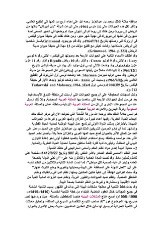 .‫العالمي‬ ‫القطيع‬ ‫إلى‬ ‫المها‬ ‫من‬ ‫أربع‬ ‫إهداء‬ ‫على‬ ‫هللا‬ ‫رحمه‬ ‫عبدالعزيز‬ ‫بن‬ ‫سعود‬ ‫الملك‬ ‫جاللة‬ ‫موافقة‬
‫حتى‬ ‫الحيوانات‬ ‫هذه‬ ‫نقل‬ ‫وتأخر‬14‫مارس‬1964‫من‬ ‫بنقلها‬ "‫أميركان‬ ‫"بان‬ ‫شركة‬ ‫تبرعت‬ ‫حتى‬ ‫م‬
‫بير‬ ‫إلى‬ ‫الرياض‬‫لمدة‬ ‫الصحي‬ ‫الحجر‬ ‫في‬ ‫وضعها‬ ‫تم‬ ‫حيث‬ ‫نابولى‬ ‫إلى‬ ‫ثم‬ ‫روما‬ ‫إلى‬ ‫هناك‬ ‫ومن‬ ‫وت‬
‫فينكس‬ ‫حيوان‬ ‫حديقة‬ ‫إلى‬ ‫نقلت‬ ‫هناك‬ ‫ومن‬ ،‫مايو‬ ‫شهر‬ ‫نهاية‬ ‫في‬ ‫نيويورك‬ ‫إلى‬ ‫نقلها‬ ‫قبل‬ ‫شهرين‬
‫بتاريخ‬ ‫وصلتها‬ ‫التي‬ ‫أريزونا‬ ‫في‬16/7/1964‫جريموود‬ ‫قام‬ ‫وقد‬ .‫م‬Grimwoodً‫ا‬‫شخصي‬ ‫بالسفر‬
‫وكا‬ .‫الستالمها‬ ‫الرياض‬ ‫إلى‬‫من‬ ‫مؤلف‬ ‫قطيع‬ ‫مع‬ ‫تعيش‬ ‫نت‬13‫مدينة‬ ‫حيوان‬ ‫حديقة‬ ‫في‬ ‫مهاة‬
‫الرياض‬(Grimwood, 1964, p.223).
‫رقم‬ ‫األنثى‬ :‫فينكس‬ ‫إلى‬ ‫وصولها‬ ‫بعد‬ ‫األربعة‬ ‫الحيوانات‬ ‫على‬ ‫التالية‬ ‫األسماء‬ ‫أطلقت‬ ‫وقد‬8‫لوسي‬
Lucy‫رقم‬ ‫واألنثى‬ ،9‫كونيو‬Cuneo‫رقم‬ ‫والذكر‬ ،10‫رياض‬Riyadh‫رقم‬ ‫والذكر‬11‫عزيز‬
‫عزي‬‫ز‬AzizAziz‫بتاريخ‬ ‫فينكس‬ ‫حديقة‬ ‫في‬ ‫يولد‬ ‫ذكر‬ ‫مولود‬ ‫أول‬ ‫لوسي‬ ‫األنثى‬ ‫وضعت‬ ‫وقد‬ .
1/12/1964‫مدينة‬ ‫من‬ ‫المجموعة‬ ‫نقل‬ ‫قبل‬ )‫(رياض‬ ‫السعودي‬ ‫رفيقها‬ ‫من‬ ً‫ال‬‫حام‬ ‫كانت‬ ‫إنها‬ ‫إذ‬ ‫م‬
‫شيرمان‬ ‫الوليد‬ ‫سمي‬ ‫وقد‬ .‫الرياض‬Sherman‫القطيع‬ ‫في‬ ‫تولد‬ ‫أنثى‬ ‫أول‬ ‫لوسي‬ ‫وضعت‬ ‫كما‬ .
‫يتاريخ‬ ‫العالمي‬8/9/1966‫م‬‫آني‬ ‫وسميت‬Annie‫حديقة‬ ‫في‬ ‫األول‬ ‫وليدها‬ ‫كونيو‬ ‫وضعت‬ ‫كما‬ ،
‫بتاريخ‬ ‫فينكس‬9/3/1968‫إيرل‬ ‫وسمي‬ ‫م‬Earl(Turkowski and Mahoney, 1964,
p.712).
‫فيما‬ ‫األوسط‬ ‫الشرق‬ ‫منطقة‬ ‫إلى‬ ‫أرسلت‬ ‫التي‬ ‫الحيوانات‬ ‫جميع‬ ‫أن‬ ‫على‬ ‫المحفوظة‬ ‫السجالت‬ ‫وتدل‬
‫ساهمت‬ ‫التي‬ ‫األربعة‬ ‫الحيوانات‬ ‫نسل‬ ‫من‬ ‫هي‬ ‫بعد‬‫بها‬‫المملكة‬‫العربية‬‫إرسال‬ ‫ذلك‬ ‫وتال‬ .‫السعودية‬
‫من‬ ‫كل‬ ‫إلى‬ ‫األخرى‬ ‫المجموعات‬ ‫من‬ ‫عدد‬‫المملكة‬‫العربية‬‫والمملكة‬ ‫عمان‬ ‫وسلطنة‬ ‫األردنية‬‫العربية‬
‫السعودية‬‫واإلمارات‬ ‫البحرين‬ ‫ودولة‬‫العربية‬.‫المتحدة‬
َ‫م‬ُّ‫ث‬‫ال‬ ‫مزرعة‬ ‫هللا‬ ‫يرحمه‬ ‫خالد‬ ‫الملك‬ ‫جاللة‬ ‫أسس‬ ‫كم‬‫خالد‬ ‫الملك‬ ‫مركز‬ ‫إلى‬ ‫اآلن‬ ‫تحولت‬ ‫التي‬ ‫ة‬َ‫ام‬
‫الحيوانات‬ ‫من‬ ‫وغيرها‬ ‫العربي‬ ‫والمها‬ ‫الغزالن‬ ‫من‬ ‫كبيرة‬ ‫أعداد‬ ‫وفيها‬ ،‫الفطرية‬ ‫الحياة‬ ‫ألبحاث‬
‫الفطرية‬ ‫الحياة‬ ‫لحماية‬ ‫الوطنية‬ ‫الهيئة‬ ‫عمل‬ ‫لبرنامج‬ ‫األولى‬ ‫النواة‬ ‫ومثلت‬ ‫باالنقراض‬ ‫المهددة‬
‫الم‬ ‫الشريفين‬ ‫الحرمين‬ ‫خادم‬ ‫أن‬ ‫كما‬ .‫وإنمائها‬‫على‬ ‫وعمل‬ ،‫الصيد‬ ‫عن‬ ‫امتنع‬ ‫عبدالعزيز‬ ‫بن‬ ‫فهد‬ ‫لك‬
‫الصيد‬ ‫نظام‬ ‫وأصدر‬ ،ً‫ا‬‫بات‬ ً‫ا‬‫منع‬ ‫والغزالن‬ ‫العربي‬ ‫المها‬ ‫صيد‬ ‫فمنع‬ ‫بالحيوان‬ ‫األذى‬ ‫إلحاق‬ ‫من‬ ‫الحد‬
‫التوازن‬ ‫إعادة‬ ‫نحو‬ ‫أولى‬ ‫كخطوة‬ ‫بالصيد‬ ‫البندقية‬ ‫استخدام‬ ‫ومنع‬ ‫ومناطقه‬ ‫مواسمه‬ ‫حدد‬ ‫الذي‬
‫إق‬ ‫فكرة‬ ‫لديه‬ ‫وتبلورت‬ ،‫المملكة‬ ‫في‬ ‫البيئي‬.‫وإنمائها‬ ‫الفطرية‬ ‫الحياة‬ ‫لحماية‬ ‫محمية‬ ‫مناطق‬ ‫امة‬
2–:‫التنمية‬ ‫خطط‬ ‫في‬ ‫استراتيجي‬ ‫وأساس‬ ‫الحكم‬ ‫نظام‬ ‫مواد‬ ‫إحدى‬ ‫البيئة‬ ‫حماية‬
/‫أ‬ ‫رقم‬ ‫الملكي‬ ‫باألمر‬ ‫الصادر‬ ‫للحكم‬ ‫األساسي‬ ‫النظام‬ ‫صدر‬90‫وتاريخ‬27/8/1412‫على‬ ً‫ال‬‫مشتم‬ ‫ه‬
‫من‬ ‫والثالثون‬ ‫الحادية‬ ‫المادة‬ ‫نصت‬ ‫وقد‬ .‫مادة‬ ‫وثمانين‬ ‫ثالث‬‫بالصحة‬ ‫الدولة‬ ‫تعنى‬ ‫"أن‬ :‫على‬ ‫ه‬
‫نفسه‬ ‫النظام‬ ‫من‬ ‫والثالثون‬ ‫الثانية‬ ‫المادة‬ ‫نصت‬ ‫كما‬ ،"‫مواطن‬ ‫لكل‬ ‫الصحية‬ ‫الرعاية‬ ‫وتوفر‬ ‫العامة‬
".‫عنها‬ ‫التلوث‬ ‫ومنع‬ ‫وتطويرها‬ ‫وحمايتها‬ ‫البيئة‬ ‫على‬ ‫المحافظة‬ ‫على‬ ‫الدولة‬ ‫"تعمل‬ :‫أن‬ ‫على‬
‫ومنها‬ ‫المادتين‬ ‫هاتين‬ ‫تنفيذ‬ ‫إلى‬ ‫الهادفة‬ ‫القوانين‬ ‫سنت‬ ‫وقد‬‫ونظام‬ ‫والغابات‬ ‫المراعي‬ ‫نظام‬ :
‫من‬ ‫الحية‬ ‫المائية‬ ‫الثروات‬ ‫صيد‬ ‫ونظام‬ ،‫البرية‬ ‫والطيور‬ ‫الحيوانات‬ ‫صيد‬ ‫ونظام‬ ،‫المحمية‬ ‫المناطق‬
.‫البيئة‬ ‫بصحة‬ ‫الخاصة‬ ‫النظم‬ ‫من‬ ‫وغيرها‬ ‫واستثمارها‬ ‫اإلقليمية‬ ‫المياه‬
‫التن‬ ‫بسبب‬ ‫الظهور‬ ‫في‬ ‫بدأت‬ ‫التي‬ ‫البيئة‬ ‫مشكالت‬ ‫معالجة‬ ‫في‬ ‫التنمية‬ ‫خطط‬ ‫بدأت‬ ‫وقد‬‫الشاملة‬ ‫مية‬
( ‫الخامسة‬ ‫التنمية‬ ‫خطة‬ ‫من‬ ‫فابتداء‬ .‫الماضية‬ ‫العقود‬ ‫خالل‬ ‫المجاالت‬ ‫جميع‬ ‫في‬1410–1415‫ه‬–
1990–1995‫عالج‬ ‫أصبح‬ )‫م‬‫المشكالت‬‫البيئية‬‫نص‬ ‫فيها‬ ‫ورد‬ ‫حيث‬ ،‫بالمملكة‬ ‫للمخططين‬ ً‫ا‬‫هاجس‬
‫صر‬‫معدالت‬ ‫وتحقيق‬ ،‫المملكة‬ ‫في‬ ‫السريع‬ ‫االقتصادي‬ ‫التوسع‬ ‫صاحب‬ ‫"لقد‬ :‫هو‬ ‫الموضوع‬ ‫بهذا‬ ‫يح‬
‫بالموارد‬ ‫األضرار‬ ‫بعض‬ ‫حدوث‬ ،‫الماضيين‬ ‫العقدين‬ ‫خالل‬ ‫مثيل‬ ‫لها‬ ‫يسبق‬ ‫لم‬ ‫العمرانية‬ ‫التنمية‬ ‫في‬
 