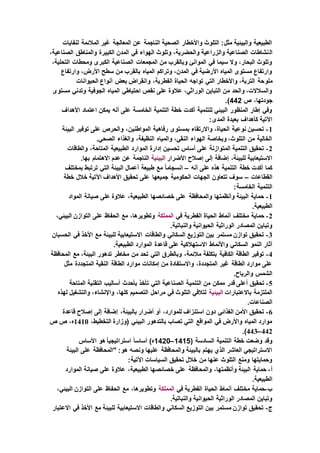 ‫لنفايات‬ ‫المالئمة‬ ‫غير‬ ‫المعالجة‬ ‫عن‬ ‫الناجمة‬ ‫الصحية‬ ‫واألخطار‬ ‫التلوث‬ :‫مثل‬ ‫والبيئية‬ ‫الطبيعية‬
‫ال‬،‫الصناعية‬ ‫والمناطق‬ ‫الكبيرة‬ ‫المدن‬ ‫في‬ ‫الهواء‬ ‫وتلوث‬ ،‫والحضرية‬ ‫والزراعية‬ ‫الصناعية‬ ‫نشاطات‬
،‫التحلية‬ ‫ومحطات‬ ‫الكبرى‬ ‫الصناعية‬ ‫المجمعات‬ ‫من‬ ‫وبالقرب‬ ‫الموانئ‬ ‫في‬ ‫سيما‬ ‫وال‬ ،‫البحار‬ ‫وتلوث‬
‫وارتفاع‬ ،‫األرض‬ ‫سطح‬ ‫من‬ ‫بالقرب‬ ‫المياه‬ ‫وتراكم‬ ،‫المدن‬ ‫في‬ ‫األرضية‬ ‫المياه‬ ‫مستوى‬ ‫وارتفاع‬
‫ملو‬‫الحيوانات‬ ‫أنواع‬ ‫بعض‬ ‫وانقراض‬ ،‫الفطرية‬ ‫الحياة‬ ‫تواجه‬ ‫التي‬ ‫واألخطار‬ ،‫التربة‬ ‫حة‬
‫مستوى‬ ‫وتدني‬ ‫الجوفية‬ ‫المياه‬ ‫احتياطي‬ ‫نقص‬ ‫على‬ ‫عالوة‬ ،‫الوراثي‬ ‫التباين‬ ‫من‬ ‫والحد‬ ،‫والسالالت‬
‫ص‬ ،‫جودتها‬442.)
‫األ‬ ‫اعتماد‬ ‫يمكن‬ ‫أنه‬ ‫على‬ ‫الخامسة‬ ‫التنمية‬ ‫خطة‬ ‫أكدت‬ ‫للتنمية‬ ‫البيئي‬ ‫المنظور‬ ‫إطار‬ ‫وفي‬‫هداف‬
:‫المدى‬ ‫بعيدة‬ ‫كأهداف‬ ‫اآلتية‬
1-‫البيئة‬ ‫توفير‬ ‫على‬ ‫والحرص‬ ،‫المواطنين‬ ‫رفاهية‬ ‫بمستوى‬ ‫واالرتقاء‬ ،‫الحياة‬ ‫نوعية‬ ‫تحسين‬
.‫الصحي‬ ‫والغذاء‬ ،‫النظيفة‬ ‫والمياه‬ ،‫النقي‬ ‫الهواء‬ ‫وبخاصة‬ ،‫التلوث‬ ‫من‬ ‫الخالية‬
2-‫والطاقات‬ ،‫المتاحة‬ ‫الطبيعية‬ ‫الموارد‬ ‫إدارة‬ ‫تحسين‬ ‫أساس‬ ‫على‬ ‫المتوازنة‬ ‫التنمية‬ ‫تحقيق‬
‫األضرار‬ ‫إصالح‬ ‫إلى‬ ‫إضافة‬ ،‫للبيئة‬ ‫االستيعابية‬‫البيئية‬.‫بها‬ ‫االهتمام‬ ‫عدم‬ ‫عن‬ ‫الناجمة‬
‫أنه‬ ‫على‬ ‫هذه‬ ‫التنمية‬ ‫خطة‬ ‫أكدت‬ ‫كما‬–‫أع‬ ‫طبيعة‬ ‫مع‬ ً‫ا‬‫انسجام‬‫بمختلف‬ ‫ترتبط‬ ‫التي‬ ‫البيئة‬ ‫مال‬
‫القطاعات‬–‫خطة‬ ‫خالل‬ ‫اآلتية‬ ‫األهداف‬ ‫تحقيق‬ ‫على‬ ‫جميعها‬ ‫الحكومية‬ ‫الجهات‬ ‫تتعاون‬ ‫سوف‬
:‫الخامسة‬ ‫التنمية‬
1-‫المواد‬ ‫صيانة‬ ‫على‬ ‫عالوة‬ ،‫الطبيعية‬ ‫خصائصها‬ ‫على‬ ‫والمحافظة‬ ‫وأنظمتها‬ ‫البيئة‬ ‫حماية‬
.‫الطبيعية‬
2-‫في‬ ‫الفطرية‬ ‫الحياة‬ ‫أنماط‬ ‫مختلف‬ ‫حماية‬‫المملكة‬،‫البيئي‬ ‫التوازن‬ ‫على‬ ‫الحفاظ‬ ‫مع‬ ،‫وتطويرها‬
.‫والنباتية‬ ‫الحيوانية‬ ‫الوراثية‬ ‫المصادر‬ ‫وتباين‬
3-‫الحسبان‬ ‫في‬ ‫األخذ‬ ‫مع‬ ‫للبيئة‬ ‫االستيعابية‬ ‫والطاقات‬ ‫السكاني‬ ‫التوزيع‬ ‫بين‬ ‫مستمر‬ ‫توازن‬ ‫تحقيق‬
‫االستهال‬ ‫واألنماط‬ ‫السكاني‬ ‫النمو‬ ‫آثار‬.‫الطبيعية‬ ‫الموارد‬ ‫قاعدة‬ ‫على‬ ‫كية‬
4-‫المحافظة‬ ‫مع‬ ،‫البيئة‬ ‫تدهور‬ ‫مخاطر‬ ‫من‬ ‫تحد‬ ‫التي‬ ‫وبالطرق‬ ،‫مالئمة‬ ‫بتكلفة‬ ‫الكافية‬ ‫الطاقة‬ ‫توفير‬
‫مثل‬ ‫المتجددة‬ ‫النقية‬ ‫الطاقة‬ ‫موارد‬ ‫إمكانات‬ ‫من‬ ‫واالستفادة‬ ،‫المتجددة‬ ‫غير‬ ‫الطاقة‬ ‫موارد‬ ‫على‬
.‫والرياح‬ ‫الشمس‬
5-‫التنمي‬ ‫من‬ ‫ممكن‬ ‫قدر‬ ‫أعلى‬ ‫تحقيق‬‫المتاحة‬ ‫التقنية‬ ‫أساليب‬ ‫بأحدث‬ ‫تأخذ‬ ‫التي‬ ‫الصناعية‬ ‫ة‬
‫باالعتبارات‬ ‫الملتزمة‬‫البيئية‬‫لهذه‬ ‫والتشغيل‬ ،‫واإلنشاء‬ ،‫كلها‬ ‫التصميم‬ ‫مراحل‬ ‫في‬ ‫التلوث‬ ‫لتالفي‬
.‫الصناعات‬
6-‫إضاف‬ ،‫بالبيئة‬ ‫أضرار‬ ‫أو‬ ،‫للموارد‬ ‫استنزاف‬ ‫دون‬ ‫الغذائي‬ ‫األمن‬ ‫تحقيق‬‫قاعدة‬ ‫إصالح‬ ‫إلى‬ ‫ة‬
،‫التخطيط‬ ‫(وزارة‬ ‫البيئي‬ ‫بالتدهور‬ ‫تصاب‬ ‫التي‬ ‫المواقع‬ ‫في‬ ‫واألرض‬ ‫المياه‬ ‫موارد‬1410‫ص‬ ‫ص‬ ،‫ه‬
442–443.)
( ‫السادسة‬ ‫التنمية‬ ‫خطة‬ ‫وضعت‬ ‫وقد‬1415–1420‫األساس‬ ‫هو‬ً‫ا‬‫استراتيجي‬ ً‫ا‬‫أساس‬ )‫ه‬
‫ع‬ ‫"المحافظة‬ :‫هو‬ ‫ونصه‬ ‫عليها‬ ‫والمحافظة‬ ‫بالبيئة‬ ‫يهتم‬ ‫الذي‬ ‫العاشر‬ ‫االستراتيجي‬‫البيئة‬ ‫لى‬
:‫اآلتية‬ ‫السياسات‬ ‫تحقيق‬ ‫خالل‬ ‫من‬ ‫عنها‬ ‫التلوث‬ ‫ومنع‬ ‫وحمايتها‬
‫أ‬-‫الموارد‬ ‫صيانة‬ ‫على‬ ‫عالوة‬ ،‫الطبيعية‬ ‫خصائصها‬ ‫على‬ ‫والمحافظة‬ ،‫وأنظمتها‬ ‫البيئة‬ ‫حماية‬
.‫الطبيعية‬
‫ب‬-‫في‬ ‫الفطرية‬ ‫الحياة‬ ‫أنماط‬ ‫مختلف‬ ‫حماية‬‫المملكة‬،‫وتطويرها‬،‫البيئي‬ ‫التوازن‬ ‫على‬ ‫الحفاظ‬ ‫مع‬
.‫والنباتية‬ ‫الحيوانية‬ ‫الوراثية‬ ‫المصادر‬ ‫وتباين‬
‫ج‬-‫االعتبار‬ ‫في‬ ‫األخذ‬ ‫مع‬ ‫للبيئة‬ ‫االستيعابية‬ ‫والطاقات‬ ‫السكاني‬ ‫التوزيع‬ ‫بين‬ ‫مستمر‬ ‫توازن‬ ‫تحقيق‬
 