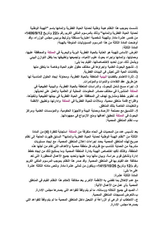 ‫ال‬ ‫لحماية‬ ‫وطنية‬ ‫هيئة‬ ‫النظام‬ ‫هذا‬ ‫بموجب‬ ‫تأسست‬‫الوطنية‬ ‫"الهيئة‬ ‫باسم‬ ‫وإنمائها‬ ‫الفطرية‬ ‫حياة‬
/‫م‬ ‫رقم‬ ‫الكريم‬ ‫الملكي‬ ‫بالمرسوم‬ ‫وذلك‬ "‫وإنمائها‬ ‫الفطرية‬ ‫الحياة‬ ‫لحماية‬22‫وتاريخ‬12/9/1406‫ه‬
‫وقد‬ ،‫الوزراء‬ ‫مجلس‬ ‫برئيس‬ ‫وترتبط‬ ‫مستقلة‬ ‫اعتبارية‬ ‫شخصية‬ ‫وللهيئة‬ .‫مادة‬ ‫عشرة‬ ‫خمس‬ ‫من‬
‫المسؤوليات‬ ‫المرسوم‬ ‫هذا‬ ‫من‬ ‫الثالثة‬ ‫المادة‬ ‫أوضحت‬:‫بالهيئة‬ ‫المنوطة‬
:‫الثالثة‬ ‫المادة‬
‫في‬ ‫والبحرية‬ ‫البرية‬ ‫الفطرية‬ ‫بالحياة‬ ‫العناية‬ ‫هو‬ ‫للهيئة‬ ‫األساس‬ ‫الغرض‬‫المملكة‬،‫عليها‬ ‫والمحافظة‬
‫البيئي‬ ‫التوازن‬ ‫يكفل‬ ‫بما‬ ‫وتطبيقها‬ ‫وتجميعها‬ ،‫األحياء‬ ‫علوم‬ ‫بحوث‬ ‫وإجراء‬ ‫وإنمائها‬ ،‫وحمايتها‬
‫ويشمل‬:‫يلي‬ ‫بما‬ ‫القيام‬ ،‫الختصاصاتها‬ ‫تحديد‬ ‫دون‬ ،‫ذلك‬
1-‫منها‬ ‫يتعلق‬ ‫ما‬ ‫وخاصة‬ ‫الحياة‬ ‫علوم‬ ‫حقول‬ ‫مختلف‬ ‫في‬ ‫وإجراؤها‬ ‫العلمية‬ ‫البحوث‬ ‫تشجيع‬
.‫الفطرية‬ ‫البيئات‬ ‫في‬ ‫تعيش‬ ‫التي‬ ‫الحية‬ ‫بالكائنات‬
2-‫بالقضايا‬ ‫االهتمام‬ ‫إثارة‬‫البيئية‬‫با‬ ‫المتعلقة‬‫لها‬ ‫المناسبة‬ ‫الحلول‬ ‫إيجاد‬ ‫ومحاولة‬ ،‫الفطرية‬ ‫لحياة‬
.‫والمؤتمرات‬ ‫والندوات‬ ‫اللقاءات‬ ‫عقد‬ ‫طريق‬ ‫عن‬
3-‫في‬ ‫الطبيعية‬ ‫والبيئية‬ ،‫الفطرية‬ ‫بالحياة‬ ‫المتعلقة‬ ‫والدراسات‬ ،‫للبحوث‬ ‫شامل‬ ‫مسح‬ ‫إجراء‬
‫المملكة‬‫المعلومات‬ ‫مصادر‬ ‫مختلف‬ ‫في‬ ‫المنشورة‬.‫تحديثها‬ ‫على‬ ‫والعمل‬ ‫العالمية‬ ‫أو‬ ‫المحلية‬
4-،‫وتنفيذها‬ ‫الطبيعية‬ ‫بيئتها‬ ‫في‬ ‫الفطرية‬ ‫الحياة‬ ‫على‬ ‫المحافظة‬ ‫إلى‬ ‫تهدف‬ ‫ومشاريع‬ ‫خطط‬ ‫تطوير‬
‫في‬ ‫الفطرية‬ ‫للحياة‬ ‫ومالذات‬ ،‫محمية‬ ‫مناطق‬ ‫إقامة‬ ‫واقتراح‬‫المملكة‬‫األنظمة‬ ‫وتطبيق‬ ،‫وإدارتها‬
‫وال‬.‫المناطق‬ ‫بتلك‬ ‫الخاصة‬ ‫تعليمات‬
5-‫ومراكز‬ ‫العلمية‬ ‫والمؤسسات‬ ،‫الحكومية‬ ‫واألجهزة‬ ‫البيئة‬ ‫وحماية‬ ‫األرصاد‬ ‫مصلحة‬ ‫مع‬ ‫التنسيق‬
‫في‬ ‫البحوث‬‫المملكة‬.‫مجهوداتها‬ ‫في‬ ‫االزدواج‬ ‫ومنع‬ ‫أهدافها‬ ‫لتحقيق‬
‫ب‬–:‫المحمية‬ ‫المناطق‬ ‫نظام‬
‫من‬ ‫متفرقة‬ ‫أنحاء‬ ‫في‬ ‫المحميات‬ ‫من‬ ‫عدد‬ ‫تأسيس‬ ‫بعد‬‫المملكة‬( ‫للفقرة‬ ‫استجابة‬4‫المادة‬ ‫من‬ )
‫نظام‬ ‫إلى‬ ‫الحاجة‬ ‫ظهرت‬ ‫السابق‬ "‫وإنمائها‬ ‫الفطرية‬ ‫الحياة‬ ‫لحماية‬ ‫الوطنية‬ ‫الهيئة‬ ‫"نظام‬ ‫من‬ ‫الثالثة‬
‫إعال‬ ‫إجراءات‬ ‫يحدد‬ ‫المحمية‬ ‫المناطق‬ ‫لهذه‬ ‫صريح‬‫مستويات‬ ‫إيجاد‬ ‫مع‬ ،‫المحمية‬ ‫المناطق‬ ‫ن‬
‫هذه‬ ‫أجلها‬ ‫من‬ ‫تقام‬ ‫التي‬ ‫واألهداف‬ ‫محمية‬ ‫منطقة‬ ‫كل‬ ‫ظروف‬ ‫مع‬ ‫تتناسب‬ ‫الحماية‬ ‫من‬ ‫متدرجة‬
‫خطط‬ ‫إيجاد‬ ‫من‬ ‫ذلك‬ ‫يستتبع‬ ‫وما‬ ‫المحمية‬ ‫المنطقة‬ ‫بإدارة‬ ‫الهيئة‬ ‫اختصاص‬ ‫تأكيد‬ ‫وكذلك‬ ،‫المنطقة‬
‫وتحديد‬ ‫عليها‬ ‫وما‬ ‫مالها‬ ‫وبيان‬ ،‫حراسة‬ ‫قوى‬ ‫وتشكيل‬ ‫إدارة‬‫تعد‬ ‫التي‬ ‫المحظورة‬ ‫األعمال‬ ‫جميع‬
‫الكريم‬ ‫الملكي‬ ‫المرسوم‬ ‫بموجب‬ ‫النظام‬ ‫هذا‬ ‫صدر‬ ‫وقد‬ .‫المحمية‬ ‫المناطق‬ ‫في‬ ‫بها‬ ‫القيام‬ ‫عند‬ ‫مخالفة‬
/‫م‬ ‫رقم‬12‫وتاريخ‬26/10/1415‫عشرة‬ ‫الثالثة‬ ‫مادته‬ ‫وتنص‬ .‫مادة‬ ‫عشرة‬ ‫ثماني‬ ‫من‬ ‫ويتكون‬ ‫ه‬
:‫يلي‬ ‫ما‬ ‫على‬
:‫عشرة‬ ‫الثالثة‬ ‫المادة‬
‫تقضي‬ ‫بما‬ ‫اإلخالل‬ ‫عدم‬ ‫مع‬‫المناطق‬ ‫في‬ ‫القيام‬ ‫النظام‬ ‫هذا‬ ‫ألحكام‬ ‫مخالفة‬ ‫يعد‬ ‫األخرى‬ ‫األنظمة‬ ‫به‬
:‫اآلتية‬ ‫األعمال‬ ‫من‬ ‫عمل‬ ‫بأي‬ ‫المحمية‬
‫أ‬-.‫اإلدارة‬ ‫مجلس‬ ‫يصدرها‬ ‫التي‬ ‫للقواعد‬ ً‫ا‬‫وفق‬ ‫يتم‬ ‫لم‬ ‫ما‬ ،‫ووسائله‬ ‫أشكاله‬ ‫جميع‬ ‫في‬ ‫الصيد‬
‫ب‬-.‫المحمية‬ ‫المناطق‬ ‫لمسيجات‬ ‫التعرض‬
‫ج‬-‫ا‬ ‫أو‬ ‫الزراعة‬ ‫أو‬ ‫الرعي‬ ‫أو‬ ‫االحتطاب‬‫التي‬ ‫للقواعد‬ ً‫ا‬‫وفق‬ ‫يتم‬ ‫لم‬ ‫ما‬ ‫المحمية‬ ‫المناطق‬ ‫داخل‬ ‫لتبعيل‬
.‫اإلدارة‬ ‫مجلس‬ ‫يصدرها‬
 