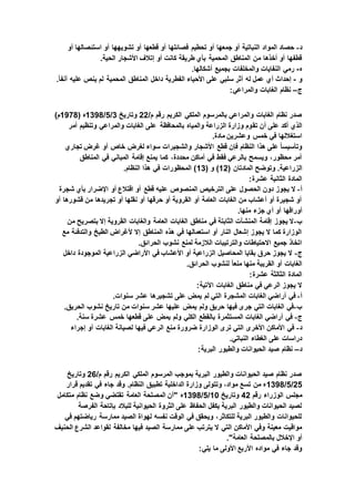 ‫د‬-‫أو‬ ‫استئصالها‬ ‫أو‬ ‫تشويهها‬ ‫أو‬ ‫قطعها‬ ‫أو‬ ‫فصائلها‬ ‫تحطيم‬ ‫أو‬ ‫جمعها‬ ‫أو‬ ‫النباتية‬ ‫المواد‬ ‫حصاد‬
.‫الحية‬ ‫األشجار‬ ‫إتالف‬ ‫أو‬ ‫كانت‬ ‫طريقة‬ ‫بأي‬ ‫المحمية‬ ‫المناطق‬ ‫من‬ ‫أخذها‬ ‫أو‬ ‫قطفها‬
‫ه‬-.‫أشكالها‬ ‫بجميع‬ ‫والمخلفات‬ ‫النفايات‬ ‫رمي‬
‫و‬-.ً‫ا‬‫آنف‬ ‫عليه‬ ‫ينص‬ ‫لم‬ ‫المحمية‬ ‫المناطق‬ ‫داخل‬ ‫الفطرية‬ ‫األحياء‬ ‫على‬ ‫سلبي‬ ‫أثر‬ ‫له‬ ‫عمل‬ ‫أي‬ ‫إحداث‬
‫ج‬–:‫والمراعي‬ ‫الغابات‬ ‫نظام‬
/‫م‬ ‫رقم‬ ‫الكريم‬ ‫الملكي‬ ‫بالمرسوم‬ ‫والمراعي‬ ‫الغابات‬ ‫نظام‬ ‫صدر‬22‫وتاريخ‬3/5/1398( ‫ه‬1978)‫م‬
‫تق‬ ‫أن‬ ‫على‬ ‫أكد‬ ‫الذي‬‫أمر‬ ‫وتنظيم‬ ‫والمراعي‬ ‫الغابات‬ ‫على‬ ‫بالمحافظة‬ ‫والمياه‬ ‫الزراعة‬ ‫وزارة‬ ‫وم‬
.‫مادة‬ ‫وعشرين‬ ‫خمس‬ ‫في‬ ‫استغاللها‬
‫تجاري‬ ‫غرض‬ ‫أو‬ ‫خاص‬ ‫لغرض‬ ‫سواء‬ ‫والشجيرات‬ ‫األشجار‬ ‫قطع‬ ‫فإن‬ ‫النظام‬ ‫هذا‬ ‫على‬ ً‫ا‬‫وتأسيس‬
‫المناطق‬ ‫في‬ ‫المباني‬ ‫إقامة‬ ‫يمنع‬ ‫كما‬ ،‫محددة‬ ‫أماكن‬ ‫في‬ ‫فقط‬ ‫بالرعي‬ ‫ويسمح‬ ،‫محظور‬ ‫أمر‬
‫الزر‬( ‫المادتان‬ ‫وتوضح‬ .‫اعية‬12( ‫و‬ )13.‫النظام‬ ‫هذا‬ ‫في‬ ‫المحظورات‬ )
:‫عشرة‬ ‫الثانية‬ ‫المادة‬
‫أ‬-‫شجرة‬ ‫بأي‬ ‫اإلضرار‬ ‫أو‬ ‫اقتالع‬ ‫أو‬ ‫قطع‬ ‫عليه‬ ‫المنصوص‬ ‫الترخيص‬ ‫على‬ ‫الحصول‬ ‫دون‬ ‫يجوز‬ ‫ال‬
‫أو‬ ‫قشورها‬ ‫من‬ ‫تجريدها‬ ‫أو‬ ‫نقلها‬ ‫أو‬ ‫حرقها‬ ‫أو‬ ‫القروية‬ ‫أو‬ ‫العامة‬ ‫الغابات‬ ‫من‬ ‫أعشاب‬ ‫أو‬ ‫شجيرة‬ ‫أو‬
‫أوراقه‬.‫منها‬ ‫جزء‬ ‫أي‬ ‫أو‬ ‫ا‬
‫ب‬-‫من‬ ‫بتصريح‬ ‫إال‬ ‫القروية‬ ‫والغابات‬ ‫العامة‬ ‫الغابات‬ ‫مناطق‬ ‫في‬ ‫الثابتة‬ ‫المنشآت‬ ‫إقامة‬ ‫يجوز‬ ‫ال‬
‫مع‬ ‫والتدفئة‬ ‫الطبخ‬ ‫ألغراض‬ ‫إال‬ ‫المناطق‬ ‫هذه‬ ‫في‬ ‫استعمالها‬ ‫أو‬ ‫النار‬ ‫إشعال‬ ‫يجوز‬ ‫ال‬ ‫كما‬ ‫الوزارة‬
.‫الحرائق‬ ‫نشوب‬ ‫لمنع‬ ‫الالزمة‬ ‫والترتيبات‬ ‫االحتياطات‬ ‫جميع‬ ‫اتخاذ‬
‫ج‬-‫داخل‬ ‫الموجودة‬ ‫الزراعية‬ ‫األراضي‬ ‫في‬ ‫األعشاب‬ ‫أو‬ ‫الزراعية‬ ‫المحاصيل‬ ‫بقايا‬ ‫حرق‬ ‫يجوز‬ ‫ال‬
.‫الحرائق‬ ‫لنشوب‬ ً‫ا‬‫منع‬ ‫منها‬ ‫القريبة‬ ‫أو‬ ‫الغابات‬
:‫عشرة‬ ‫الثالثة‬ ‫المادة‬
:‫اآلتية‬ ‫الغابات‬ ‫مناطق‬ ‫في‬ ‫الرعي‬ ‫يجوز‬ ‫ال‬
‫أ‬-.‫سنوات‬ ‫عشر‬ ‫تشجيرها‬ ‫على‬ ‫يمض‬ ‫لم‬ ‫التي‬ ‫المشجرة‬ ‫الغابات‬ ‫أراضي‬ ‫في‬
‫ب‬-.‫الحريق‬ ‫نشوب‬ ‫تاريخ‬ ‫من‬ ‫سنوات‬ ‫عشر‬ ‫عليها‬ ‫يمض‬ ‫ولم‬ ‫حريق‬ ‫فيها‬ ‫جرى‬ ‫التي‬ ‫الغابات‬ ‫في‬
‫ج‬-.‫سنة‬ ‫عشرة‬ ‫خمس‬ ‫قطعها‬ ‫على‬ ‫يمض‬ ‫ولم‬ ‫الكلي‬ ‫بالقطع‬ ‫المستثمرة‬ ‫الغابات‬ ‫أراضي‬ ‫في‬
‫د‬-‫إجراء‬ ‫أو‬ ‫الغابات‬ ‫لصيانة‬ ‫فيها‬ ‫الرعي‬ ‫منع‬ ‫ضرورة‬ ‫الوزارة‬ ‫ترى‬ ‫التي‬ ‫األخرى‬ ‫األماكن‬ ‫في‬
‫ال‬ ‫الغطاء‬ ‫على‬ ‫دراسات‬.‫نباتي‬
‫د‬–:‫البرية‬ ‫والطيور‬ ‫الحيوانات‬ ‫صيد‬ ‫نظام‬
/‫م‬ ‫رقم‬ ‫الكريم‬ ‫الملكي‬ ‫المرسوم‬ ‫بموجب‬ ‫البرية‬ ‫والطيور‬ ‫الحيوانات‬ ‫صيد‬ ‫نظام‬ ‫صدر‬26‫وتاريخ‬
25/5/1398‫قرار‬ ‫تقديم‬ ‫في‬ ‫جاء‬ ‫وقد‬ .‫النظام‬ ‫تطبيق‬ ‫الداخلية‬ ‫وزارة‬ ‫وتتولى‬ ،‫مواد‬ ‫تسع‬ ‫من‬ ‫ه‬
‫رقم‬ ‫الوزراء‬ ‫مجلس‬42‫وتاريخ‬10/5/1398‫المص‬ ‫"أن‬ ‫ه‬‫متكامل‬ ‫نظام‬ ‫وضع‬ ‫تقتضي‬ ‫العامة‬ ‫لحة‬
‫الفرصة‬ ‫بإتاحة‬ ‫للبالد‬ ‫الحيوانية‬ ‫الثروة‬ ‫على‬ ‫الحفاظ‬ ‫يكفل‬ ‫البرية‬ ‫والطيور‬ ‫الحيوانات‬ ‫لصيد‬
‫في‬ ‫رياضتهم‬ ‫ممارسة‬ ‫الصيد‬ ‫لهواة‬ ‫نفسه‬ ‫الوقت‬ ‫في‬ ‫ويحقق‬ ،‫للتكاثر‬ ‫البرية‬ ‫والطيور‬ ‫للحيوانات‬
‫الصيد‬ ‫ممارسة‬ ‫على‬ ‫يترتب‬ ‫ال‬ ‫التي‬ ‫األماكن‬ ‫وفي‬ ‫معينة‬ ‫مواقيت‬‫الحنيف‬ ‫الشرع‬ ‫لقواعد‬ ‫مخالفة‬ ‫فيها‬
."‫العامة‬ ‫بالمصلحة‬ ‫اإلخالل‬ ‫أو‬
:‫يلي‬ ‫ما‬ ‫األولى‬ ‫األربع‬ ‫مواده‬ ‫في‬ ‫جاء‬ ‫وقد‬
 