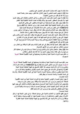 ( ‫مادة‬1.‫ترخيص‬ ‫على‬ ‫الحصول‬ ‫بغير‬ ‫الصيد‬ ‫مباشرة‬ ‫ألحد‬ ‫يجوز‬ ‫ال‬ :)
( ‫مادة‬2‫الصيد‬ ‫رخصة‬ ‫حمل‬ ‫ويجب‬ ،‫للغير‬ ‫عنه‬ ‫التنازل‬ ‫يجوز‬ ‫ال‬ ‫شخصي‬ ‫الصيد‬ ‫ترخيص‬ :)
‫من‬ ‫طلب‬ ‫كل‬ ‫عند‬ ‫وإبرازها‬.‫الحكومة‬ ‫مندوبي‬
( ‫مادة‬3‫الصيد‬ ‫يحظر‬ ‫التي‬ ‫واألوقات‬ ‫األماكن‬ ‫في‬ ‫وال‬ ،‫والقرى‬ ‫المدن‬ ‫حدود‬ ‫داخل‬ ‫الصيد‬ ‫يجوز‬ ‫ال‬ :)
.‫النظام‬ ‫لهذا‬ ‫التنفيذية‬ ‫الالئحة‬ ‫تحدده‬ ‫لما‬ ً‫ا‬‫وفق‬ ‫وذلك‬ ،‫بها‬ ‫الصيد‬ ‫المحظور‬ ‫بالوسائل‬ ‫وال‬ ،‫فيها‬
( ‫مادة‬4‫التي‬ ‫والطيور‬ ‫الحيوانات‬ ‫من‬ ‫معينة‬ ‫أنواع‬ ‫صيد‬ ‫حظر‬ ‫يجوز‬ :).‫انقراضها‬ ‫يخشى‬
‫رقم‬ ‫الداخلية‬ ‫وزير‬ ‫بقرار‬ ‫الصادرة‬ ‫النظام‬ ‫لهذا‬ ‫التنفيذية‬ ‫الالئحة‬ ‫في‬ ‫ورد‬ ‫وقد‬457‫وتاريخ‬
13/3/1399:‫منها‬ ‫الصيد‬ ‫ضوابط‬ ‫عن‬ ‫تفصيالت‬ ‫مادة‬ ‫عشرة‬ ‫خمس‬ ‫من‬ ‫تتكون‬ ‫التي‬ ‫ه‬
( ‫مادة‬6‫يجري‬ ‫طيور‬ ‫أو‬ ‫حيوانات‬ ‫أي‬ ‫صيد‬ ‫يحظر‬ ‫كما‬ ً‫ا‬‫تام‬ ً‫ا‬‫حظر‬ ‫والوعول‬ ‫الغزالن‬ ‫صيد‬ ‫يحظر‬ :)
‫اإلعال‬.‫الالئحة‬ ‫هذه‬ ‫به‬ ‫تقضي‬ ‫لما‬ ً‫ا‬‫وفق‬ ‫صيده‬ ‫يجوز‬ ‫ذلك‬ ‫عدا‬ ‫وفيما‬ ،‫صيدها‬ ‫منع‬ ‫عن‬ ‫ن‬
( ‫مادة‬7‫وفي‬ ‫والقرى‬ ‫المدن‬ ‫حدود‬ ‫داخل‬ ‫يحظر‬ ‫كما‬ ‫الشريفين‬ ‫الحرمين‬ ‫حدود‬ ‫داخل‬ ‫الصيد‬ ‫يحظر‬ :)
‫القماري‬ ‫أم‬ ‫جزيرة‬ ‫في‬ ‫الصيد‬ ‫يجوز‬ ‫ال‬ ‫كما‬ ‫فيها‬ ‫الصيد‬ ‫منع‬ ‫عن‬ ‫اإلعالن‬ ‫يجري‬ ‫التي‬ ‫الجهات‬
‫مدينة‬ ‫قرب‬ ‫الواقعة‬‫أال‬ ‫على‬ ‫بها‬ ‫المسموح‬ ‫والمدة‬ ‫الصيد‬ ‫وسيلة‬ ‫يحدد‬ ‫خاص‬ ‫بتصريح‬ ‫إال‬ ‫القنفذة‬
.‫الطيور‬ ‫تفريخ‬ ‫فترة‬ ‫في‬ ‫ذلك‬ ‫يكون‬
( ‫مادة‬8‫من‬ ‫العاشر‬ ‫بين‬ ‫الواقعة‬ ‫الفترة‬ ‫وهو‬ ‫الشتاء‬ ‫فصل‬ ‫غير‬ ‫في‬ ‫يحظر‬ ‫كما‬ ً‫ال‬‫لي‬ ‫الصيد‬ ‫يحظر‬ :)
.‫الشمسية‬ ‫األشهر‬ ‫من‬ ‫مارس‬ ‫شهر‬ ‫من‬ ‫والعاشر‬ ‫ديسمبر‬
( ‫مادة‬9‫بن‬ ‫استعمال‬ ‫يحظر‬ :)‫أكثر‬ ‫اصطياد‬ ‫إلى‬ ‫تؤدي‬ ‫وسائل‬ ‫أو‬ ‫أسلحة‬ ‫وأي‬ )‫(الشوزن‬ ‫الرش‬ ‫ادق‬
.‫والكالب‬ ‫الصقور‬ ‫مثل‬ ‫ذلك‬ ‫عدا‬ ‫بما‬ ‫الصيد‬ ‫ويجوز‬ ‫واحدة‬ ‫دفعة‬ ‫طير‬ ‫أو‬ ‫حيوان‬ ‫من‬
‫ه‬–‫للمملكة‬ ‫اإلقليمية‬ ‫المياه‬ ‫في‬ ‫وحمايتها‬ ‫واستثمارها‬ ‫الحية‬ ‫المائية‬ ‫الثروات‬ ‫صيد‬ ‫نظام‬‫العرب‬‫ية‬
:‫السعودية‬
‫للمملكة‬ ‫اإلقليمية‬ ‫المياه‬ ‫في‬ ‫وحمايتها‬ ‫واستثمارها‬ ‫الحية‬ ‫المائية‬ ‫الثروات‬ ‫صيد‬ ‫نظام‬ ‫صدر‬‫العربية‬
‫السعودية‬/‫م‬ ‫رقم‬ ‫الكريم‬ ‫الملكي‬ ‫المرسوم‬ ‫بموجب‬9‫وتاريخ‬27/3/1408‫ثالث‬ ‫من‬ ‫ه‬.‫مادة‬ ‫عشرة‬
‫الحياة‬ ‫لحماية‬ ‫الوطنية‬ ‫الهيئة‬ ‫مع‬ ‫التنسيق‬ ‫النظام‬ ‫هذا‬ ‫بموجب‬ ‫والمياه‬ ‫الزراعة‬ ‫وزارة‬ ‫وتتولى‬
‫من‬ ‫ما‬ ‫كل‬ ‫واتخاذ‬ ‫وتنظيمها‬ ‫والغوص‬ ‫الصيد‬ ‫أعمال‬ ‫جميع‬ ‫على‬ ‫اإلشراف‬ ‫في‬ ‫وإنمائها‬ ‫الفطرية‬
‫لل‬ ‫اإلقليمية‬ ‫المياه‬ ‫في‬ ‫الحية‬ ‫المائية‬ ‫الثروات‬ ‫وحماية‬ ‫واستثمار‬ ‫وتطوير‬ ‫تنمية‬ ‫شأنه‬‫جاء‬ ‫وقد‬ .‫مملكة‬
.‫فعله‬ ‫يحظر‬ ‫ما‬ ‫السادسة‬ ‫والمادة‬ ‫الخامسة‬ ‫المادة‬ ‫في‬
:‫الخامسة‬ ‫المادة‬
‫اإلقليمية‬ ‫المياه‬ ‫من‬ ‫الحية‬ ‫المائية‬ ‫الثروات‬ ‫استخراج‬ ‫األجنبية‬ ‫الغوص‬ ‫أو‬ ‫الصيد‬ ‫لسفن‬ ‫يجوز‬ ‫ال‬
‫ويحدد‬ ‫الوزراء‬ ‫مجلس‬ ‫رئيس‬ ‫موافقة‬ ‫بعد‬ ‫والمياه‬ ‫الزراعة‬ ‫وزير‬ ‫من‬ ‫بترخيص‬ ‫إال‬ ‫للمملكة‬
‫أنو‬ ‫بالترخيص‬‫فيها‬ ‫يجوز‬ ‫التي‬ ‫واألماكن‬ ‫واألوقات‬ ‫باستخراجها‬ ‫المسموح‬ ‫الحية‬ ‫المائية‬ ‫الثروات‬ ‫اع‬
‫تمارس‬ ‫وطنية‬ ‫مؤسسات‬ ‫أو‬ ‫شركات‬ ‫لحساب‬ ‫تعمل‬ ‫إليها‬ ‫المشار‬ ‫األجنبية‬ ‫السفن‬ ‫كانت‬ ‫فإن‬ ،‫ذلك‬
.‫فقط‬ ‫والمياه‬ ‫الزراعة‬ ‫وزير‬ ‫من‬ ‫لها‬ ‫بالترخيص‬ ‫فيكتفى‬ ‫الصيد‬ ‫مهنة‬
:‫السادسة‬ ‫المادة‬
‫أو‬ ‫األشجار‬ ‫قطع‬ ‫يجوز‬ ‫ال‬‫نقل‬ ‫أو‬ ،‫لها‬ ‫التابعة‬ ‫الجزر‬ ‫في‬ ‫أو‬ ،‫المملكة‬ ‫سواحل‬ ‫على‬ ‫النامية‬ ‫األعشاب‬
‫بعد‬ ‫إال‬ ‫ساحلية‬ ‫بردميات‬ ‫القيام‬ ‫أو‬ ،‫منها‬ ‫عضوية‬ ‫مواد‬ ‫أي‬ ‫أو‬ ‫والسالحف‬ ‫الطيور‬ ‫بيض‬ ‫أو‬ ‫األتربة‬
‫الفطرية‬ ‫الحياة‬ ‫لحماية‬ ‫الوطنية‬ ‫الهيئة‬ ‫مع‬ ‫بالتنسيق‬ ‫ذلك‬ ‫على‬ ‫والمياه‬ ‫الزراعة‬ ‫وزارة‬ ‫موافقة‬
.‫وإنمائها‬
 