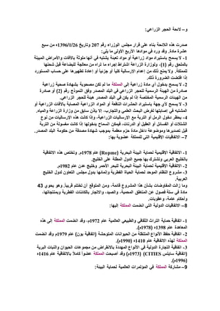 ‫و‬–‫ال‬:‫الزراعي‬ ‫الحجر‬ ‫ئحة‬
‫رقم‬ ‫الوزراء‬ ‫مجلس‬ ‫قرار‬ ‫على‬ ‫بناء‬ ‫الالئحة‬ ‫هذه‬ ‫صدرت‬207‫وتاريخ‬26/1/1396‫سبع‬ ‫من‬ ‫ه‬
:‫يلي‬ ‫ما‬ ‫األولى‬ ‫األربع‬ ‫موادها‬ ‫في‬ ‫ورد‬ ‫وقد‬ .‫مادة‬ ‫عشرة‬
1-‫المبينة‬ ‫واألمراض‬ ‫باآلفات‬ ‫ملوثة‬ ‫أنها‬ ‫في‬ ‫يشتبه‬ ‫تعبئة‬ ‫مواد‬ ‫أو‬ ‫زراعية‬ ‫مواد‬ ‫باستيراد‬ ‫يسمح‬ ‫ال‬
( ‫رقم‬ ‫بالملحق‬1،)‫شحنها‬ ‫قبل‬ ‫للبضاعة‬ ‫معالجة‬ ‫من‬ ‫تراه‬ ‫ما‬ ‫إجراء‬ ‫اشتراط‬ ‫الزراعة‬ ‫ولوزارة‬
‫المستورد‬ ‫حساب‬ ‫على‬ ‫تطهيرها‬ ‫إعادة‬ ‫أو‬ ً‫ا‬‫جزئي‬ ‫أو‬ ً‫ا‬‫كلي‬ ‫اإلرسالية‬ ‫إعدام‬ ‫من‬ ‫ذلك‬ ‫يمنع‬ ‫وال‬ .‫للمملكة‬
.‫ذلك‬ ‫الضرورة‬ ‫اقتضت‬ ‫إذا‬
2-‫إلى‬ ‫زراعية‬ ‫مادة‬ ‫أي‬ ‫بدخول‬ ‫يسمح‬ ‫ال‬‫المملكة‬‫زراعية‬ ‫صحية‬ ‫بشهادة‬ ‫مصحوبة‬ ‫تكن‬ ‫لم‬ ‫ما‬
( ‫رقم‬ ‫النموذج‬ ‫وفق‬ ‫المصدر‬ ‫البلد‬ ‫في‬ ‫الزراعي‬ ‫للحجر‬ ‫الرسمية‬ ‫الهيئة‬ ‫من‬ ‫صادرة‬2‫صادرة‬ ‫أو‬ )
.‫الزراعي‬ ‫للحجر‬ ‫هيئة‬ ‫المصدر‬ ‫البلد‬ ‫في‬ ‫يكن‬ ‫لم‬ ‫إذا‬ ‫المختصة‬ ‫الرسمية‬ ‫الهيئات‬ ‫من‬
3-‫ا‬ ‫المواد‬ ‫أو‬ ‫النافعة‬ ‫الحشرات‬ ‫باستيراد‬ ‫جهة‬ ‫ألي‬ ‫يسمح‬ ‫ال‬‫أو‬ ‫الزراعية‬ ‫باآلفات‬ ‫المصابة‬ ‫لزراعية‬
.‫والمياه‬ ‫الزراعة‬ ‫وزارة‬ ‫من‬ ‫سابق‬ ‫بإذن‬ ‫إال‬ ،‫والتجارب‬ ‫العلمي‬ ‫البحث‬ ‫لغرض‬ ‫إصابتها‬ ‫في‬ ‫المشتبه‬
4-‫نوع‬ ‫من‬ ‫اإلرساليات‬ ‫هذه‬ ‫كانت‬ ‫وإذا‬ ،‫الزراعية‬ ‫اإلرساليات‬ ‫مع‬ ‫التربة‬ ‫أو‬ ‫الرمل‬ ‫دخول‬ ‫يحظر‬
‫ا‬ ‫فيمكن‬ ،‫الدرنات‬ ‫أو‬ ‫العقيل‬ ‫أو‬ ‫الفسائل‬ ‫أو‬ ‫الشتالت‬‫التربة‬ ‫من‬ ‫مغسولة‬ ‫كانت‬ ‫إذا‬ ‫بدخولها‬ ‫لسماح‬
.‫المصدر‬ ‫البلد‬ ‫حكومة‬ ‫من‬ ‫مصدقة‬ ‫شهادة‬ ‫بموجب‬ ‫معقمة‬ ‫حزم‬ ‫مادة‬ ‫داخل‬ ‫وموضوعة‬ ‫تصديرها‬ ‫قبل‬
7–:‫بها‬ ‫عضوية‬ ‫للمملكة‬ ‫التي‬ ‫اإلقليمية‬ ‫االتفاقيات‬
1-( ‫البحرية‬ ‫البيئة‬ ‫لحماية‬ ‫اإلقليمية‬ ‫االتفاقية‬Ropme‫عام‬ )1978‫االتفاقية‬ ‫هذه‬ ‫وتختص‬ .‫م‬
‫با‬.‫الخليج‬ ‫على‬ ‫المطلة‬ ‫الدول‬ ‫جميع‬ ‫بها‬ ‫وتشترك‬ ‫العربي‬ ‫لخليج‬
2-‫عام‬ ‫عدن‬ ‫وخليج‬ ‫األحمر‬ ‫للبحر‬ ‫البحرية‬ ‫البيئة‬ ‫لحماية‬ ‫اإلقليمية‬ ‫االتفاقية‬1982.‫م‬
3-‫الخليج‬ ‫لدول‬ ‫التعاون‬ ‫مجلس‬ ‫بدول‬ ‫وإنمائها‬ ‫الفطرية‬ ‫الحياة‬ ‫لحماية‬ ‫الموحد‬ ‫النظام‬ ‫مشروع‬
.‫العربية‬
‫ال‬ ‫هذا‬ ‫بشأن‬ ‫المفاوضات‬ ‫زالت‬ ‫وما‬‫يحوي‬ ‫وهو‬ .ً‫ا‬‫قريب‬ ‫تختتم‬ ‫أن‬ ‫المتوقع‬ ‫ومن‬ ،‫قائمة‬ ‫مشروع‬43
،‫وبمنتجاتها‬ ‫الفطرية‬ ‫بالكائنات‬ ‫واالتجار‬ ،‫والصيد‬ ،‫المحمية‬ ‫المناطق‬ ‫عن‬ ‫فصول‬ ‫ستة‬ ‫في‬ ‫مادة‬
.‫وعقوبات‬ ،‫عامة‬ ‫وأحكام‬
8–‫انضمت‬ ‫التي‬ ‫الدولية‬ ‫االتفاقيات‬‫المملكة‬:‫إليها‬
1-‫عام‬ ‫العالمية‬ ‫والطبيعي‬ ‫الثقافي‬ ‫التراث‬ ‫حماية‬ ‫اتفاقية‬1972‫انضمت‬ ‫وقد‬ ،‫م‬‫المملكة‬‫هذه‬ ‫إلى‬
‫عام‬ ‫المعاهدة‬1398( ‫ه‬1978.)‫م‬
2-‫عام‬ )‫بون‬ ‫(اتفاقية‬ ‫المتوحشة‬ ‫الحيوانات‬ ‫من‬ ‫المتنقلة‬ ‫األنواع‬ ‫حفظ‬ ‫اتفاقية‬1979‫انضمت‬ ‫وقد‬ ‫م‬
‫المملكة‬‫عام‬ ‫االتفاقية‬ ‫لهذه‬1410( ‫ه‬1990.)‫م‬
3-‫البرية‬ ‫والنبات‬ ‫الحيوان‬ ‫مجموعات‬ ‫من‬ ‫باالنقراض‬ ‫المهددة‬ ‫األنواع‬ ‫في‬ ‫الدولية‬ ‫التجارة‬ ‫اتفاقية‬
‫سايتس‬ ‫(اتفاقية‬CITIES( )1973‫أصبحت‬ ‫وقد‬ )‫م‬‫المملكة‬ً‫ا‬‫عضو‬‫عام‬ ‫باالتفاقية‬ ً‫ال‬‫كام‬1416‫ه‬
(1996.)‫م‬
9–‫مشاركة‬‫المملكة‬:‫البيئة‬ ‫لحماية‬ ‫العالمية‬ ‫المؤتمرات‬ ‫في‬
 