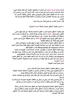 ‫تشارك‬‫المملكة‬‫العربية‬‫السعودية‬‫شؤون‬ ‫لمعالجة‬ ‫تنعقد‬ ‫التي‬ ‫العالمية‬ ‫والفعاليات‬ ‫المؤتمرات‬ ‫في‬
‫الذي‬ ‫جانيرو‬ ‫دي‬ ‫ريو‬ ‫في‬ "‫األرض‬ ‫"قمة‬ ‫مؤتمر‬ ‫حضرت‬ ‫التي‬ ‫الدول‬ ‫ضمن‬ ‫من‬ ‫كانت‬ ‫وقد‬ ،‫البيئة‬
‫كما‬ .‫التصحر‬ ‫ومكافحة‬ ‫المناخي‬ ‫والتغير‬ ‫البيولوجي‬ ‫بالتنوع‬ ‫تختص‬ ‫اتفاقيات‬ ‫عدة‬ ‫عنه‬ ‫صدرت‬
‫ا‬ ‫على‬ ‫تحرص‬‫ذلك‬ ‫توصيات‬ ‫لتنفيذ‬ ‫الهادفة‬ ‫الالحقة‬ ‫والمؤتمرات‬ ‫الندوات‬ ‫في‬ ‫الفعالة‬ ‫لمشاركة‬
.‫المؤتمر‬
10–:‫منها‬ ‫مشروعات‬ ‫إقامة‬ ‫طريق‬ ‫عن‬ ‫التصحر‬ ‫محاربة‬
‫أ‬–‫بالمملكة‬ ‫المحمية‬ ‫المناطق‬ ‫منظومة‬ ‫تأسيس‬‫العربية‬:‫السعودية‬
‫المحمية‬ ‫المناطق‬ ‫منظومة‬ ‫تقوم‬‫الحمى‬ ‫مفهوم‬ ‫تأكيد‬ ‫على‬ ‫بالمملكة‬ ‫المتجددة‬ ‫الفطرية‬ ‫للموارد‬
، ‫فيه‬ ‫والتوسع‬ ‫التقليدي‬‫خاصة‬‫الدول‬ ‫خبرات‬ ‫من‬ ‫االستفادة‬ ‫مع‬ ،‫لالندثار‬ ‫طريقه‬ ‫في‬ ً‫ا‬‫حالي‬ ‫يبدو‬ ‫أنه‬
‫التا‬ ‫األساسان‬ ‫فيها‬ ‫يتوافر‬ ‫أن‬ ‫على‬ .‫المضمار‬ ‫هذا‬ ‫في‬ ‫سبقتنا‬ ‫التي‬ ‫المختلفة‬:‫ليان‬
1-‫في‬ ‫الطبيعية‬ ‫البيئات‬ ‫لجميع‬ ‫الكافي‬ ‫التمثيل‬‫المملكة‬‫التنوع‬ ‫صور‬ ‫كل‬ ‫على‬ ‫المحافظة‬ ‫أجل‬ ‫من‬
.‫الطبيعية‬ ‫مواطنها‬ ‫على‬ ‫وكذلك‬ ‫فيها‬ ‫األحيائي‬
2-‫اختيار‬ ‫فرص‬ ‫ويتيح‬ ،‫تطورها‬ ‫يحقق‬ ‫بما‬ ‫فيها‬ ‫الموارد‬ ‫واستغالل‬ ‫المحمية‬ ‫المناطق‬ ‫تشغيل‬
‫اجتماعية‬ ‫أسس‬ ‫على‬ ‫مبنية‬ ‫تنفيذية‬ ‫إجراءات‬–‫التنمية‬ ‫لتعزيز‬ ‫سليمة‬ ‫تقنية‬ ‫وتطبيق‬ ‫أفضل‬ ‫اقتصادية‬
‫المستديمة‬sustainable development.‫فيها‬ ‫الطبيعية‬ ‫الموارد‬ ‫لنظم‬
‫أن‬ ‫المحمية‬ ‫المناطق‬ ‫لنظام‬ ‫ويمكن‬‫تعديات‬ ‫ضد‬ ‫الطبيعية‬ ‫للموارد‬ ‫الحماية‬ ‫من‬ ً‫ا‬‫عالي‬ ً‫ا‬‫قدر‬ ‫يحقق‬
‫أكبر‬ ‫تحقق‬ ‫بحيث‬ ،‫الكفاءة‬ ‫من‬ ‫ممكن‬ ‫قدر‬ ‫بأقصى‬ ‫الستغاللها‬ ‫الموارد‬ ‫هذه‬ ‫على‬ ‫يحافظ‬ ‫وأن‬ ‫اإلنسان‬
‫المستديمة‬ ‫التنمية‬ ‫أساس‬ ‫هو‬ ‫وهذا‬ ،‫الزمن‬ ‫بمرور‬ ‫يتأثر‬ ‫ال‬ ‫مستمر‬ ‫عائد‬sustainable
development‫هذا‬ ‫شأن‬ ‫من‬ ‫فإن‬ ‫وباختصار‬ .،‫المحلي‬ ‫النطاق‬ ‫على‬ ‫الحمى‬ ‫لمفهوم‬ ‫الجيد‬ ‫اإلدراك‬
‫للمملكة‬ ‫المعاصرة‬ ‫االحتياجات‬ ‫تناسب‬ ‫المحميات‬ ‫من‬ ‫منظومة‬ ‫قيام‬ ‫نحو‬ ‫مثالي‬ ‫عمل‬ ‫مجال‬ ‫يوفر‬ ‫أن‬
‫العربية‬.‫السعودية‬
:‫الطبيعية‬ ‫البيئات‬ ‫جميع‬ ‫شمول‬
‫المناطق‬ ‫لمنظومة‬ ‫يتحقق‬ ‫أن‬ ‫ينبغي‬:‫يلي‬ ‫ما‬ ‫لكل‬ ٍ‫كاف‬ ٌ‫ل‬‫شمو‬ ‫المحمية‬
1-‫المتوقعة‬ ‫العالمية‬ ‫المناخية‬ ‫التغييرات‬ ‫أن‬ ‫الحسبان‬ ‫في‬ ‫األخذ‬ ‫مع‬ ،‫للبالد‬ ‫البيئي‬ ‫الطبيعي‬ ‫التنوع‬
.‫البيئية‬ ‫والنظم‬ ‫لألنواع‬ ‫الحالي‬ ‫والجغرافي‬ ‫األحيائي‬ ‫التوزيع‬ ‫تعديل‬ ‫إلى‬ ‫تؤدي‬ ‫ربما‬
2-‫تحليل‬ ‫على‬ ً‫ا‬‫مبني‬ ‫يكون‬ ‫بحيث‬ ‫البالد‬ ‫في‬ ‫البيئي‬ ‫التنوع‬‫النباتية‬ ‫المجتمعات‬ ‫لتوزيع‬ ‫موثق‬ ‫مكاني‬
.‫الواسعة‬
3-‫وال‬ ‫ممثلة‬ ‫أنواع‬ ‫لمجموعة‬ ‫الطبيعية‬ ‫النطاقات‬ ‫من‬ ‫يستقي‬ ‫أن‬ ‫ينبغي‬ ‫الذي‬ ‫للبالد‬ ‫األحيائي‬ ‫التنوع‬
‫المواطن‬ ‫من‬ ً‫ا‬‫تمام‬ ‫انقرضت‬ ‫أو‬ ،‫كبيرة‬ ‫بدرجة‬ ‫أعدادها‬ ‫تناقصت‬ ‫التي‬ ‫األنواع‬ ‫تلك‬ ‫من‬ ‫سيما‬
.‫الفطرية‬
4-‫(ال‬ ‫األحيائية‬ ‫المناطق‬ ‫جميع‬‫الرطبة‬ ‫واألراضي‬ ‫العذبة‬ ‫المياه‬ ‫مناطق‬ ‫مثل‬ ‫المهمة‬ )‫بيولوجية‬
‫ومهاد‬ ،)‫والقندل‬ ‫(الشورة‬ ‫المنجروف‬ ‫نباتات‬ ‫ومناطق‬ ،‫الرئيسة‬ ‫والمرتفعات‬ ،‫العرعر‬ ‫وغابات‬
.‫المناطق‬ ‫هذه‬ ‫حدود‬ ‫األحيائية‬ ‫أهميتها‬ ‫تتعدى‬ ‫التي‬ ‫المرجانية‬ ‫الشعاب‬ ‫ومناطق‬ ،‫البحرية‬ ‫األعشاب‬
:‫المحميات‬ ‫إقامة‬ ‫أهمية‬
 