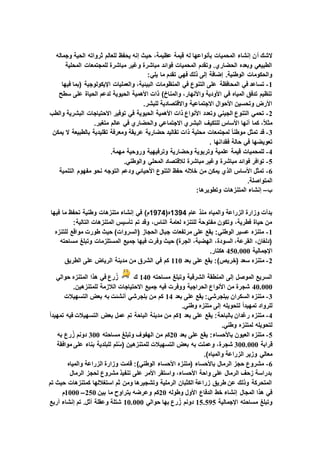 ‫أ‬ ‫الشك‬‫وجماله‬ ‫الحية‬ ‫ثرواته‬ ‫للعالم‬ ‫يحفظ‬ ‫إنه‬ ‫حيث‬ ،‫عظيمة‬ ‫قيمة‬ ‫له‬ ‫بأنواعها‬ ‫المحميات‬ ‫إنشاء‬ ‫ن‬
‫المحلية‬ ‫للمجتمعات‬ ‫مباشرة‬ ‫وغير‬ ‫مباشرة‬ ‫فوائد‬ ‫المحميات‬ ‫وتقدم‬ .‫الحضاري‬ ‫وبعده‬ ‫الطبيعي‬
:‫يلي‬ ‫ما‬ ‫تقدم‬ ‫فهي‬ ‫ذلك‬ ‫إلى‬ ‫إضافة‬ .‫الوطنية‬ ‫والحكومات‬
1-‫المنظومات‬ ‫في‬ ‫التنوع‬ ‫على‬ ‫المحافظة‬ ‫في‬ ‫تساعد‬‫فيها‬ ‫(بما‬ ‫اإليكولوجية‬ ‫والعمليات‬ ،‫البيئية‬
‫سطح‬ ‫على‬ ‫الحياة‬ ‫لدعم‬ ‫الحيوية‬ ‫األهمية‬ ‫ذات‬ )‫والمناخ‬ ،‫واألنهار‬ ‫األودية‬ ‫في‬ ‫المياه‬ ‫تدفق‬ ‫تنظيم‬
.‫للبشر‬ ‫واالقتصادية‬ ‫االجتماعية‬ ‫األحوال‬ ‫وتحسين‬ ‫األرض‬
2-‫االحتياجات‬ ‫توفير‬ ‫في‬ ‫الحيوية‬ ‫األهمية‬ ‫ذات‬ ‫األنواع‬ ‫وتعدد‬ ‫الجيني‬ ‫التنوع‬ ‫تحمي‬‫والطب‬ ‫البشرية‬
.‫متغير‬ ‫عالم‬ ‫في‬ ‫والحضاري‬ ‫االجتماعي‬ ‫البشري‬ ‫للتكيف‬ ‫األساس‬ ‫أنها‬ ‫كما‬ ،ً‫ال‬‫مث‬
3-‫يمكن‬ ‫ال‬ ‫بالطبيعة‬ ‫تقليدية‬ ‫ومعرفة‬ ‫عريقة‬ ‫حضارية‬ ‫تقاليد‬ ‫ذات‬ ‫محلية‬ ‫لمجتمعات‬ ً‫ا‬‫موطن‬ ‫تمثل‬ ‫قد‬
. ‫فقدانها‬ ‫حالة‬ ‫في‬ ‫تعويضها‬
4-‫وروحية‬ ‫وترفيهية‬ ‫وحضارية‬ ‫وتربوية‬ ‫علمية‬ ‫قيمة‬ ‫للمحميات‬.‫مهمة‬
5-.‫والوطني‬ ‫المحلي‬ ‫لالقتصاد‬ ‫مباشرة‬ ‫وغير‬ ‫مباشرة‬ ‫فوائد‬ ‫توافر‬
6-‫التنمية‬ ‫مفهوم‬ ‫نحو‬ ‫التوجه‬ ‫ودعم‬ ‫األحيائي‬ ‫التنوع‬ ‫حفظ‬ ‫خالله‬ ‫من‬ ‫يمكن‬ ‫الذي‬ ‫األساس‬ ‫تمثل‬
.‫المتواصلة‬
‫ب‬–:‫وتطويرها‬ ‫المتنزهات‬ ‫إنشاء‬
‫عام‬ ‫منذ‬ ‫والمياه‬ ‫الزراعة‬ ‫وزارة‬ ‫بدأت‬1394(‫ه‬1974‫و‬ ‫متنزهات‬ ‫إنشاء‬ ‫في‬ )‫م‬‫فيها‬ ‫ما‬ ‫تحفظ‬ ‫طنية‬
:‫التالية‬ ‫المتنزهات‬ ‫تأسيس‬ ‫تم‬ ‫وقد‬ ،‫الناس‬ ‫لعامة‬ ‫للتنزه‬ ‫مفتوحة‬ ‫وتكون‬ ،‫فطرية‬ ‫حياة‬ ‫من‬
1-‫للتنزه‬ ‫مواقع‬ ‫طورت‬ ‫حيث‬ )‫(السروات‬ ‫الحجاز‬ ‫جبال‬ ‫مرتفعات‬ ‫على‬ ‫يقع‬ :‫الوطني‬ ‫عسير‬ ‫متنزه‬
‫م‬ ‫وتبلغ‬ ‫المستلزمات‬ ‫جميع‬ ‫فيها‬ ‫وفرت‬ ‫حيث‬ )‫الجرة‬ ،‫الهضبة‬ ،‫السودة‬ ،‫القرعة‬ ،‫(دلغان‬‫ساحته‬
‫اإلجمالية‬450.000.‫هكتار‬
2-‫بعد‬ ‫على‬ ‫يقع‬ :)‫(خريص‬ ‫سعد‬ ‫متنزه‬110‫الطريق‬ ‫على‬ ‫الرياض‬ ‫مدينة‬ ‫من‬ ‫الشرق‬ ‫في‬ ‫كم‬
‫مساحته‬ ‫وتبلغ‬ ‫الشرقية‬ ‫المنطقة‬ ‫إلى‬ ‫الموصل‬ ‫السريع‬140‫ك‬‫حوالي‬ ‫المتنزه‬ ‫هذا‬ ‫في‬ ‫رع‬ُ‫ز‬
40.000.‫للمتنزهين‬ ‫الالزمة‬ ‫االحتياجات‬ ‫جميع‬ ‫فيه‬ ‫ووفرت‬ ‫الحراجية‬ ‫األنواع‬ ‫من‬ ‫شجرة‬
3-‫بعد‬ ‫على‬ ‫يقع‬ :‫ببلجرشي‬ ‫السكران‬ ‫متنزه‬14‫التسهيالت‬ ‫بعض‬ ‫به‬ ‫أنشئت‬ ‫بلجرشي‬ ‫من‬ ‫كم‬
.‫وطني‬ ‫متنزه‬ ‫إلى‬ ‫لتحويله‬ ً‫ا‬‫تمهيد‬ ‫للرواد‬
4-‫بعد‬ ‫على‬ ‫يقع‬ :‫بالباحة‬ ‫رغدان‬ ‫متنزه‬1ً‫ا‬‫تمهيد‬ ‫فيه‬ ‫التسهيالت‬ ‫بعض‬ ‫عمل‬ ‫تم‬ ‫الباحة‬ ‫مدينة‬ ‫من‬ ‫كم‬
.‫وطني‬ ‫لمتنزه‬ ‫لتحويله‬
5-‫بعد‬ ‫على‬ ‫يقع‬ :‫باألحساء‬ ‫العيون‬ ‫متنزه‬20‫مساحته‬ ‫وتبلغ‬ ‫الهفوف‬ ‫من‬ ‫كم‬300‫به‬ ‫رع‬ُ‫ز‬ ‫دونم‬
‫قرابة‬300.000‫موافقة‬ ‫على‬ ‫بناء‬ ‫للبلدية‬ ‫لم‬ُ‫س‬( ‫للمتنزهين‬ ‫التسهيالت‬ ‫بعض‬ ‫به‬ ‫وعملت‬ ،‫شجرة‬
‫الزرا‬ ‫وزير‬ ‫معالي‬.)‫والمياه‬ ‫عة‬
6-‫والمياه‬ ‫الزراعة‬ ‫وزارة‬ ‫قامت‬ :)‫الوطني‬ ‫األحساء‬ ‫(متنزه‬ ‫باألحساء‬ ‫الرمال‬ ‫حجز‬ ‫مشروع‬
‫الرمال‬ ‫لحجز‬ ‫مشروع‬ ‫تنفيذ‬ ‫على‬ ‫األمر‬ ‫واستقر‬ ،‫األحساء‬ ‫واحة‬ ‫على‬ ‫الرمال‬ ‫زحف‬ ‫بدراسة‬
‫تم‬ ‫حيث‬ ‫كمتنزهات‬ ‫استغاللها‬ ‫ثم‬ ‫ومن‬ ‫وتشجيرها‬ ‫الرملية‬ ‫الكثبان‬ ‫زراعة‬ ‫طريق‬ ‫عن‬ ‫وذلك‬ ‫المتحركة‬
‫وطوله‬ ‫األول‬ ‫الدفاع‬ ‫خط‬ ‫إنشاء‬ ‫المجال‬ ‫هذا‬ ‫في‬20‫بين‬ ‫ما‬ ‫يتراوح‬ ‫وعرضه‬ ‫كم‬250–1000‫م‬
‫اإلجمالية‬ ‫مساحته‬ ‫وتبلغ‬15.595‫حوالي‬ ‫بها‬ ‫رع‬ُ‫ز‬ ‫دونم‬10.000‫أربع‬ ‫إنشاء‬ ‫تم‬ .‫أثل‬ ‫وعقلة‬ ‫شتلة‬
 