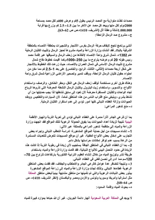 ‫بطول‬ ‫الرئيس‬ ‫المصد‬ ‫مع‬ ‫متوازية‬ ‫نفذت‬ ‫مصدات‬5‫وعرض‬ ‫كم‬400‫بمساحة‬ ‫مصد‬ ‫لكل‬ ‫م‬
2000‫ويبع‬ ‫منها‬ ‫لكل‬ ‫دونم‬‫بين‬ ‫ما‬ ‫اآلخر‬ ‫عن‬ ‫مصد‬ ‫كل‬ ‫د‬1.5–2.5‫قرابة‬ ‫بها‬ ‫وزرع‬ ‫كم‬
1.000.000،‫(الشريف‬ ‫أثل‬ ‫وعقلة‬ ‫شتلة‬1410‫ص‬ ‫ه،ص‬62–63.)
‫ج‬–:‫الزاحفة‬ ‫الرمال‬ ‫صد‬ ‫مشروع‬
‫بالمنطقة‬ ‫األحساء‬ ‫بمنطقة‬ ‫والشجيرات‬ ‫األشجار‬ ‫بغرس‬ ‫الرمال‬ ‫حركة‬ ‫إليقاف‬ ‫ناجح‬ ‫برنامج‬ ‫أنشئ‬
‫الزراعة‬ ‫وزارة‬ ‫أنشأت‬ ‫فقد‬ .‫بالبالد‬ ‫الشرقية‬‫الرملية‬ ‫الكثبان‬ ‫وتثبيت‬ ‫الرمال‬ ‫لحجز‬ ً‫ا‬‫مشروع‬ ‫والمياه‬
‫عام‬1382‫مصد‬ ‫إقامة‬ ‫عبر‬ ‫وانسياقها‬ ‫الرمال‬ ‫زحف‬ ‫من‬ ‫إلنقاذها‬ ‫األحساء‬ ‫واحة‬ ‫شرق‬ ‫شمال‬ ،‫ه‬
‫طوله‬ ‫رئيس‬20‫بين‬ ‫ما‬ ‫يتراوح‬ ‫وعرضه‬ ‫كم‬250–1000‫شمال‬ ‫دفاع‬ ‫خطوط‬ ‫أقيمت‬ ‫م.كما‬
‫حي‬ ،‫باألحساء‬ ‫العمران‬ ‫شمال‬ ‫في‬ ‫األساس‬ ‫الرمال‬ ‫تثبيت‬ ‫مشروع‬‫باألشجار‬ ‫الخطوط‬ ‫تلك‬ ‫زرعت‬ ‫ث‬
‫بعد‬ ‫على‬ )‫والخامس‬ ،‫الرابع‬ ،‫الثالث‬ ،‫(الثاني‬ ‫مصدات‬ ‫أربعة‬ ‫شكل‬ ‫على‬1–2.5‫من‬ ‫مكن‬ ‫مما‬ ‫كم‬
‫واحة‬ ‫شرق‬ ‫شمال‬ ‫الزراعية‬ ‫األراضي‬ ‫وتصحير‬ ‫تدمير‬ ‫ووقف‬ ،‫الزاحفة‬ ‫الرمال‬ ‫كثبان‬ ‫حقول‬ ‫احتواء‬
.‫األحساء‬
‫ا‬ ‫وحفر‬ ،‫النقل‬ ‫هي‬ ‫الرمال‬ ‫زحف‬ ‫لوقف‬ ‫مستخدمة‬ ‫أخرى‬ ‫طرق‬ ‫وهناك‬‫واستخدام‬ ،‫والرصف‬ ،‫لخنادق‬
‫الرياح‬ ‫تذروها‬ ‫التي‬ ‫المعرضة‬ ‫النشطة‬ ‫الرمال‬ ‫وكثبان‬ .‫البترول‬ ‫زيت‬ ‫واستخدام‬ ،‫والتسوير‬ ،‫األلواح‬
‫أي‬ ‫من‬ ‫حمايتها‬ ‫يجب‬ ‫لذا‬ ‫نشاطها‬ ‫سابق‬ ‫إلى‬ ‫تعود‬ ‫ألن‬ ‫معرضة‬ ‫المستقرة‬ ‫والكثبان‬ ‫الواحات‬ ‫تجاه‬
،ً‫ا‬‫تمام‬ ‫المناطق‬ ‫هذه‬ ‫من‬ ‫الناس‬ ‫اقتراب‬ ‫منع‬ ‫وينبغي‬ ،‫بشري‬ ‫نشاط‬‫ووطء‬ ‫والتطعيس‬ ‫السيارات‬ ‫ألن‬
.‫الرملية‬ ‫الكثبان‬ ‫استقرار‬ ‫عدم‬ ‫إلى‬ ‫تؤدي‬ ‫أمور‬ ‫كلها‬ ‫النباتي‬ ‫الغطاء‬ ‫وإزالة‬ ‫الحيوانات‬
‫د‬–:‫المراعي‬ ‫تدهور‬ ‫منع‬
‫األنظمة‬ ‫وانهيار‬ ‫التربة‬ ‫تعرية‬ ‫إلى‬ ‫تؤدي‬ ‫النباتي‬ ‫الغطاء‬ ‫على‬ ‫مدمرة‬ ً‫ا‬‫آثار‬ ‫الجائر‬ ‫للرعي‬ ‫أن‬ ‫بما‬
‫البيئية‬‫وزارة‬ ‫اتجهت‬ ‫فقد‬ ‫المواقع‬ ‫لتلك‬ ‫الرعوية‬ ‫الحمولة‬ ‫يفوق‬ ‫بما‬ ‫الحيوانات‬ ‫أعداد‬ ‫لزيادة‬ ‫نتيجة‬
:‫اآلتي‬ ‫عبر‬ ‫بالمملكة‬ ‫المراعي‬ ‫تدهور‬ ‫مكافحة‬ ‫إلى‬ ‫والمياه‬ ‫الزراعة‬
1–‫بعض‬ ‫وإجراء‬ ‫النباتي‬ ‫التعاقب‬ ‫لدراسة‬ ‫المتدهورة؛‬ ‫المواقع‬ ‫حماية‬ ‫أجل‬ ‫من‬ ‫مسيجات‬ ‫إنشاء‬
‫إدخال‬ ‫على‬ ‫التجارب‬‫المستمرة‬ ‫للتعديات‬ ‫تتعرض‬ ‫المسيجات‬ ‫مواقع‬ ‫أن‬ ‫غير‬ ،‫العلفية‬ ‫األنواع‬ ‫بعض‬
.‫دائم‬ ‫بشكل‬ ‫حراستها‬ ‫إمكانات‬ ‫توافر‬ ‫عدم‬ ‫بسبب‬ ‫الرعاة‬ ‫من‬
2–‫هذه‬ ‫كانت‬ ‫إذا‬ ‫التربة‬ ‫رطوبة‬ ‫في‬ ‫زيادة‬ ‫ألي‬ ‫يستجيب‬ ‫الجافة‬ ‫المناطق‬ ‫في‬ ‫النباتي‬ ‫الغطاء‬ ‫أن‬ ‫بما‬
،‫النباتية‬ ‫لألنواع‬ ‫البيئي‬ ‫التحمل‬ ‫حدود‬ ‫في‬ ‫الزيادة‬‫باستخدام‬ ‫والمياه‬ ‫الزراعة‬ ‫وزارة‬ ‫قامت‬ ‫فقد‬
‫بين‬ ‫تتراوح‬ ‫بارتفاعات‬ ‫الكنتورية‬ ‫الترابية‬ ‫العقوم‬ ‫إنشاء‬ ‫خالل‬ ‫من‬ ‫المياه‬ ‫وتوزيع‬ ‫نشر‬ ‫طريقة‬70–
120.‫النباتي‬ ‫الغطاء‬ ‫في‬ ‫فعلي‬ ‫تحسن‬ ‫إلى‬ ‫أدى‬ ‫مما‬ ‫سم‬
3–‫المناطق‬ ‫بعض‬ ‫فقدت‬ ‫فقد‬ ،‫والجفاف‬ ‫واالحتطاب‬ ‫الجائر‬ ‫كالرعي‬ ‫عوامل‬ ‫عدة‬ ‫لتضافر‬ ‫ونتيجة‬
‫المتدهورة‬ ‫المواقع‬ ‫زراعة‬ ‫إلى‬ ‫والمياه‬ ‫الزراعة‬ ‫وزارة‬ ‫لجأت‬ ‫ولذلك‬ .‫النباتي‬ ‫غطاءها‬ ‫الرعوية‬
‫مناطق‬ ‫لبعض‬ ً‫ا‬‫بيئي‬ ‫مشابهة‬ ‫مناطق‬ ‫من‬ ‫تأمينها‬ ‫تم‬ ‫والتي‬ ‫الرعوية‬ ‫النباتات‬ ‫بعض‬ ‫ببذور‬‫المملكة‬
‫ومص‬ ‫واألردن‬ ‫وتونس‬ ‫وسوريا‬ ‫وأمريكا‬ ‫أستراليا‬ ‫مثل‬،‫الشريف‬ ‫(انظر‬ ‫والباكستان‬ ‫ر‬1410‫ص‬ ،‫ه‬
‫ص‬64–68.)
‫ه‬–:‫السدود‬ ‫وإقامة‬ ‫المياه‬ ‫بحوث‬
‫في‬ ‫يوجد‬ ‫ال‬‫المملكة‬‫العربية‬‫السعودية‬‫غي‬ ،‫الجريان‬ ‫دائمة‬ ‫أنهار‬‫للمياه‬ ‫كبيرة‬ ‫بموارد‬ ‫حباها‬ ‫هللا‬ ‫أن‬ ‫ر‬
 