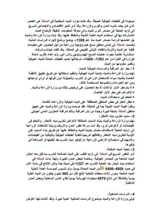 ‫في‬ ‫السطحية‬ ‫المياه‬ ‫موارد‬ ‫كانت‬ ‫وقد‬ ،‫العميقة‬ ‫الجوفية‬ ‫الطبقات‬ ‫في‬ ‫موجودة‬‫المملكة‬‫العنصر‬ ‫هي‬
‫السريع‬ ‫واالجتماعي‬ ‫االقتصادي‬ ‫النمو‬ ‫أدى‬ ‫وقد‬ .‫والزراعة‬ ‫والقرى‬ ‫المدن‬ ‫نشوء‬ ‫يحدد‬ ‫كان‬ ‫الذي‬
‫تزايد‬ ‫إلى‬‫المياه‬ ‫ألوضاع‬ ‫الدقيقة‬ ‫المعلومات‬ ‫معرفة‬ ‫والى‬ ‫للمياه‬ ‫أخرى‬ ‫مصادر‬ ‫إلى‬ ‫الحاجة‬
‫والمياه‬ ‫الزراعة‬ ‫وزارة‬ ‫أولت‬ ‫وقد‬ ،‫عليها‬ ‫والحفاظ‬ ‫الثمينة‬ ‫العذبة‬ ‫المياه‬ ‫استخدام‬ ‫في‬ ‫بها‬ ‫لالسترشاد‬
‫عام‬ ‫منذ‬ ‫المياه‬ ‫مصادر‬ ‫لدراسة‬ ‫اهتمامها‬ ‫جل‬1386،‫المائية‬ ‫الدراسات‬ ‫إلجراء‬ ‫برنامج‬ ‫بوضع‬ ،‫ه‬
‫وقسمت‬‫المملكة‬‫معلومات‬ ‫على‬ ‫الحصول‬ ‫أجل‬ ‫من‬ ‫وزراعية‬ ‫هيدرولوجية‬ ‫مسح‬ ‫مناطق‬ ‫ثماني‬ ‫إلى‬
‫وشركات‬ ‫هيئات‬ ‫كلفت‬ ‫وقد‬ .‫المملكة‬ ‫في‬ ‫الطبيعي‬ ‫النباتي‬ ‫والغطاء‬ ‫والتربة‬ ‫المياه‬ ‫عن‬ ‫كافية‬
‫وتم‬ ،‫والزراعي‬ ‫الهيدرولوجي‬ ‫المسح‬ ‫عمليات‬ ‫بإجراء‬ ‫عالمية‬ ‫استشارية‬‫شاملة‬ ‫تقارير‬ ‫إعداد‬
‫عام‬ ‫من‬ ‫الفترة‬ ‫في‬ ‫للوزارة‬1383–1400‫الجوفية‬ ‫للمياه‬ ‫الحاملة‬ ‫الطبقات‬ ‫تحديد‬ ‫خاللها‬ ‫تم‬ ،‫ه‬
.‫المياه‬ ‫من‬ ‫مخزونها‬ ‫وتقدير‬
1–:‫للمياه‬ ‫الجوفية‬ ‫والدراسات‬ ‫المراقبة‬ ‫آبار‬ ‫حفر‬
‫تطبيق‬ ‫طريق‬ ‫عن‬ ‫استغاللها‬ ‫وتنظيم‬ ‫الجوفية‬ ‫المياه‬ ‫بتنمية‬ ‫والمياه‬ ‫الزراعة‬ ‫وزارة‬ ‫تهتم‬‫األنظمة‬
‫نوعياتها‬ ‫تردي‬ ‫أو‬ ‫تلوثها‬ ‫دون‬ ‫وللحيلولة‬ ،‫الشرب‬ ‫أو‬ ‫الزراعي‬ ‫لالستعمال‬ ‫سواء‬ ‫بالمياه‬ ‫الخاصة‬
:‫لذلك‬ ‫المستخدمة‬ ‫والضوابط‬ ‫اإلجراءات‬ ‫أهم‬ ‫ومن‬
.‫والمياه‬ ‫الزراعة‬ ‫وزارة‬ ‫من‬ ‫بذلك‬ ‫ترخيص‬ ‫على‬ ‫الحصول‬ ‫بعد‬ ‫إال‬ ‫كانت‬ ً‫ا‬‫أي‬ ‫اآلبار‬ ‫حفر‬ ‫يتم‬ ‫ال‬
.‫الخاصة‬ ‫اآلبار‬ ‫حفر‬ ‫على‬ ‫اإلشراف‬
.‫المياه‬ ‫استعماالت‬ ‫في‬ ‫التحكم‬
.‫القائمة‬ ‫والزراعات‬ ‫الجوفية‬ ‫المياه‬ ‫على‬ ‫للمحافظة‬ ‫المناطق‬ ‫بعض‬ ‫في‬ ‫الحفر‬ ‫حظر‬
‫تجهيز‬ ‫على‬ ‫والمياه‬ ‫الزراعة‬ ‫وزارة‬ ‫حرصت‬ ‫فقد‬ ،‫المملكة‬ ‫في‬ ً‫ا‬‫جد‬ ‫الثمينة‬ ‫المياه‬ ‫لقيمة‬ ً‫ا‬‫ونظر‬
‫مناطق‬‫المملكة‬‫كبيرة‬ ‫بشبكة‬.‫الجوفي‬ ‫المائي‬ ‫المخزون‬ ‫لمراقبة‬ ‫وذلك‬ ‫المراقبة‬ ‫آبار‬ ‫من‬ ‫وجيدة‬
2–:‫األمطار‬ ‫مياه‬ ‫تخزين‬ ‫سدود‬
‫في‬ ‫والتحكم‬ ،‫األمطار‬ ‫مياه‬ ‫تخزين‬ ‫ألغراض‬ ‫المختلفة‬ ‫السدود‬ ‫ببناء‬ ‫والمياه‬ ‫الزراعة‬ ‫وزارة‬ ‫تهتم‬
‫الزراع‬ ‫النشاطات‬ ‫وزيادة‬ ‫واألرياف‬ ‫المدن‬ ‫تطور‬ ‫سرعة‬ ‫أدت‬ ‫وقد‬ ،‫الري‬ ‫ألغراض‬ ‫أو‬ ‫الفيضانات‬‫ية‬
‫على‬ ‫السدود‬ ‫بناء‬ ‫طريق‬ ‫عن‬ ‫عليها‬ ‫والحفاظ‬ ‫للمياه‬ ‫جديدة‬ ‫مصادر‬ ‫الستكشاف‬ ‫الحاجة‬ ‫ازدياد‬ ‫إلى‬
‫الفيضانات‬ ‫من‬ ‫وللوقاية‬ ‫الجوفية‬ ‫الطبقات‬ ‫لتغذية‬ ً‫ا‬‫تدريجي‬ ‫وإطالقها‬ ‫األمطار‬ ‫مياه‬ ‫لتخزين‬ ‫األودية‬
‫المس‬ ‫أو‬ ‫تنقيتها‬ ‫بعد‬ ‫الشرب‬ ‫مياه‬ ‫لتوفير‬ ‫أو‬ ،‫الزراعية‬ ‫األراضي‬ ‫استصالح‬ ‫في‬ ‫واإلسهام‬‫في‬ ‫اعدة‬
.‫توفيرها‬
3–:‫المالحة‬ ‫المياه‬ ‫تحلية‬
‫في‬ ‫السريع‬ ‫التطور‬ ‫أدى‬‫المملكة‬‫إمكان‬ ‫معه‬ ‫فاق‬ ‫بما‬ ‫للشرب‬ ‫الصالحة‬ ‫المياه‬ ‫على‬ ‫الطلب‬ ‫تزايد‬ ‫إلى‬
‫بدأت‬ ‫ولهذا‬ .‫الكبيرة‬ ‫المدن‬ ‫لبعض‬ ‫وخاصة‬ ،‫الجوفية‬ ‫المصادر‬ ‫من‬ ‫المتاحة‬ ‫المياه‬‫المملكة‬‫في‬
‫عام‬ ‫للشرب‬ ‫التحلية‬ ‫بعد‬ ‫البحار‬ ‫مياه‬ ‫استخدام‬1327‫األمر‬ ‫بداية‬ ‫في‬ ‫اإلنتاج‬ ‫وكان‬ ‫جدة‬ ‫مدينة‬ ‫في‬ ‫ه‬
‫حدود‬ ‫في‬4800–6400‫لتحلية‬ ‫العامة‬ ‫المؤسسة‬ ‫تأسيس‬ ‫وتم‬ ،ً‫ا‬‫يومي‬ ‫المحالة‬ ‫المياه‬ ‫من‬
‫ت‬ ‫للتحلية‬ ‫محطات‬ ‫إنشاء‬ ‫وجرى‬ ‫المالحة‬ ‫المياه‬‫من‬ ‫أكثر‬ ‫نتج‬565‫العذبة‬ ‫المياه‬ ‫من‬ ‫جالون‬ ‫مليون‬
‫إنتاج‬ ‫إلى‬ ‫باإلضافة‬ ً‫ا‬‫يومي‬4079‫المدن‬ ‫وبعض‬ ‫الساحلية‬ ‫المدن‬ ‫تغذي‬ ً‫ا‬‫يومي‬ ‫كهربائية‬ ‫ميجاوات‬
.‫الداخلية‬
4–:‫المناخية‬ ‫الدراسات‬
‫الغرض‬ ‫لهذا‬ ‫أنشأت‬ ‫ولقد‬ ،‫كبيرة‬ ‫أهمية‬ ‫المناخية‬ ‫الدراسات‬ ‫موضوع‬ ‫والمياه‬ ‫الزراعة‬ ‫وزارة‬ ‫تولي‬
 