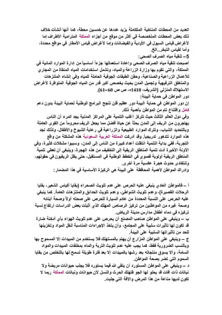 ‫العدي‬‫خالف‬ ‫أنشأت‬ ‫أنها‬ ‫كما‬ ،‫محطة‬ ‫خمسين‬ ‫عن‬ ‫عددها‬ ‫يزيد‬ ‫المتكاملة‬ ‫المناخية‬ ‫المحطات‬ ‫من‬ ‫د‬
‫أجزاء‬ ‫من‬ ‫موقع‬ ‫من‬ ‫أكثر‬ ‫في‬ ‫المتخصصة‬ ‫المحطات‬ ‫بعض‬ ‫ذلك‬‫المملكة‬‫إما‬ ‫األطراف‬ ‫المترامية‬
‫قياس‬ ‫ألغراض‬ ‫وإما‬ ‫والفيضانات‬ ‫األودية‬ ‫في‬ ‫السيول‬ ‫قياس‬ ‫ألغراض‬،‫محددة‬ ‫مواقع‬ ‫في‬ ‫األمطار‬
.‫التبخر..الخ‬ ‫لقياس‬ ‫وأما‬
5–:‫الصحي‬ ‫الصرف‬ ‫مياه‬ ‫تنقية‬
‫في‬ ‫المائية‬ ‫الموارد‬ ‫إدارة‬ ‫من‬ ً‫ا‬‫أساسي‬ ً‫ا‬‫جزء‬ ‫استعمالها‬ ‫وإعادة‬ ‫الصحي‬ ‫الصرف‬ ‫مياه‬ ‫تنقية‬ ‫أصبحت‬
‫المجاري‬ ‫من‬ ‫المنقاة‬ ‫المياه‬ ‫استخدامات‬ ‫وتشمل‬ ،‫والمياه‬ ‫الزراعة‬ ‫وزارة‬ ‫بها‬ ‫تقوم‬ ‫والتي‬ ،‫المملكة‬
‫لألع‬‫المتنزهات‬ ‫إنشاء‬ ‫وفي‬ ‫للمياه‬ ‫الحاملة‬ ‫الجوفية‬ ‫الطبقات‬ ‫وحقن‬ ،‫والصناعية‬ ‫الزراعية‬ ‫مال‬
‫ألغراض‬ ‫المتوافرة‬ ‫الجوفية‬ ‫المياه‬ ‫من‬ ‫قدر‬ ‫أكبر‬ ‫يخصص‬ ‫بحيث‬ ‫المدن‬ ‫وتجميل‬ ‫الترفيهية‬ ‫والمناطق‬
،‫(الشريف‬ ‫المنزلي‬ ‫االستهالك‬1410‫ص‬ ‫ص‬ ،‫ه‬60–61.)
:‫البيئة‬ ‫حماية‬ ‫في‬ ‫المواطن‬ ‫دور‬
‫المواطن‬ ‫دور‬ ‫إن‬‫دعم‬ ‫بدون‬ ‫البيئة‬ ‫لحماية‬ ‫الوطنية‬ ‫البرامج‬ ‫تنجح‬ ‫فلن‬ ‫عظيم‬ ‫دور‬ ‫البيئة‬ ‫حماية‬ ‫في‬
‫كامل‬.‫ذلك‬ ‫بأهمية‬ ‫المواطن‬ ‫من‬ ‫تام‬ ‫واقتناع‬
‫الناس‬ ‫أن‬ ‫المرء‬ ‫يجد‬ ‫المدنية‬ ‫المراكز‬ ‫على‬ ‫التنمية‬ ‫أغلب‬ ‫تتركز‬ ‫حيث‬ ‫الثالث‬ ‫العالم‬ ‫دول‬ ‫وفي‬
‫إ‬ ‫الريف‬ ‫من‬ ‫يهاجرون‬‫العاملة‬ ‫القوى‬ ‫من‬ ً‫ا‬‫محروم‬ ‫الريف‬ ‫يجعل‬ ‫مما‬ ‫أفضل‬ ‫حياة‬ ‫عن‬ ً‫ا‬‫بحث‬ ‫المدن‬ ‫لى‬
‫نجد‬ ‫ولذلك‬ ،‫واألطفال‬ ‫الشيوخ‬ ‫رعاية‬ ‫في‬ ‫والزراعية‬ ‫الطبيعية‬ ‫الموارد‬ ‫وتترك‬ ،‫الشباب‬ ‫وبالتحديد‬
‫أدركت‬ ‫وقد‬ .ً‫ا‬‫تدريجي‬ ‫تتدهور‬ ‫الموارد‬ ‫هذه‬‫المملكة‬‫العربية‬‫السعودية‬‫واقع‬ ‫من‬ ‫المشكلة‬ ‫هذه‬
‫وفي‬ ،‫كثيرة‬ ‫مشكالت‬ ‫وسببوا‬ ،‫المدن‬ ‫إلى‬ ‫الناس‬ ‫من‬ ‫كبيرة‬ ‫أعداد‬ ‫انتقلت‬ ‫التنمية‬ ‫بداية‬ ‫ففي‬ ،‫التجربة‬
‫هذه‬ ‫من‬ ‫التخفيف‬ ‫إلى‬ ‫الريفية‬ ‫المناطق‬ ‫تنمية‬ ‫أدت‬ ‫األخيرة‬ ‫اآلونة‬‫تنمية‬ ‫تعطي‬ ‫أن‬ ‫وينبغي‬ ،‫الهجرة‬
،‫حقولهم‬ ‫في‬ ‫الريفيون‬ ‫يظل‬ ‫حتى‬ ،‫المستقبل‬ ‫في‬ ‫الوطنية‬ ‫الخطط‬ ‫في‬ ‫قصوى‬ ‫أولوية‬ ‫الريفية‬ ‫المناطق‬
.‫أخرى‬ ‫مرة‬ ‫عكسية‬ ‫هجرة‬ ‫حدوث‬ ‫ولنتفادى‬
:‫المضمار‬ ‫هذا‬ ‫في‬ ‫األساسية‬ ‫الركيزة‬ ‫هي‬ ‫البيئة‬ ‫على‬ ‫المحافظة‬ ‫ألهمية‬ ‫المواطن‬ ‫وإدراك‬
‫أ‬–‫ع‬ ‫ينبغي‬ ‫العادي‬ ‫فالمواطن‬‫بقايا‬ ،‫الشعير‬ ‫أكياس‬ ‫(بقايا‬ ‫الصحراء‬ ‫تلويث‬ ‫عدم‬ ‫على‬ ‫الحرص‬ ‫ليه‬
‫ينبغي‬ ‫كما‬ .‫العامة‬ ‫والمتنزهات‬ ‫الحدائق‬ ‫تلويث‬ ‫وعدم‬ ،‫الشواطئ‬ ‫تلويث‬ ‫وعدم‬ ،)‫القصيرة‬ ‫الرحالت‬
‫أبنائه‬ ‫وصحة‬ ً‫ال‬‫أو‬ ‫صحته‬ ‫على‬ ‫للحرص‬ ‫السيارة‬ ‫عادم‬ ‫من‬ ‫المحددة‬ ‫النسبة‬ ‫على‬ ‫الحرص‬ ‫عليه‬
‫تركيز‬ ‫من‬ ‫المواطنين‬ ‫من‬ ‫غيره‬ ‫وصحة‬‫نسبة‬ ‫ارتفاع‬ ‫الدراسات‬ ‫بعض‬ ‫أثبتت‬ ‫الذي‬ ‫المهلك‬ ‫الرصاص‬
.‫الرياض‬ ‫مدينة‬ ‫مدارس‬ ‫أطفال‬ ‫دماء‬ ‫في‬ ‫تركيزه‬
‫ب‬–‫ضارة‬ ‫أدخنة‬ ‫بأي‬ ‫الهواء‬ ‫تلويث‬ ‫عدم‬ ‫على‬ ‫يحرص‬ ‫أن‬ ‫المصنع‬ ‫صاحب‬ ‫المواطن‬ ‫على‬ ‫وينبغي‬
‫وتخزينه‬ ‫المواد‬ ‫لنقل‬ ‫المناسبة‬ ‫اإلجراءات‬ ‫يتخذ‬ ‫وأن‬ ،‫المجتمع‬ ‫على‬ ‫سلبية‬ ‫تأثيرات‬ ‫لها‬ ‫تكون‬ ‫قد‬‫ا‬
.‫البيئة‬ ‫على‬ ‫السلبية‬ ‫تأثيراتها‬ ‫من‬ ‫للحد‬
‫ج‬–‫بها‬ ‫المسموح‬ ‫إال‬ ‫المبيدات‬ ‫من‬ ‫يستخدم‬ ‫فال‬ ‫بالمستهلك‬ ‫يهتم‬ ‫أن‬ ‫المزارع‬ ‫المواطن‬ ‫على‬ ‫وينبغي‬
‫والمواد‬ ‫المبيدات‬ ‫بمخلفات‬ ‫والماء‬ ‫التربة‬ ‫تلويث‬ ‫عدم‬ ‫عليه‬ ‫يجب‬ ‫كما‬ ،‫فقط‬ ‫الضرورية‬ ‫وبالنسب‬
‫بالمبيدات‬ ‫رشها‬ ‫بعد‬ ‫منتجاته‬ ‫يسوق‬ ‫وأال‬ ،‫السامة‬‫بقايا‬ ‫من‬ ‫بالتخلص‬ ‫لها‬ ‫تسمح‬ ‫طويلة‬ ‫فترة‬ ‫بعد‬ ‫إال‬
.‫المواطن‬ ‫بصحة‬ ‫تضر‬ ‫التي‬ ‫السموم‬
‫د‬–‫وال‬ ‫مريضة‬ ‫حيوانات‬ ‫يجلب‬ ‫فال‬ ‫يستورد‬ ‫فيما‬ ‫هللا‬ ‫يتقي‬ ‫أن‬ ‫المستورد‬ ‫المواطن‬ ‫على‬ ‫وينبغي‬
‫ونباتات‬ ‫حيوانات‬ ‫ألن‬ ‫والنسل‬ ‫الحرث‬ ‫فتهلك‬ ‫الجو‬ ‫لها‬ ‫يحلو‬ ‫قد‬ ‫آفات‬ ‫ذات‬ ‫نباتات‬‫المملكة‬‫ال‬ ‫ربما‬
.‫جلبت‬ ‫التي‬ ‫واآلفة‬ ‫المرض‬ ‫هذا‬ ‫من‬ ‫مناعة‬ ‫لديها‬ ‫تكون‬
 