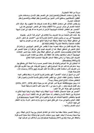 .‫اإلنجليزية‬ ‫اللغة‬ ‫من‬ ‫مرونة‬
‫هذين‬ ‫وباستخدام‬ ،‫اإلنسان‬ ‫بفعل‬ ‫التصحر‬ ‫على‬ ‫ليدل‬ )‫ر‬ْ‫ي‬ ِ‫ْح‬‫ص‬َ‫ت‬( ‫االصطالح‬ ‫استخدام‬ ‫يقترح‬ ‫ولذا‬
‫بفعل‬ )‫و(التصحير‬ ‫الجفاف‬ ‫بفعل‬ )‫(التصحر‬ ‫بين‬ ‫التمييز‬ ‫الناس‬ ‫يستطيع‬ ‫االصطالحيين‬ ‫اللفظين‬
.‫البشرية‬ ‫النشاطات‬
‫الخال‬ ‫يقتصر‬ ‫ولم‬‫األمم‬ ‫عرفت‬ ‫وقد‬ ،‫المفهوم‬ ‫هذا‬ ‫تعريفات‬ ‫تعددت‬ ‫لقد‬ ‫بل‬ ،‫األلفاظ‬ ‫استعمال‬ ‫على‬ ‫ف‬
‫سنة‬ ‫نيروبي‬ ‫مؤتمر‬ ‫في‬ ‫التصحر‬ ‫المتحدة‬1977:‫يلي‬ ‫كما‬ ‫البيولوجي‬ ‫التدهور‬ ‫على‬ ‫مؤكدة‬ ‫م‬
‫شبيهة‬ ‫أحوال‬ ‫إلى‬ ‫يقود‬ ‫قد‬ ‫مما‬ ‫تدميرها‬ ‫أو‬ ‫لألرض‬ ‫البيولوجية‬ ‫اإلمكانات‬ ‫انخفاض‬ ‫هو‬ :‫"التصحر‬
."‫الصحراء‬ ‫بأحوال‬
‫وقد‬‫سنة‬ ‫التعريف‬ ‫هذا‬ ‫من‬ ‫المتحدة‬ ‫األمم‬ ‫عدلت‬1992‫األرض‬ ‫قمة‬ ‫"مؤتمر‬ ‫في‬ ‫م‬Earth
Summit‫األرض‬ ‫تدهور‬ ‫هو‬ ‫"التصحر‬ :‫يلي‬ ‫كما‬ ‫البشرية‬ ‫األعمال‬ ‫ليشمل‬ ‫جانيرو‬ ‫دي‬ ‫ريو‬ ‫في‬ "
‫فيها‬ ‫بما‬ ‫العوامل‬ ‫من‬ ‫عدد‬ ‫عن‬ ‫الناتج‬ ‫الرطبة‬ ‫شبه‬ ‫والجافة‬ ‫الجافة‬ ‫وشبه‬ ‫الجافة‬ ‫المناطق‬ ‫في‬
‫واألنش‬ ‫المناخية‬ ‫التقلبات‬( "‫البشرية‬ ‫طة‬UNEP,1992.)
‫كل‬ ‫يشمل‬ ‫بل‬ ،‫البيولوجي‬ ‫التدهور‬ ‫على‬ ‫يقتصر‬ ‫ال‬ ‫حيث‬ ‫لعمومه‬ ،‫سابقه‬ ‫من‬ ‫أفضل‬ ‫التعريف‬ ‫وهذا‬
‫غير‬ ‫التصحر‬ ‫عملية‬ ‫أن‬ ‫فكرة‬ ‫عن‬ ‫ى‬َّ‫ل‬‫تخ‬ ‫الجديد‬ ‫التعريف‬ ‫أن‬ ‫كما‬ .‫الجافة‬ ‫المناطق‬ ‫في‬ ‫التدهور‬ ‫أشكال‬
‫للعالج‬ ‫قابلة‬irreversible‫يمكن‬ ‫الجافة‬ ‫المناطق‬ ‫في‬ ‫فالتدهور‬ ،‫اإلمكانات‬ ‫تدمير‬ ‫بينما‬ ،‫عالجه‬
‫يؤيدوا‬ ‫لم‬ ‫الذين‬ ‫العلماء‬ ‫بين‬ ‫خالف‬ ‫مثار‬ ‫النقطة‬ ‫هذه‬ ‫وكانت‬ .‫استعادتها‬ ‫يمكن‬ ‫ال‬ ‫البيولوجية‬
‫للعالج‬ ‫قابلة‬ ‫المتصحرة‬ ‫األفريقية‬ ‫الساحل‬ ‫منطقة‬ ‫أراضي‬ ‫أن‬ ‫بحجة‬ ‫األول‬ ‫التعريف‬
(Ibrahim,1993,p.5.)
‫التصحر‬ ‫باحث‬ ‫كل‬ ‫ف‬ّ‫فعر‬ ‫الموضوع‬ ‫هذا‬ ‫في‬ ‫الباحثون‬ ‫أما‬.‫بها‬ ‫يضطلع‬ ‫التي‬ ‫الحالة‬ ‫دراسة‬ ‫حسب‬
‫داخل‬ ‫تقع‬ ‫التقريب‬ ‫وجه‬ ‫على‬ ‫التعريفات‬ ‫جميع‬ ‫أن‬ ‫ظهر‬ ‫الموضوع‬ ‫هذا‬ ‫عن‬ ‫كتب‬ ‫لما‬ ‫استعراض‬ ‫وبعد‬
( ‫فجروف‬ ،‫العلم‬ ‫هذا‬ ‫ثقات‬ ‫من‬ ‫ثقتان‬ ‫استخدمه‬ ‫الذي‬ ‫التعريف‬ ‫مدى‬Grove, 1973, pp.33–
35:‫بقوله‬ ‫يعرفه‬ )
‫تخر‬ ‫يتضمن‬ ‫فهو‬ ،"‫"التصحر‬ ‫ف‬ّ‫نعر‬ ‫أن‬ ‫السهل‬ ‫من‬ ‫"ليس‬‫المياه‬ ‫بتناقص‬ ‫ارتباط‬ ‫له‬ ‫لألرض‬ ً‫ا‬‫يب‬
ً‫ا‬‫نظر‬ ‫والحيوان‬ ‫لإلنسان‬ ‫بالنسبة‬ ‫والنفع‬ ‫الفائدة‬ ‫تناقص‬ ‫مع‬ ،‫النباتي‬ ‫الغطاء‬ ‫وتضاؤل‬ ،‫السطحية‬
."‫رئيسة‬ ‫بصفة‬ ‫النباتي‬ ‫اإلنتاج‬ ‫معدالت‬ ‫النخفاض‬
‫دريجن‬ ‫أما‬Dregne‫(انظر‬ ‫بحوثه‬ ‫من‬ ‫عدد‬ ‫في‬ ‫عليه‬ ‫أصر‬ ً‫ا‬‫تعريف‬ ‫فاتخذ‬1978,1977,1976)
‫أفضل‬ ‫وهو‬‫ممكن‬ ‫تعريف‬–‫لي‬ ‫يبدو‬ ‫ما‬ ‫على‬–‫الصلة‬ ‫وثيقة‬ ‫االعتبارات‬ ‫أغلب‬ ‫يضم‬ ‫ألنه‬
:‫النحو‬ ‫هذا‬ ‫على‬ ‫فه‬ّ‫يعر‬ ‫فهو‬ ،‫بالموضوع‬
‫األنظمة‬ ‫اضمحالل‬ ‫عملية‬ ‫هو‬ ‫"التصحر‬‫البيئية‬‫للتأثيرات‬ ‫نتيجة‬ ‫الرطبة‬ ‫وشبه‬ ‫الجافة‬ ‫وشبه‬ ‫الجافة‬
‫اإلنسا‬ ‫أنشطة‬ ‫بين‬ ‫المشتركة‬‫األنظمة‬ ‫هذه‬ ‫في‬ ‫التغير‬ ‫عملية‬ ‫إنه‬ .‫والجفاف‬ ‫ن‬‫البيئية‬‫يمكن‬ ‫والتي‬
‫الحيوية‬ ‫الكتلة‬ ‫في‬ ‫والتغييرات‬ ‫المرغوبة‬ ‫للنباتات‬ ‫اإلنتاجية‬ ‫بانخفاض‬ ‫قياسها‬biomass‫وتنوع‬
‫التر‬ ‫تدهور‬ ‫وتزايد‬ ،‫واسع‬ ‫أو‬ ‫ضيق‬ ‫نطاق‬ ‫على‬ ‫سواء‬ ‫والحيواني‬ ‫النباتي‬ ‫الغطاء‬‫األخطار‬ ‫وتزايد‬ ،‫بة‬
".‫السكان‬ ‫تتهدد‬ ‫التي‬
‫ونتائجه‬ ‫ر‬ّ‫التصح‬ ‫أسباب‬:
‫وهي‬ ،‫الجافة‬ ‫األرض‬ ‫بيئة‬ ‫بين‬ ‫المتبادل‬ ‫التفاعل‬ ‫عن‬ ‫نشأت‬ ً‫ا‬‫جد‬ ‫معقدة‬ ‫مشكلة‬ ‫التصحر‬ ‫مشكلة‬ ‫إن‬
‫قوته‬ ‫كسب‬ ً‫ال‬‫محاو‬ ‫إياها‬ ‫واحتالله‬ ‫لها‬ ‫اإلنسان‬ ‫استخدام‬ ‫وبين‬ ،‫عليها‬ ‫يعتمد‬ ‫ال‬ ‫وحساسة‬ ‫صعبة‬ ‫بيئة‬
‫حياته‬ ‫على‬ ‫والحفاظ‬(United Nations,1977, p.16‫لهذه‬ ‫تعرضوا‬ ‫من‬ ‫فأغلب‬ ‫ثم‬ ‫ومن‬ ،)
 