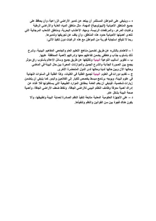 ‫ه‬–‫على‬ ‫يحافظ‬ ‫وأن‬ ،‫الزراعية‬ ‫األراضي‬ ‫تدمير‬ ‫عن‬ ‫يبتعد‬ ‫أن‬ ‫المستثمر‬ ‫المواطن‬ ‫على‬ ‫وينبغي‬
‫الرطبة‬ ‫واألراضي‬ ‫العذبة‬ ‫المياه‬ ‫مناطق‬ ‫مثل‬ ،‫المهمة‬ )‫(البيولوجية‬ ‫األحيائية‬ ‫المناطق‬ ‫جميع‬
‫الع‬ ‫وغابات‬‫التي‬ ‫المرجانية‬ ‫الشعاب‬ ‫ومناطق‬ ،‫البحرية‬ ‫األعشاب‬ ‫ومهاد‬ ،‫الرئيسة‬ ‫والمرتفعات‬ ،‫رعر‬
.‫وتدميرها‬ ‫تجريفها‬ ‫عن‬ ‫يكف‬ ‫وأن‬ ،‫المناطق‬ ‫هذه‬ ‫حدود‬ ‫األحيائية‬ ‫أهميتها‬ ‫تتعدى‬
:‫اآلتي‬ ‫تنفيذ‬ ‫دون‬ ‫الرغبات‬ ‫هذه‬ ‫مع‬ ‫المواطن‬ ‫من‬ ‫فورية‬ ‫استجابة‬ ‫نتوقع‬ ‫ال‬ ‫ربما‬
‫أ‬–‫من‬ ‫تضمين‬ ‫طريق‬ ‫عن‬ ‫بالنشء‬ ‫االهتمام‬‫وشرح‬ ،‫البيئية‬ ‫المفاهيم‬ ‫والجامعي‬ ‫العام‬ ‫التعليم‬ ‫اهج‬
.‫عليها‬ ‫المحافظة‬ ‫ألهمية‬ ‫وإدراكهم‬ ‫معها‬ ‫تفاعلهم‬ ‫يضمن‬ ‫وعاطفي‬ ‫جذاب‬ ‫بأسلوب‬ ‫ذلك‬
‫ب‬–‫التوعية‬ ‫أساليب‬ ‫تطوير‬‫البيئية‬‫مؤثر‬ ‫راق‬ ‫بأسلوب‬ ‫اإلعالم‬ ‫وسائل‬ ‫جميع‬ ‫طريق‬ ‫عن‬ ‫وتكثيفها‬
‫بين‬ ‫يجمع‬‫الماضي‬ ‫في‬ ‫البيئة‬ ‫حال‬ ‫بين‬ ‫المعبرة‬ ‫والموازنات‬ ‫الجميل‬ ‫والشرح‬ ‫الجذابة‬ ‫الصورة‬
.‫األخرى‬ ‫المتحضرة‬ ‫الدول‬ ‫لدى‬ ‫وحالها‬ ‫لدينا‬ ‫حالها‬ ‫وبين‬ ‫اآلن‬ ‫وحالها‬
‫ج‬–‫العلوم‬ ‫في‬ ‫دورات‬ ‫تقديم‬‫البيئية‬‫السنو‬ ‫في‬ ‫الطلبة‬ ‫وكذا‬ ،‫الكليات‬ ‫في‬ ‫الطلبة‬ ‫لجميع‬‫النهائية‬ ‫ات‬
‫يتضمن‬ ‫أن‬ ‫ينبغي‬ ‫كما‬ .‫والبدو‬ ‫الفالحين‬ ‫إلى‬ ‫للكبار‬ ‫يخصص‬ ‫مبسط‬ ‫برنامج‬ ‫ويوجه‬ ،‫البيئة‬ ‫علوم‬ ‫في‬
‫عن‬ ‫غناء‬ ‫فال‬ ‫يستغلونها‬ ‫التي‬ ‫الطبيعية‬ ‫الموارد‬ ‫بحقائق‬ ‫العامة‬ ‫يعلم‬ ‫أن‬ ‫فينبغي‬ ،‫شخصية‬ ‫زيارات‬
‫األراضي‬ ‫ضعف‬ ‫ونقاط‬ ،‫الجافة‬ ‫لألراضي‬ ‫البيئي‬ ‫النظام‬ ‫وظائف‬ ‫معرفة‬ ‫أهمية‬ ‫إدراك‬‫وأهمية‬ ،‫الجافة‬
.‫عام‬ ‫بشكل‬ ‫البيئة‬ ‫صحة‬
‫د‬–‫وأال‬ ،‫وتطبيقها‬ ‫البيئة‬ ‫لحماية‬ ‫الصادرة‬ ‫النظم‬ ‫تنفيذ‬ ‫متابعة‬ ‫المعنية‬ ‫الحكومية‬ ‫األجهزة‬ ‫على‬
.‫وتنفيذها‬ ‫والنظم‬ ‫القوانين‬ ‫سن‬ ‫بين‬ ‫فجوة‬ ‫هناك‬ ‫يكون‬
 