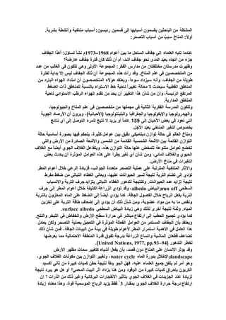 .‫بشرية‬ ‫وأنشطة‬ ‫مناخية‬ ‫أسباب‬ :‫رئيسين‬ ‫قسمين‬ ‫إلى‬ ‫أسبابها‬ ‫يقسمون‬ ‫الباحثين‬ ‫من‬ ‫المشكلة‬
‫التصحر‬ ‫أسباب‬ ‫من‬ ٌ‫سبب‬ ‫المناخ‬ :ً‫ال‬‫أو‬:
‫أعوام‬ ‫بين‬ ‫ما‬ ‫الساحل‬ ‫جفاف‬ ‫إلى‬ ‫العلماء‬ ‫تنبه‬ ‫عندما‬1968–1973‫الجفاف‬ ‫أهذا‬ :‫تساؤل‬ ‫نشأ‬ ‫م‬
‫عارضة؟‬ ‫جفاف‬ ‫فترة‬ ‫كان‬ ‫ذلك‬ ‫أن‬ ‫أم‬ ،‫أشد‬ ‫جفاف‬ ‫نحو‬ ‫المدى‬ ‫بعيد‬ ‫اتجاه‬ ‫من‬ ‫جزء‬
‫عدد‬ ‫من‬ ‫الغالب‬ ‫في‬ ‫تتكون‬ ‫وهي‬ ‫األولى‬ ‫المجموعة‬ :‫الفكر‬ ‫مدارس‬ ‫من‬ ‫مختلفتان‬ ‫مدرستان‬ ‫وظهرت‬
‫لفترة‬ ‫بداية‬ ‫إال‬ ‫ليس‬ ‫الجفاف‬ ‫ذلك‬ ‫أن‬ ‫المجموعة‬ ‫هذه‬ ‫رأت‬ ‫وقد‬ .‫المناخ‬ ‫علم‬ ‫في‬ ‫المتخصصين‬ ‫من‬
‫وأنه‬ ،‫الجفاف‬ ‫من‬ ‫طويلة‬‫من‬ ‫البارد‬ ‫الهواء‬ ‫امتداد‬ ‫أن‬ ‫المتخصصون‬ ‫هؤالء‬ ‫ويعتقد‬ ،ً‫ا‬‫سوء‬ ‫سيزداد‬
‫الضغط‬ ‫ذات‬ ‫للمناطق‬ ‫بالنسبة‬ ‫االستواء‬ ‫خط‬ ‫ناحية‬ ً‫ا‬‫تغيير‬ ‫محالة‬ ‫ال‬ ‫سيحدث‬ ‫القطبية‬ ‫المناطق‬
‫ناحية‬ ‫االستوائي‬ ‫الرطب‬ ‫الهواء‬ ‫تقدم‬ ‫من‬ ‫يحد‬ ‫أن‬ ‫التغيير‬ ‫هذا‬ ‫شأن‬ ‫من‬ ‫وأن‬ ،‫الرئيسة‬ ‫المرتفع‬
.‫المدارية‬ ‫المناطق‬
‫وتتكون‬،‫والجيولوجيا‬ ‫المناخ‬ ‫علم‬ ‫في‬ ‫متخصصين‬ ‫من‬ ‫مجملها‬ ‫في‬ ‫الثانية‬ ‫الفكرية‬ ‫المدرسة‬
‫الجوية‬ ‫األرصاد‬ ‫أن‬ ‫ويرون‬ ،)‫(األحيائية‬ ‫والبلينتولوجيا‬ ‫والجغرافيا‬ ‫واإليكولوجيا‬ ‫والهيدرولوجيا‬
‫إلى‬ ‫األحيان‬ ‫بعض‬ ‫في‬ ‫تعود‬ ‫التي‬135‫نتائج‬ ‫أي‬ ‫إلى‬ ‫التوصل‬ ‫للمرء‬ ‫تتيح‬ ‫ال‬ ‫يزيد‬ ‫أو‬ ً‫ا‬‫عام‬
‫التغير‬ ‫بخصوص‬.‫األجل‬ ‫بعيد‬ ‫المناخي‬
‫حالة‬ ‫أساسية‬ ‫بصورة‬ ‫فيها‬ ‫يتحكم‬ ،‫كثيرة‬ ‫عوامل‬ ‫بين‬ ‫دقيق‬ ‫ديناميكي‬ ‫توازن‬ ‫حالة‬ ‫في‬ ‫العالم‬ ‫ومناخ‬
‫والتي‬ ‫األرض‬ ‫من‬ ‫الصادرة‬ ‫واألشعة‬ ‫الشمس‬ ‫من‬ ‫القادمة‬ ‫الشمسية‬ ‫األشعة‬ ‫بين‬ ‫القائمة‬ ‫التوازن‬
‫ال‬ ‫الغالف‬ ‫ويتفاعل‬ ،‫هذه‬ ‫التوازن‬ ‫حالة‬ ‫عنها‬ ‫تتمخض‬ ‫متنوعة‬ ‫لعوامل‬ ‫تخضع‬‫الغالف‬ ‫مع‬ ً‫ا‬‫أيض‬ ‫جوي‬
‫بعض‬ ‫يحدث‬ ‫أن‬ ‫المؤثرة‬ ‫العوامل‬ ‫هذه‬ ‫على‬ ‫يطرأ‬ ‫تغير‬ ‫أي‬ ‫شأن‬ ‫ومن‬ ،‫المائي‬ ‫والغالف‬ ‫الحيوي‬
.‫األرض‬ ‫مناخ‬ ‫في‬ ‫التغيرات‬
‫المطر‬ ‫أعوام‬ ‫خالل‬ ‫الرعي‬ ‫فزيادة‬ ،‫الجوانب‬ ‫متعددة‬ ‫التصحر‬ ‫عملية‬ ‫على‬ ‫المترتبة‬ ‫المناخية‬ ‫واآلثار‬
‫ع‬ ‫الحيوانات‬ ‫لسير‬ ‫نتيجة‬ ‫التربة‬ ‫تضام‬ ‫إلى‬ ‫تؤدي‬‫مفرط‬ ‫ضغط‬ ‫من‬ ‫النباتي‬ ‫الغطاء‬ ‫ويعاني‬ ،‫ليها‬
‫واالنسياب‬ ‫التربة‬ ‫جرف‬ ‫يتزايد‬ ‫النباتي‬ ‫الغطاء‬ ‫لتدهور‬ ‫وكنتيجة‬ .‫الحيوانات‬ ‫عدد‬ ‫تزايد‬ ‫نتيجة‬
‫السطحي‬run off‫والبياض‬albedo‫جرف‬ ‫إلى‬ ‫المطر‬ ‫أعوام‬ ‫خالل‬ ‫الكثيفة‬ ‫الزراعة‬ ‫تؤدي‬ ‫وقد‬ ،
‫أيض‬ ‫يؤدي‬ ‫كما‬ ،‫الجافة‬ ‫الفصول‬ ‫خالل‬ ‫الرياح‬ ‫بفعل‬ ‫التربة‬‫بالتربة‬ ‫المخزون‬ ‫الماء‬ ‫على‬ ‫الضغط‬ ‫إلى‬ ً‫ا‬
‫تخزين‬ ‫على‬ ‫التربة‬ ‫طاقة‬ ‫إضعاف‬ ‫إلى‬ ‫يؤدي‬ ‫أن‬ ‫ذلك‬ ‫شأن‬ ‫ومن‬ ،‫عضوية‬ ‫مواد‬ ‫من‬ ‫به‬ ‫ما‬ ‫ونقص‬
‫السطحي‬ ‫البياض‬ ‫زيادة‬ ‫وهي‬ ‫لذلك‬ ‫أخرى‬ ‫نتيجة‬ ‫وثمة‬ .‫المياه‬surface albedo.
‫في‬ ‫وانخفاض‬ ‫األرض‬ ‫سطح‬ ‫حرارة‬ ‫في‬ ‫مباشر‬ ‫ارتفاع‬ ‫إلى‬ ‫الحطب‬ ‫تجميع‬ ‫يؤدي‬ ‫كما‬.‫والنتح‬ ‫التبخر‬
‫يعادل‬ ‫ولكن‬ ‫التصحر‬ ‫بعملية‬ ‫التعجيل‬ ‫في‬ ‫المؤثرة‬ ‫الفعالة‬ ‫العوامل‬ ‫من‬ ‫المستمر‬ ‫الجفاف‬ ‫بأن‬ ‫ويعتقد‬
‫ذلك‬ ‫شأن‬ ‫فمن‬ ،‫الجافة‬ ‫البيئات‬ ‫من‬ ‫بيئة‬ ‫في‬ ‫طويلة‬ ‫ألعوام‬ ‫المطر‬ ‫استمرار‬ ‫األهمية‬ ‫في‬ ‫العامل‬ ‫هذا‬
‫االحت‬ ‫المنطقة‬ ‫قدرة‬ ‫تفوق‬ ‫بدرجة‬ ‫الزراعة‬ ‫واتساع‬ ‫الماشية‬ ‫قطعان‬ ‫تضاعف‬‫يعرضها‬ ‫مما‬ ‫مالية‬
( ‫التدهور‬ ‫لخطر‬United Nations, 1977, pp.93–94.)
‫األرض‬ ‫مظهر‬ ‫سمات‬ ‫كتغيير‬ ‫أشياء‬ ‫يفعل‬ ‫بأن‬ ،‫قصد‬ ‫دون‬ ‫المناخ‬ ‫على‬ ‫اإلنسان‬ ‫يؤثر‬ ‫وقد‬
landscape‫الماء‬ ‫بدورة‬ ‫واإلخالل‬water cycle،‫الجوي‬ ‫الغالف‬ ‫مكونات‬ ‫بين‬ ‫التوازن‬ ‫وتغيير‬ ،
،‫عليه‬ ‫العلماء‬ ‫جميع‬ ‫يتفق‬ ‫لم‬ ‫أمر‬ ‫وهو‬‫أكسيد‬ ‫ثاني‬ ‫من‬ ‫كبيرة‬ ‫كميات‬ ‫حقن‬ ‫نتيجة‬ ‫يدفأ‬ ‫الجو‬ ‫فهل‬
‫نتيجة‬ ‫يبرد‬ ‫هو‬ ‫هل‬ ‫أو‬ ‫المحمي؟‬ ‫البيت‬ ‫أثر‬ ‫يزداد‬ ‫هنا‬ ‫ومن‬ ‫الوقود‬ ‫من‬ ‫كبيرة‬ ‫كميات‬ ‫بإحراق‬ ‫الكربون‬
‫إن‬ ‫؟‬ ‫الذرات‬ ‫من‬ ‫ذلك‬ ‫وغير‬ ‫البركانية‬ ‫االنفجارات‬ ‫بتأثير‬ ‫الجوي‬ ‫الغالف‬ ‫في‬ ‫الجزيئات‬ ‫عدد‬ ‫لزيادة‬
‫الج‬ ‫الغالف‬ ‫حرارة‬ ‫درجة‬ ‫ارتفاع‬‫بمقدار‬ ‫وي‬3ْ‫زيادة‬ ‫معناه‬ ‫وهذا‬ ،‫قوة‬ ‫الموسمية‬ ‫الرياح‬ ‫يزيد‬ ‫فقط‬
 