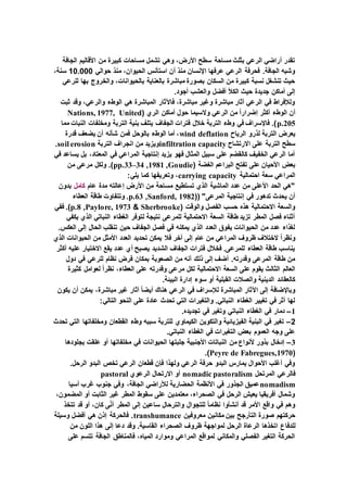 ‫الجافة‬ ‫األقاليم‬ ‫من‬ ‫كبيرة‬ ‫مساحات‬ ‫تشمل‬ ‫وهي‬ ،‫األرض‬ ‫سطح‬ ‫مساحة‬ ‫بثلث‬ ‫الرعي‬ ‫أراضي‬ ‫تقدر‬
،‫الحيوان‬ ‫استأنس‬ ‫أن‬ ‫منذ‬ ‫اإلنسان‬ ‫عرفها‬ ‫الرعي‬ ‫فحرفة‬ .‫الجافة‬ ‫وشبه‬‫حوالي‬ ‫منذ‬10.000،‫سنة‬
‫للرعي‬ ‫بها‬ ‫والخروج‬ ،‫بالحيوانات‬ ‫بالعناية‬ ‫مباشرة‬ ‫بصورة‬ ‫السكان‬ ‫من‬ ‫كبيرة‬ ‫نسبة‬ ‫تنشغل‬ ‫حيث‬
.‫أجود‬ ‫والعشب‬ ‫أفضل‬ ‫الكأل‬ ‫حيث‬ ‫جديدة‬ ‫أماكن‬ ‫إلى‬
‫ثبت‬ ‫وقد‬ ،‫والرعي‬ ‫الوطء‬ ‫هي‬ ‫المباشرة‬ ‫فاآلثار‬ ،‫مباشرة‬ ‫وغير‬ ‫مباشرة‬ ‫آثار‬ ‫الرعي‬ ‫في‬ ‫ولإلفراط‬
ً‫ا‬‫إضرار‬ ‫أكثر‬ ‫الوطء‬ ‫أن‬( ‫الري‬ ‫أماكن‬ ‫حول‬ ‫والسيما‬ ‫الرعي‬ ‫من‬UnitedNations, 1977,
p.205‫مما‬ ‫النبات‬ ‫ومخلفات‬ ‫التربة‬ ‫بنية‬ ‫يتلف‬ ‫الجفاف‬ ‫فترات‬ ‫خالل‬ ‫التربة‬ ‫وطء‬ ‫في‬ ‫فاإلسراف‬ .)
‫الرياح‬ ‫لذرو‬ ‫التربة‬ ‫يعرض‬wind deflation‫قدرة‬ ‫يضعف‬ ‫أن‬ ‫شأنه‬ ‫فمن‬ ‫بالوحل‬ ‫الوطء‬ ‫أما‬ ،
‫االرتشاح‬ ‫على‬ ‫التربة‬ ‫سطح‬infiltration capacity‫التربة‬ ‫انجراف‬ ‫من‬ ‫ويزيد‬soil erosion.
‫في‬ ‫يساعد‬ ‫بل‬ ،‫المعتاد‬ ‫في‬ ‫المراعي‬ ‫إنتاجية‬ ‫يزيد‬ ‫فهو‬ ‫المثال‬ ‫سبيل‬ ‫على‬ ‫كالقضم‬ ‫الخفيف‬ ‫الرعي‬ ‫أما‬
( ‫الغضة‬ ‫البراعم‬ ‫تفتح‬ ‫على‬ ‫األحيان‬ ‫بعض‬Goudie,1981,pp.33–34‫من‬ ‫مرعى‬ ‫ولكل‬ .)
‫احتمالية‬ ‫سعة‬ ‫المراعي‬carrying capacity‫وتعريفها‬ ،:‫يلي‬ ‫كما‬
‫عام‬ ‫مدة‬ ‫إعالته‬ ‫األرض‬ ‫من‬ ‫مساحة‬ ‫تستطيع‬ ‫الذي‬ ‫الماشية‬ ‫عدد‬ ‫من‬ ‫األعلى‬ ‫الحد‬ ‫"هي‬‫كامل‬‫بدون‬
(( "‫المرعى‬ ‫إنتاجية‬ ‫في‬ ‫تدهور‬ ‫يحدث‬ ‫أن‬Sanford, 1982,p.63‫العطاء‬ ‫طاقة‬ ‫وتتفاوت‬ .
( ‫والوقت‬ ‫الفصل‬ ‫حسب‬ ‫هذه‬ ‫االحتمالية‬ ‫والسعة‬Sherbrooke&Paylore, 1973,p.8‫ففي‬ .)
‫يكفي‬ ‫الذي‬ ‫النباتي‬ ‫الغطاء‬ ‫لتوفر‬ ‫نتيجة‬ ‫للمرعى‬ ‫االحتمالية‬ ‫السعة‬ ‫طاقة‬ ‫تزيد‬ ‫المطر‬ ‫فصل‬ ‫أثناء‬
.‫العكس‬ ‫إلى‬ ‫الحال‬ ‫تنقلب‬ ‫حين‬ ‫الجفاف‬ ‫فصل‬ ‫في‬ ‫يمكنه‬ ‫الذي‬ ‫العدد‬ ‫يفوق‬ ‫الحيوانات‬ ‫من‬ ‫عدد‬ ‫لغذاء‬
‫فال‬ ‫آخر‬ ‫إلى‬ ‫عام‬ ‫من‬ ‫المراعي‬ ‫ظروف‬ ‫الختالف‬ ً‫ا‬‫ونظر‬‫الذي‬ ‫الحيوانات‬ ‫من‬ ‫األمثل‬ ‫العدد‬ ‫تحديد‬ ‫يمكن‬
‫أكثر‬ ‫عليه‬ ‫االختيار‬ ‫يقع‬ ‫عدد‬ ‫أي‬ ‫يصبح‬ ‫الشديد‬ ‫الجفاف‬ ‫فترات‬ ‫فخالل‬ .‫للمرعى‬ ‫العطاء‬ ‫طاقة‬ ‫يناسب‬
‫دول‬ ‫في‬ ‫للرعي‬ ‫نظام‬ ‫فرض‬ ‫بمكان‬ ‫الصعوبة‬ ‫من‬ ‫أنه‬ ‫ذلك‬ ‫إلى‬ ‫أضف‬ .‫وقدرته‬ ‫المرعى‬ ‫طاقة‬ ‫من‬
‫مرع‬ ‫لكل‬ ‫االحتمالية‬ ‫السعة‬ ‫على‬ ‫يقوم‬ ‫الثالث‬ ‫العالم‬‫كثيرة‬ ‫لعوامل‬ ً‫ا‬‫نظر‬ ،‫العطاء‬ ‫على‬ ‫وقدرته‬ ‫ى‬
.‫البيئة‬ ‫إدارة‬ ‫سوء‬ ‫أو‬ ‫القبلية‬ ‫والصالت‬ ‫الدينية‬ ‫كالعقائد‬
‫يكون‬ ‫أن‬ ‫يمكن‬ ،‫مباشرة‬ ‫غير‬ ‫آثار‬ ً‫ا‬‫أيض‬ ‫هناك‬ ‫الرعي‬ ‫في‬ ‫لإلسراف‬ ‫المباشرة‬ ‫اآلثار‬ ‫إلى‬ ‫وباإلضافة‬
‫التالي‬ ‫النحو‬ ‫على‬ ‫عادة‬ ‫تحدث‬ ‫التي‬ ‫والتغيرات‬ .‫النباتي‬ ‫الغطاء‬ ‫تغيير‬ ‫في‬ ‫أثر‬ ‫لها‬:
1–.‫تجديده‬ ‫في‬ ‫وتغير‬ ‫النباتي‬ ‫الغطاء‬ ‫في‬ ‫دمار‬
2–‫تحدث‬ ‫التي‬ ‫ومخلفاتها‬ ‫القطعان‬ ‫وطء‬ ‫سببه‬ ‫للتربة‬ ‫الكيماوي‬ ‫والتكوين‬ ‫الفيزيائية‬ ‫البنية‬ ‫في‬ ‫تغير‬
.‫النباتي‬ ‫الغطاء‬ ‫في‬ ‫التغيرات‬ ‫بعض‬ ‫العموم‬ ‫وجه‬ ‫على‬
3–‫أو‬ ‫مخلفاتها‬ ‫في‬ ‫الحيوانات‬ ‫جلبتها‬ ‫األجنبية‬ ‫النباتات‬ ‫من‬ ‫ألنواع‬ ‫بذور‬ ‫إدخال‬‫بجلودها‬ ‫علقت‬
(Peyre de Fabregues,1970.)
.‫الرحل‬ ‫البدو‬ ‫تخص‬ ‫الرعي‬ ‫قطعان‬ ‫فإن‬ ‫ولهذا‬ ‫الرعي‬ ‫حرفة‬ ‫البدو‬ ‫يمارس‬ ‫األحوال‬ ‫أغلب‬ ‫وفي‬
‫المرتحل‬ ‫فالرعي‬nomadic pastoralism‫الرعوي‬ ‫االرتحال‬ ‫أو‬pastoral
nomadism‫آسيا‬ ‫غرب‬ ‫جنوب‬ ‫وفي‬ ،‫الجافة‬ ‫لألراضي‬ ‫الحضارية‬ ‫األنظمة‬ ‫في‬ ‫الجذور‬ ‫عميق‬
،‫المضمون‬ ‫أو‬ ‫الثابت‬ ‫غير‬ ‫المطر‬ ‫سقوط‬ ‫على‬ ‫معتمدين‬ ،‫الصحراء‬ ‫في‬ ‫الرحل‬ ‫يعيش‬ ‫أفريقيا‬ ‫وشمال‬
‫تتخذ‬ ‫قد‬ ‫أو‬ ،‫كان‬ ‫ى‬ّ‫ن‬‫أ‬ ‫المطر‬ ‫إلى‬ ‫ساعين‬ ‫والترحال‬ ‫للتجوال‬ ً‫ا‬‫نظام‬ ‫أنشأوا‬ ‫قد‬ ‫األمر‬ ‫واقع‬ ‫في‬ ‫وهم‬
‫معروفين‬ ‫مكانين‬ ‫بين‬ ‫التأرجح‬ ‫صورة‬ ‫حركتهم‬transhumance‫وسيلة‬ ‫أفضل‬ ‫هي‬ ‫إذن‬ ‫فالحركة‬ .
‫للدفا‬‫من‬ ‫اللون‬ ‫هذا‬ ‫إلى‬ ‫دعا‬ ‫وقد‬ .‫القاسية‬ ‫الصحراء‬ ‫ظروف‬ ‫لمواجهة‬ ‫الرحل‬ ‫الرعاة‬ ‫اتخذها‬ ‫ع‬
‫على‬ ‫تتسم‬ ‫الجافة‬ ‫فالمناطق‬ ،‫المياه‬ ‫وموارد‬ ‫المراعي‬ ‫لمواقع‬ ‫والمكاني‬ ‫الفصلي‬ ‫التغير‬ ‫الحركة‬
 