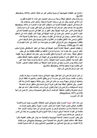 ( ‫الحاضر‬ ‫الوقت‬ ‫من‬ ‫أكبر‬ ‫بمقادير‬ ‫الرسوبية‬ ‫الجيولوجية‬ ‫الطبقات‬ ‫عبر‬ ‫ارتشاح‬Burdon, 1971,
p.293.)
‫ا‬ ‫وسائل‬ ‫من‬ ‫وسيلة‬ ‫الجافة‬ ‫المناطق‬ ‫سكان‬ ‫يترك‬ ‫ولم‬‫فطوروا‬ ‫اتخذوها‬ ‫إال‬ ‫الماء‬ ‫على‬ ‫لحصول‬
‫هذه‬ ‫باستخدام‬ ‫الناس‬ ‫وتمكن‬ ،‫السميكة‬ ‫األودية‬ ‫إرسابات‬ ‫في‬ ‫آبار‬ ‫بحفر‬ ‫الوديان‬ ‫في‬ ‫الزراعة‬
( ‫الصحراء‬ ‫أجزاء‬ ‫أغلب‬ ‫استيطان‬ ‫من‬ ‫لألودية‬ ‫الفيضية‬ ‫السهول‬ ‫في‬ ‫اإلرسابات‬Burdon, 1971,
p.291‫المياه‬ ‫إلى‬ ‫للتوصل‬ ‫البارعة‬ ‫الوسائل‬ ‫بعض‬ ‫ابتدعوا‬ ‫كما‬ .)‫وشمال‬ ‫آسيا‬ ‫غرب‬ ‫جنوب‬ ‫ففي‬
‫في‬ ‫تمتد‬ ‫الفيضية‬ ‫المراوح‬ ‫في‬ ‫أفقية‬ ‫آبار‬ ‫أو‬ ‫أنفاق‬ ‫بحفر‬ ‫الجوفية‬ ‫المياه‬ ‫على‬ ‫الناس‬ ‫حصل‬ ‫أفريقيا‬
‫السطح‬ ‫إلى‬ ‫الماء‬ ‫فيجلب‬ ،‫األمر‬ ‫نهاية‬ ‫في‬ ‫الجوفية‬ ‫المياه‬ ‫إلى‬ ‫تصل‬ ‫حتى‬ ‫المنحدر‬ ‫من‬ ‫األعلى‬ ‫الجزء‬
‫آب‬ ‫وتحفر‬ ،‫القنوات‬ ‫في‬ ‫الواحات‬ ‫إلى‬ ‫ويصل‬ ،‫المنحدر‬ ‫خالل‬ ‫من‬‫هذه‬ ‫لصيانة‬ ‫متقاربة‬ ‫رأسية‬ ‫ار‬
‫الكاريز‬ ‫أو‬ ‫األفالج‬ ‫أو‬ ‫بالقنوات‬ ‫األنفاق‬ ‫هذه‬ ‫وتسمى‬ ،‫األنفاق‬karez‫تسمى‬ ‫أفريقيا‬ ‫شمال‬ ‫وفي‬
‫بالفقارة‬foggaras‫كيلومترات‬ ‫عشرة‬ ‫إلى‬ ‫األمتار‬ ‫من‬ ‫مئات‬ ‫بضع‬ ‫من‬ ‫الطول‬ ‫في‬ ‫تتراوح‬ ‫وهي‬ .
(Cressey, 1958, pp. 27–44.)
‫لل‬ ‫الخازنة‬ ‫العميقة‬ ‫الصخور‬ ‫طبقات‬ ‫إن‬‫أساليب‬ ‫باتباع‬ ‫االستكشافي‬ ‫الحفر‬ ‫إلى‬ ‫حاجة‬ ‫في‬ ‫الجوفية‬ ‫مياه‬
‫من‬ ‫أعماقها‬ ‫تتراوح‬ ‫ارتوازية‬ ‫آبار‬ ‫حفرت‬ ‫وقد‬ ،‫الرحوي‬ ‫الحفر‬1000–1600‫بعض‬ ‫في‬ ‫متر‬
‫عظيمة‬ ‫لدرجة‬ ‫المناطق‬ ‫هذه‬ ‫سكان‬ ‫يثير‬ ‫مما‬ ً‫ا‬‫تلقائي‬ ‫تتدفق‬ ‫االرتوازية‬ ‫اآلبار‬ ‫وهذه‬ ،‫الجافة‬ ‫المناطق‬
‫ل‬ ‫يخضع‬ ‫ال‬ ‫الذي‬ ‫التدفق‬ ‫هذا‬ ‫أن‬ ‫غير‬‫ونقص‬ ‫الضغط‬ ‫بانتهاء‬ ‫التعجيل‬ ‫إلى‬ ‫النهاية‬ ‫في‬ ‫يؤدي‬ ‫ضابط‬
‫على‬ ‫البناء‬ ‫متينة‬ ‫ليست‬ ‫االرتوازية‬ ‫واآلبار‬ .‫الجوفية‬ ‫المياه‬ ‫منسوب‬ ‫انخفاض‬ ‫بعد‬ ‫المياه‬ ‫تدفق‬
‫الخازنة‬ ‫الصخور‬ ‫طبقات‬ ‫مختلف‬ ‫من‬ ‫المنبثقة‬ ‫المياه‬ ‫امتزاج‬ ‫إلى‬ ‫منها‬ ‫التسرب‬ ‫يؤدي‬ ‫ولذلك‬ ‫الدوام‬
( ‫مياهها‬ ‫جودة‬ ‫تتفاوت‬ ‫التي‬Burdon, 1971,p.293.)
5–:‫الزراعية‬ ‫لألراضي‬ ‫الرمال‬ ‫غزو‬
‫بالدمار‬ ‫وينذرها‬ ،‫الصحراء‬ ‫واحات‬ ‫في‬ ‫الحياة‬ ‫يتهدد‬ ‫خطر‬ ‫الزراعية‬ ‫لألراضي‬ ‫الرمال‬ ‫غزو‬ ‫إن‬
‫الرمال‬ ‫تتفكك‬ ‫والشجيرات‬ ‫األشجار‬ ‫وقطع‬ ‫الرعي‬ ‫ممارسة‬ ‫في‬ ‫الناس‬ ‫يسرف‬ ‫فعندما‬ ،‫والخراب‬
.‫مكان‬ ‫إلى‬ ‫مكان‬ ‫من‬ ‫ويسر‬ ‫سهولة‬ ‫في‬ ‫الرياح‬ ‫وتحملها‬‫أقدم‬ ‫منذ‬ ‫اإلنسان‬ ‫واجهها‬ ‫مشكلة‬ ‫وهي‬
‫المتحركة‬ ‫الرمال‬ ‫مناطق‬ ‫وفي‬ ‫شديدة‬ ‫الرياح‬ ‫تعرية‬ ‫تكون‬ ‫حيث‬ ‫الجافة‬ ‫المناطق‬ ‫وفي‬ .‫العصور‬
‫خطر‬ ‫هو‬ ‫دائما‬ ً‫ا‬‫خطر‬ ‫المنشآت‬ ‫وسائر‬ ‫البرية‬ ‫والطرق‬ ‫الزراعية‬ ‫واألراضي‬ ‫المستوطنات‬ ‫تواجه‬
‫ال‬ ‫تخنق‬ ‫الرمال‬ ‫فتراكمات‬ ،‫المتنقلة‬ ‫والكثبان‬ ‫المتحركة‬ ‫الرمال‬‫الزراعية‬ ‫األراضي‬ ‫وتدمر‬ ‫محصوالت‬
(Hagedorn, 1977, p.119.)
6–:‫الحروب‬ ‫آثار‬
‫اآلثار‬ ‫هذه‬ ‫تبرز‬‫البيئية‬‫قاصمة‬ ‫ضربة‬ ‫توجه‬ ‫فالحروب‬ ،‫المتقاتلة‬ ‫الدول‬ ‫في‬ ‫أوضح‬ ‫بشكل‬ ‫المدمرة‬
‫الموارد‬ ‫تدهور‬ ‫أمام‬ ‫عاجزة‬ ‫الدولة‬ ‫لتصير‬ ‫الوطني‬ ‫لالقتصاد‬‫الدوالرات‬ ‫باليين‬ ‫وتنفق‬ ،‫البيئية‬
‫عادة‬ ‫الشباب‬ ‫ويذهب‬ ،‫الزراعية‬ ‫الوسائل‬ ‫تحسين‬ ‫أو‬ ‫األرض‬ ‫استصالح‬ ‫من‬ ً‫ال‬‫بد‬ ‫األسلحة‬ ‫لشراء‬
‫المدن‬ ‫إلى‬ ً‫ا‬‫أيض‬ ‫هم‬ ‫يهاجرون‬ ‫قد‬ ‫الذين‬ ‫الشيوخ‬ ‫لرعاية‬ ‫الريف‬ ‫تاركين‬ ‫المسلحة‬ ‫القوات‬ ‫في‬ ‫للخدمة‬
.‫الحرب‬ ‫بسبب‬ ‫بالدهم‬ ‫عن‬ ‫ينزحون‬ ‫أو‬
‫تستخدم‬ ‫الحروب‬ ‫بعض‬ ‫وفي‬ً‫ا‬‫تأثير‬ ‫الطبيعة‬ ‫مظاهر‬ ‫على‬ ‫يؤثر‬ ‫مما‬ ‫والكيمائية‬ ‫البيولوجية‬ ‫األسلحة‬
‫تسمى‬ ‫كيميائية‬ ‫مادة‬ ‫األمريكي‬ ‫الجيش‬ ‫استخدم‬ ‫فلقد‬ ،ً‫ا‬‫عميق‬Agent Orange‫فيتنام‬ ‫حرب‬ ‫في‬
‫للغابات‬ ًّ‫ا‬‫مأساوي‬ ‫ذلك‬ ‫أثر‬ ‫وكان‬ ‫الشماليين‬ ‫الفيتناميين‬ ‫من‬ ‫المتسللين‬ ‫منع‬ ‫أجل‬ ‫من‬ ‫الغابات‬ ‫إلزالة‬
 