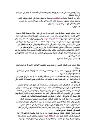 ‫ع‬ ‫والحيوانات‬ ‫والبشر‬‫دائم‬ ‫تغير‬ ‫إلى‬ ‫تؤدي‬ ‫قد‬ ‫المادة‬ ‫هذه‬ ‫بأن‬ ‫العلماء‬ ‫بعض‬ ‫ويعتقد‬ .‫سواء‬ ‫حد‬ ‫لى‬
.‫المنطقة‬ ‫بيئة‬ ‫في‬
‫من‬ ‫مشكلة‬ ‫الداخلية‬ ‫والحروب‬‫المشكالت‬‫الناس‬ ‫فهؤالء‬ ،‫العالم‬ ‫في‬ ‫البلدان‬ ‫بعض‬ ‫في‬ ‫العويصة‬
‫ف‬ ‫األساسية‬ ‫البنية‬ ‫ويخربون‬ ،‫بأيديهم‬ ‫بيوتهم‬ ‫يدمرون‬‫الحروب‬ ‫من‬ ً‫ا‬‫ضرر‬ ‫أشد‬ ‫فهي‬ ‫بالدهم‬ ‫ي‬
.‫بالشمول‬ ‫يتسم‬ ‫الدمار‬ ‫مدى‬ ‫ألن‬ ً‫ا‬‫نظر‬ ‫الخارجية؛‬
7–:‫الهجرة‬
‫وهجرة‬ .‫أفضل‬ ‫حياة‬ ‫عن‬ ً‫ا‬‫بحث‬ ‫المدن‬ ‫إلى‬ ‫الريف‬ ‫من‬ ‫الناس‬ ‫هجرة‬ ‫الخطيرة‬ ‫التصحر‬ ‫أسباب‬ ‫من‬ ‫إن‬
‫أعداد‬ ‫تعبر‬ ‫حيث‬ ،‫الضارة‬ ‫الهجرة‬ ‫صور‬ ‫من‬ ‫أخرى‬ ‫صورة‬ ‫تعد‬ ‫أخرى‬ ‫إلى‬ ‫دولة‬ ‫من‬ ‫العاملة‬ ‫األيدي‬
‫بين‬ ‫الحدود‬ ‫العمال‬ ‫من‬ ‫كبيرة‬‫المملكة‬‫العربية‬‫السعودية‬.‫والمكسيك‬ ‫المتحدة‬ ‫الواليات‬ ‫وبين‬ ‫واليمن‬
‫لسنوات‬ ‫راحة‬ ‫حالة‬ ‫في‬ ‫أسرهم‬ ‫مزارع‬ ‫يتركون‬ ‫إنهم‬‫عن‬ ‫التربة‬ ‫ضياع‬ ‫في‬ ‫يتسبب‬ ‫قد‬ ‫مما‬ ،‫عديدة‬
‫غير‬ ‫األطفال‬ ‫إما‬ ‫أمرها‬ ‫يتولى‬ ‫فسوف‬ ‫راحة‬ ‫حالة‬ ‫في‬ ‫األرض‬ ‫تترك‬ ‫لم‬ ‫إذا‬ ‫وحتى‬ ،‫التذرية‬ ‫طريق‬
‫من‬ ‫صغير‬ ‫جزء‬ ‫زراعة‬ ‫على‬ ‫إال‬ ‫يقدرون‬ ‫ال‬ ‫الذين‬ ‫الضعفاء‬ ‫الشيوخ‬ ‫أو‬ ‫بالزراعة‬ ‫المتمرسين‬
‫التقليد‬ ‫حياتهم‬ ‫بطرق‬ ‫صلتهم‬ ‫تنقطع‬ ‫فلن‬ ‫المهاجرون‬ ‫أما‬ .‫األرض‬‫مهارتهم‬ ‫قلت‬ ‫لربما‬ ‫بل‬ ،‫فحسب‬ ‫ية‬
‫أول‬ ‫لهم‬ ‫تتاح‬ ‫عندما‬ ‫الزراعة‬ ‫من‬ ‫التخلص‬ ‫إلى‬ ‫يجنحون‬ ‫الحقيقة‬ ‫في‬ ‫إنهم‬ .ً‫ا‬‫أيض‬ ‫الزراعة‬ ‫مجال‬ ‫في‬
.‫المدن‬ ‫في‬ ‫فرصة‬
8–:‫التصحر‬ ‫لعملية‬ ‫أخرى‬ ‫أسباب‬
‫الجافة‬ ‫البالد‬ ‫في‬ ‫الحدوث‬ ‫نادرة‬ ‫ألنها‬ ‫بالتفصيل‬ ‫نستعرضها‬ ‫لن‬ ‫التصحر‬ ‫لعملية‬ ‫أخرى‬ ‫أسباب‬ ‫هناك‬
:‫ومنها‬
1-‫أو‬ ‫الزراعة‬ ‫ألغراض‬ ‫االستوائية‬ ‫المنطقة‬ ‫في‬ ‫الغابات‬ ‫من‬ ‫واسعة‬ ‫مساحات‬ ‫يزيل‬ ‫اإلنسان‬ ‫أخذ‬
.‫التجارة‬ ‫أو‬ ‫للوقود‬ ‫الستخدامها‬
2-‫من‬ ‫حيوان‬ ‫أي‬ ‫على‬ ‫يكاد‬ ‫أو‬ ًّ‫ا‬‫تام‬ ‫قضاء‬ ‫قضي‬ ‫حيث‬ ‫اإلنسان‬ ‫تخصصات‬ ‫أحد‬ ً‫ا‬‫أيض‬ ‫الصيد‬ ‫وكان‬
‫ذلك‬ ‫حدث‬ ،‫له‬ ً‫ا‬‫منافس‬ ‫أو‬ ‫عليه‬ ً‫ا‬‫خطر‬ ‫فيه‬ ‫يرى‬ ،‫الحار‬ ‫الدم‬ ‫ذوات‬‫على‬ ‫القديمة‬ ‫الحضارات‬ ‫جميع‬ ‫في‬
.‫التقريب‬ ‫وجه‬
3-‫لهم‬ ‫تنتج‬ ‫أن‬ ‫الزراعية‬ ‫الدول‬ ‫على‬ ً‫ا‬‫لزام‬ ‫وصار‬ ،‫مزعج‬ ‫بمعدل‬ ‫العالم‬ ‫في‬ ‫السكان‬ ‫عدد‬ ‫يتزايد‬
‫يؤدي‬ ‫ما‬ ‫منطقة‬ ‫في‬ ‫السكان‬ ‫تزايد‬ ‫أن‬ ‫ذلك‬ ‫إلى‬ ‫أضف‬ ،‫فتكثفها‬ ‫الزراعة‬ ‫مجال‬ ‫في‬ ‫فتتوسع‬ ،‫الغذاء‬
‫وا‬ ‫السكان‬ ‫بين‬ ‫التوازن‬ ‫اختالل‬ ‫إلى‬ ‫المعتاد‬ ‫في‬‫مسعاهم‬ ‫في‬ ‫الناس‬ ‫يمضي‬ ‫وسوف‬ .‫البيئية‬ ‫لموارد‬
‫وهنا‬ ،‫للبيئة‬ ‫أضرار‬ ‫من‬ ‫تصرفاتهم‬ ‫تحدثه‬ ‫عما‬ ‫النظر‬ ‫بغض‬ ،‫أطفالهم‬ ‫أجل‬ ‫من‬ ‫الطعام‬ ‫على‬ ‫للحصول‬
‫المصادر‬ ‫على‬ ‫السكانية‬ ‫الضغوط‬ ‫تخفيف‬ ‫في‬ ‫الدولي‬ ‫والعون‬ ‫الثروة‬ ‫توزيع‬ ‫أثر‬ ‫مسألة‬ ‫تأتي‬
‫ال‬ ‫على‬ ‫السكاني‬ ‫الضغط‬ ‫بين‬ ‫قوية‬ ‫رابطة‬ ‫وثمة‬ .‫الطبيعية‬‫العطاء‬ ‫طاقة‬ ‫وبين‬ ‫الطبيعية‬ ‫مصادر‬
‫هم‬ ‫الواحد‬ ‫الكيلومتر‬ ‫في‬ ‫أشخاص‬ ‫سبعة‬ ‫أو‬ ‫خمسة‬ ‫أن‬ ‫البعض‬ ‫يرى‬ ‫قد‬ ‫الجافة‬ ‫البالد‬ ‫وفي‬ ،‫لألرض‬
‫الموارد‬ ‫استغالل‬ ‫في‬ ‫اإلسراف‬ ‫أنواع‬ ‫من‬ ‫نوع‬ ‫إلى‬ ‫وجودهم‬ ‫يؤدي‬ ‫قد‬ ‫بحيث‬ ،‫يجب‬ ‫مما‬ ‫أكثر‬
‫ال‬ ‫الكثافة‬ ‫تصل‬ ‫قد‬ ‫بمصر‬ ‫النيل‬ ‫وادي‬ ‫في‬ ‫بينما‬ ،‫المنطقة‬ ‫في‬ ‫الطبيعية‬‫ألف‬ ‫من‬ ‫أكثر‬ ‫إلى‬ ‫سكانية‬
.‫الواحد‬ ‫المربع‬ ‫الكيلومتر‬ ‫في‬ ‫شخص‬
4-‫الزراعية‬ ‫لألراضي‬ ‫بالنسبة‬ ‫الدمار‬ ‫عوامل‬ ‫من‬ ‫األحيان‬ ‫بعض‬ ‫في‬ ‫المدنية‬ ‫المناطق‬ ‫اتساع‬ ‫يعد‬
‫بعض‬ ‫تمثل‬ ‫التمدن‬ ‫فعملية‬ .‫المجاورة‬‫المشكالت‬‫البيئية‬‫تزويدها‬ ‫عادة‬ ‫المدن‬ ‫وتتطلب‬ ،‫الخطيرة‬
‫المياه‬ ‫من‬ ‫الجافة‬ ‫المناطق‬ ‫في‬ ‫يأتي‬ ‫الذي‬ ‫بالماء‬ ‫وإمدادها‬ ،‫الخشب‬ ‫من‬ ‫يؤخذ‬ ‫قد‬ ‫الذي‬ ‫بالوقود‬
 