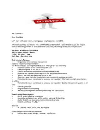 Job Greeting!!!
Dear Candidate
Let’s start with good wishes, wishing you a very happy new year 2015,
A fantastic contract opportunity for a SAP Warehouse Consultant / Coordinator to join the project
team of a leading provider of next-generation consulting, technology and outsourcing solutions.
Job Title: Warehouse Coordinator
Job Location: Dusavik, Norway
Project Duration: 1 Year
Daily Rate – Excellent Rate
Role Summary/Purpose:
• Responsible for warehouse management
Essential Functions/Responsibilities:
The Warehouse role and responsibilities as an employer are the following:
• Inventory control by the computer system SAP.
• Coordinate goods in and out of stock.
• Execute all internal movements in the warehouse in SAP.
• Organize and complete inventory count for projects and customers.
• Support and train warehouse personnel in SAP.
• Organize a good material flow between warehouse and workshop/projects.
• Promote and ensure compliance to company and regulatory EHS requirements & expectations
at all time
• Promote and ensure compliance to company and regulatory Quality management systems at all
time
• Forklift operations.
• Progress and status reporting
• Warehouse management including monitoring and transactions
Qualifications/Requirements:
• Min. 2 years industrial experience
• Knowledge and experience within project planning, EHS and QA.
• Master English and Norwegian, both written and verbally
• Forklift certificate T1 , T2 , T4
Desired:
• PC Literate: Word, Excel, SAP, MS Project
Other/Special Compliance Requirements:
• Perform work safely and get customers satisfaction.
 