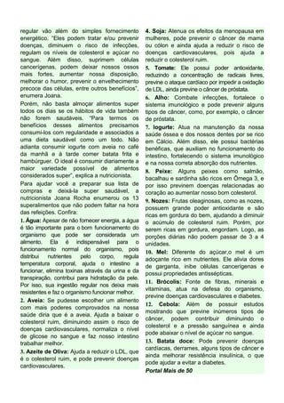 regular vão além do simples fornecimento           4. Soja: Atenua os efeitos da menopausa em
energético. “Eles podem tratar e/ou prevenir       mulheres, pode prevenir o câncer de mama
doenças, diminuem o risco de infecções,            ou cólon e ainda ajuda a reduzir o risco de
regulam os níveis de colesterol e açúcar no        doenças cardiovasculares, pois ajuda a
sangue. Além disso, suprimem células               reduzir o colesterol ruim.
cancerígenas, podem deixar nossos ossos            5. Tomate: Ele possui poder antioxidante,
mais fortes, aumentar nossa disposição,            reduzindo a concentração de radicais livres,
melhorar o humor, prevenir o envelhecimento        previne o ataque cardíaco por impedir a oxidação
precoce das células, entre outros benefícios”,     de LDL, ainda previne o câncer de próstata.
enumera Joana.                                     6. Alho: Combate infecções, fortalece o
Porém, não basta almoçar alimentos super           sistema imunológico e pode prevenir alguns
todos os dias se os hábitos de vida também         tipos de câncer, como, por exemplo, o câncer
não forem saudáveis. “Para termos os               de próstata.
benefícios desses alimentos precisamos             7. Iogurte: Atua na manutenção da nossa
consumi-los com regularidade e associados a        saúde óssea e dos nossos dentes por se rico
uma dieta saudável como um todo. Não               em Cálcio. Além disso, ele possui bactérias
adianta consumir iogurte com aveia no café         benéficas, que auxiliam no funcionamento do
da manhã e à tarde comer batata frita e            intestino, fortalecendo o sistema imunológico
hambúrguer. O ideal é consumir diariamente a       e na nossa correta absorção dos nutrientes.
maior variedade possível de alimentos
                                                   8. Peixe: Alguns peixes como salmão,
considerados super”, explica a nutricionista.
                                                   bacalhau e sardinha são ricos em Ômega 3, e
Para ajudar você a preparar sua lista de           por isso previnem doenças relacionadas ao
compras e deixá-la super saudável, a               coração ao aumentar nosso bom colesterol.
nutricionista Joana Rocha enumerou os 13
                                                   9. Nozes: Frutas oleaginosas, como as nozes,
superalimentos que não podem faltar na hora        possuem grande poder antioxidante e são
das refeições. Confira:
                                                   ricas em gordura do bem, ajudando a diminuir
1. Água: Apesar de não fornecer energia, a água    o acúmulo de colesterol ruim. Porém, por
é tão importante para o bom funcionamento do       serem ricas em gordura, engordam. Logo, as
organismo que pode ser considerada um              porções diárias não podem passar de 3 a 4
alimento. Ela é indispensável para o               unidades.
funcionamento normal do organismo, pois
                                                   10. Mel: Diferente do açúcar,o mel é um
distribui   nutrientes    pelo   corpo,   regula
                                                   adoçante rico em nutrientes. Ele alivia dores
temperatura corporal, ajuda o intestino a
                                                   de garganta, inibe células cancerígenas e
funcionar, elimina toxinas através da urina e da   possui propriedades antissépticas.
transpiração, contribui para hidratação da pele.
                                                   11. Brócolis: Fonte de fibras, minerais e
Por isso, sua ingestão regular nos deixa mais
                                                   vitaminas, atua na defesa do organismo,
resistentes e faz o organismo funcionar melhor.
                                                   previne doenças cardiovasculares e diabetes.
2. Aveia: Se pudesse escolher um alimento
                                                   12. Cebola: Além de possuir estudos
com mais poderes comprovados na nossa
                                                   mostrando que previne inúmeros tipos de
saúde diria que é a aveia. Ajuda a baixar o
                                                   câncer, podem contribuir diminuindo o
colesterol ruim, diminuindo assim o risco de
                                                   colesterol e a pressão sanguínea e ainda
doenças cardiovasculares, normaliza o nível
                                                   pode abaixar o nível de açúcar no sangue.
de glicose no sangue e faz nosso intestino
trabalhar melhor.                                  13. Batata doce: Pode prevenir doenças
                                                   cardíacas, derrames, alguns tipos de câncer e
3. Azeite de Oliva: Ajuda a reduzir o LDL, que
                                                   ainda melhorar resistência insulínica, o que
é o colesterol ruim, e pode prevenir doenças
                                                   pode ajudar a evitar a diabetes.
cardiovasculares.
                                                   Portal Mais de 50
 