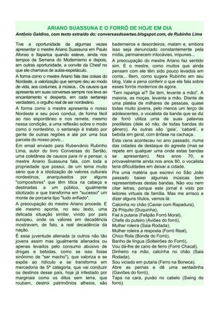 ARIANO SUASSUNA E O FORRÓ DE HOJE EM DIA
Antônio Galdino, com texto extraído do: conversasdosertao.blogspot.com, de Rubinho Lima

Tive a oportunidade de algumas vezes                  baderneiros e desordeiros, matam e, embora
apresentar o mestre Ariano Suassuna em Paulo          isso seja denunciado constantemente pela
Afonso e Itaparica quando esteve, ainda nos           mídia, permanecem intocávies, impunes...
tempos da Semana do Modernismo e depois,              A preocupação do mestre Ariano faz sentido
em outras oportunidade, a convite da Chesf no         sim. E o mestre, como muitos que ainda
que ele chamava de aulas-espetáculo.                  pensam com ele têm sido pouco levados em
A forma como o mestre Ariano fala das coisas do       conta... Bem, como sugere Rubinho em seu
Nordeste, a valorização que sempre deu ao modo        blog, Vale a pena conferir o que ele fala sobre
de vida, aos costumes, à música... Os causos que      esses forrós modernos de agora.
apresenta em suas conversas sempre nos leva ao        ‘Tem rapariga aí? Se tem, levante a mão!’. A
encantamento e desperta, em cada sertanejo            maioria, as moças, levanta a mão. Diante de
verdadeiro, o orgulho real de ser nordestino.         uma platéia de milhares de pessoas, quase
A forma como o mestre apresenta o nosso               todas muito jovens, pelo menos um terço de
Nordeste e seu povo conduz, de forma fácil            adolescentes, o vocalista da banda que se diz
ao riso espontâneo e nos remete, mesmo                de forró utiliza uma de suas palavras
nessa condição, a uma reflexão sobre o modo           prediletas (dele só não, de todas bandas do
como o nordestino, o sertanejo é tratato por          gênero). As outras são ‘gaia’, ‘cabaré’, e
gente de outras regiões e até por uma boa             bebida em geral, com ênfase na cachaça.
parcela do nosso povo...                              Esta cena aconteceu no ano passado, numa
Em email enviado para Rubervânio Rubinho              das cidades de destaque do agreste (mas se
Lima, autor do livro Conversas do Sertão,             repete em qualquer uma onde estas bandas
uma coletânea de causos para rir e pensar, o          se     apresentam).     Nos     anos    70,   e
mestre Ariano Suassuna fala, com toda a               provavelmente ainda nos anos 80, o vocalista
propriedade que possui, de um tema muito              teria dificuldades em deixar a cidade.
sério que é a idiotização de valores culturais        Pra uma matéria que escrevi no São João
nordestinos,     anarquisados        por     alguns   passado baixei algumas músicas bem
"compositores" que têm titica na cabeça e             representativas destas bandas. Não vou nem
destinadas a um público, igualmente                   citar letras, porque este jornal é visto por
idiotizado e que transforma em "sucesso" um           leitores virtuais de família. Mas me arrisco a
monte de porcaria tipo "tudo enfiado".                dizer alguns títulos, vamos lá:
A preocupação do mestre Ariano procede. E             Calcinha no chão (Caviar com Rapadura),
ele mesmo aponta, no seu texto, uma                   Zé Priquito (Duquinha),
delicada situação similar, vivido por país            Fiel à putaria (Felipão Forró Moral),
europeu, onde os valores em decadência                Chefe do puteiro (Aviões do forró),
mostravam, de fato, a real decadência da              Mulher roleira (Saia Rodada),
nação.                                                Mulher roleira a resposta (Forró Real),
É essa juventude alienada (e outros não tão           Chico Rola (Bonde do Forró),
jovens assim mas igualmente alienados ou              Banho de língua (Solteirões do Forró),
apenas levados pelo consumo abusivo de                Vou dá-lhe de cano de ferro (Forró Chacal),
drogas e bebidas, como se isso fosse                  Dinheiro na mão, calcinha no chão (Saia
sinônimo de "ser macho"), que valoriza e se           Rodada),
expõe ao ridículo e se transforma em                  Sou viciado em putaria (Ferro na Boneca),
mercadoria de 5ª categoria, que vai conduzir          Abre as pernas e dê uma sentadinha
os destinos desse país, hoje já infestado por         (Gaviões do forró),
marginais como os ditos sem terra, que                Tapa na cara, puxão no cabelo (Swing do
roubam, destroi patrimônios alheios, são              forró).
 