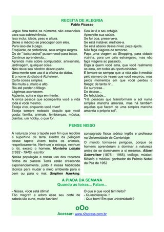 RECEITA DE ALEGRIA
                                        Pablo Picasso
Jogue fora todos os números não essenciais        Seu lar é o seu refúgio.
para sua sobrevivência.                           Aproveite sua saúde.
Isso inclui, idade, peso e altura.                Se for boa, preserve-a.
Deixe o médico se preocupar com eles.             Se está instável, melhore-a.
Para isso ele é pago.                             Se está abaixo desse nível, peça ajuda.
Freqüente, de preferência, seus amigos alegres.   Não faça viagens de remorso.
Os de " baixo astral" puxam você para baixo.      Faça uma viagem ao Shopping, para cidade
Continue aprendendo...                            vizinha, para um país estrangeiro, mas não
Aprenda mais sobre computador, artesanato,        faça viagens ao passado.
jardinagem, qualquer coisa.                       Diga a quem você ama, que você realmente
Não deixe seu cérebro desocupado.                 os ama, em todas as oportunidades.
Uma mente sem uso é a oficina do diabo.           E lembre-se sempre que: a vida não é medida
E o nome do diabo é Alzheimer.                    pelo número de vezes que você respirou, mas
Curta coisas simples.                             pelos momentos em que você perdeu o
Ria muito e, muito e alto.                        fôlego: de tanto rir...
Ria até perder o fôlego.                          De surpresa...
Lágrimas acontecem.                               De êxtase...
Agüente, sofra e siga em frente.                  De felicidade...
A única pessoa que acompanha você a vida          "Há pessoas que transformam o sol numa
toda é você mesmo.                                simples mancha amarela, mas há também
Esteja vivo, enquanto você viver!                 aquelas que fazem de uma simples mancha
Esteja sempre rodeado daquilo que você            amarela o próprio sol".
gosta: família, animais, lembranças, música,
plantas, um hobby, o que for.

                                       PENSE NISSO
A natureza criou o tapete sem fim que recobre     consagrado físico teórico inglês e professor
a superfície da terra. Dentro da pelagem          na Universidade de Cambridge
desse tapete vivem todos os animais,              O mundo tornou-se perigoso, porque os
respeitosamente. Nenhum o estraga, nenhum
                                                  homens aprenderam a dominar a natureza
o rói, exceto o homem. Monteiro Lobato
(1882 - 1948), escritor                           antes de se dominarem a si mesmos. Albert
                                                  Schweitzer (1875 - 1965), teólogo, músico,
Nossa população e nosso uso dos recursos
                                                  filósofo e médico, ganhador do Prêmio Nobel
finitos do planeta Terra estão crescendo
                                                  da Paz de 1952
exponencialmente, junto à nossa habilidade
técnica para mudar o meio ambiente para o
bem ou para o mal. Stephen Hawking,

                                 A PIADA DA SEMANA
                               Quando as loiras... Falam...
- Nossa, você está ótima!                         O que é que você tem feito?
Tão magra!! e adoro esse seu corte de             - Quimioterapia..!!
cabelo,tão curto, muito fashion!                  - Que bom! Em que universidade?


                                           oOo
                               Acessar: www.r2cpress.com.br
 