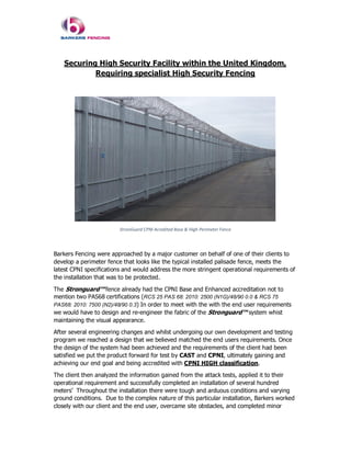 Securing High Security Facility within the United Kingdom,
Requiring specialist High Security Fencing
StronGuard CPNI Acredited Base & High Perimeter Fence
Barkers Fencing were approached by a major customer on behalf of one of their clients to
develop a perimeter fence that looks like the typical installed palisade fence, meets the
latest CPNI specifications and would address the more stringent operational requirements of
the installation that was to be protected.
The Stronguard™ fence already had the CPNI Base and Enhanced accreditation not to
mention two PAS68 certifications (RCS 25 PAS 68: 2010: 2500 (N1G)/48/90 0.0 & RCS 75
PAS68: 2010: 7500 (N2)/48/90 0.3) In order to meet with the with the end user requirements
we would have to design and re-engineer the fabric of the Stronguard™ system whist
maintaining the visual appearance.
After several engineering changes and whilst undergoing our own development and testing
program we reached a design that we believed matched the end users requirements. Once
the design of the system had been achieved and the requirements of the client had been
satisfied we put the product forward for test by CAST and CPNI, ultimately gaining and
achieving our end goal and being accredited with CPNI HIGH classification.
The client then analyzed the information gained from the attack tests, applied it to their
operational requirement and successfully completed an installation of several hundred
meters’ Throughout the installation there were tough and arduous conditions and varying
ground conditions. Due to the complex nature of this particular installation, Barkers worked
closely with our client and the end user, overcame site obstacles, and completed minor
 