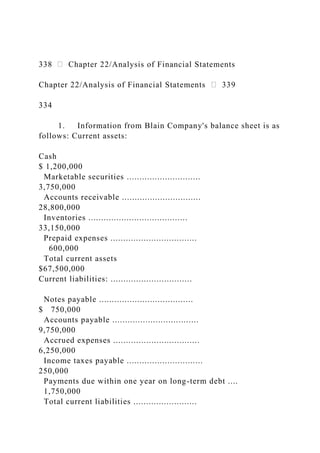 338 Chapter 22/Analysis of Financial Statements
Chapter 22/Analysis of Financial Statements 339
334
1. Information from Blain Company's balance sheet is as
follows: Current assets:
Cash
$ 1,200,000
Marketable securities .............................
3,750,000
Accounts receivable ...............................
28,800,000
Inventories .......................................
33,150,000
Prepaid expenses ..................................
600,000
Total current assets
$67,500,000
Current liabilities: ................................
Notes payable .....................................
$ 750,000
Accounts payable ..................................
9,750,000
Accrued expenses ..................................
6,250,000
Income taxes payable ..............................
250,000
Payments due within one year on long-term debt ....
1,750,000
Total current liabilities .........................
 