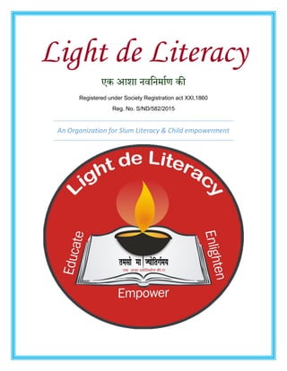 Light de Literacy
एक आशा नवननर्ााण की
Registered under Society Registration act XXI,1860
Reg. No. S/ND/582/2015
An Organization for Slum Literacy & Child empowerment
 