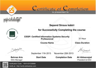 Sepand Sirous kabiri
CISSP: Certified Information Systems Security
Professional
November 20th 2013
KN14-SY338989
Completion Date
Verification Code :
Verify at : http://verify.kahkeshan.com
Course Name
for Successfully Completing the course
Behnaz Aria
EDU Manager President & CEO
Ali Abbasnejad
September 11th 2013
Start Date
31 Hour
Class Duration
 