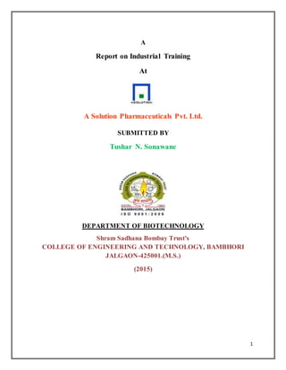 1
A
Report on Industrial Training
At
A Solution Pharmaceuticals Pvt. Ltd.
SUBMITTED BY
Tushar N. Sonawane
DEPARTMENT OF BIOTECHNOLOGY
Shram Sadhana Bombay Trust's
COLLEGE OF ENGINEERING AND TECHNOLOGY, BAMBHORI
JALGAON-425001.(M.S.)
(2015)
 