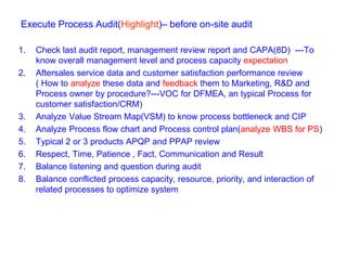 Execute Process Audit(Highlight)– before on-site audit
1. Check last audit report, management review report and CAPA(8D) ---To
know overall management level and process capacity expectation
2. Aftersales service data and customer satisfaction performance review
( How to analyze these data and feedback them to Marketing, R&D and
Process owner by procedure?---VOC for DFMEA, an typical Process for
customer satisfaction/CRM)
3. Analyze Value Stream Map(VSM) to know process bottleneck and CIP
4. Analyze Process flow chart and Process control plan(analyze WBS for PS)
5. Typical 2 or 3 products APQP and PPAP review
6. Respect, Time, Patience , Fact, Communication and Result
7. Balance listening and question during audit
8. Balance conflicted process capacity, resource, priority, and interaction of
related processes to optimize system
 