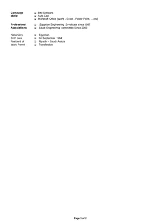 Page 3 of 2
Computer
skills:
 BIM Software
 Auto-Cad
 Microsoft Office (Word , Excel , Power Point, …etc)
Professional  .Egyptian Engineering Syndicate since 1987
Associations:  Saudi Engineering committee Since 2003
Nationality  Egyptian.
Birth date  04 September 1964
Resident of  Riyadh – Saudi Arabia
Work Permit  Transferable
 