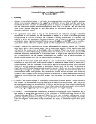 Concern Universal contribution to the APPG
Page 1 of 7
Concern Universal contribution to the APPG
12 November 2010
1. Summary
1.1 Concern Universal‟s submission to the inquiry is in response to the co-ordinator‟s call for „success
stories‟ demonstrating approaches to supporting smallholder farmers that could be scaled up.
Specifically, Concern Universal is submitting evidence in response to the following questions: „What
is it that small holder farmers and developing nations want from DFID and the UK?‟ and „How can
small holder farmers participate in, and help define, an agricultural agenda that is more in
accordance with their needs?‟
1.2 The agricultural value chain is key to the development of livelihoods amongst vulnerable
smallholders in Africa and Asia and the achievement of the MDGs. In Africa, for example agriculture
is main source of food and income for the 70 percent of African citizens living in rural areas, the
majority of whom are subsistence farmers consuming most of what they produce. Commercial
agriculture is also a significant source of income, representing 20 percent of GDP in some countries.
Agriculture is also a catalyst for long-term growth and the development of essential infrastructure.
1.3 Concern Universal, and the smallholder farmers we represent and work with, believe that DFID and
other donors within the agricultural sector, need to give greater attention to four specific areas that
will lead to the improvement of livelihoods within agriculture. These are: greater cross-sector
collaboration; a better understanding, by communities and institutions, of how to scale-up successful
initiatives; supporting small-holders to be involved across all stages of the agricultural value chain;
and by strengthening the link between development and research, with a special emphasis on
climate change adapted crops that can feed increasing populations.
1.4 Example 1: The „Gambia is Good‟ (GiG) initiative is a pro-poor horticulture marketing social-business
established in 2004 which links poor Gambian farmers to the lucrative market outlets of the country‟s
tourism industry. GiG was developed, in partnership with UK company Haygrove, to combat low
yields and lack of access to markets of subsistence farmers and the fact that The Gambia is
importing most of its fruit and vegetables to service the tourism industry and domestic markets and is
not taking advantage of a possible vital source of income potential for local farmers. GiG now
purchases from nearly 1000 growers, 90% of whom are women. Its core suppliers have made the
transition from subsistence agriculture to commercial enterprise. A recent independent evaluation
states that over the last three years GiG growers have increased their income by an average of
500%.
1.5 Example 2: As another example of cross-sector collaboration in central, Malawi Concern Universal
has enabled 700 smallholders to supply potatoes to a leading crisp manufacturer. As a result the
farmers have increased their annual income 20 fold. As well as having a direct impact on livelihoods
the project has also led to an improvement in local infrastructure (small-scale irrigation schemes) and
community organising (local groups to manage the production and supply process).
1.6 Example 3: Concern Universal is implementing an agricultural programme in rural Bangladesh which
has resulted in sustainable improvements in the livelihoods of 10,000 smallholder farmers in 500
villages in Jamalpur District. The approach, based on three main strategies, public-private service
provision; improving farmers‟ marketing power; and direct income support, has reduced vulnerability
within the targeted communities giving smallholders the ability to withstand negative food price
shocks.
 