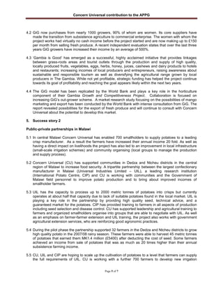 Concern Universal contribution to the APPG
Page 5 of 7
4.2 GiG now purchases from nearly 1000 growers, 90% of whom are women. Its core suppliers have
made the transition from subsistence agriculture to commercial enterprise. The women with whom the
project works had virtually no cash income before the project started and are now making up to £150
per month from selling fresh produce. A recent independent evaluation states that over the last three
years GiG growers have increased their income by an average of 500%.
4.3 „Gambia is Good‟ has emerged as a successful, highly acclaimed initiative that provides linkages
between grass-roots areas and tourist outlets through the production and supply of high quality,
locally produced fruits, vegetables, eggs, herbs, honey, juices, cashews and dairy products to hotels
and restaurants; increasing incomes of local producers and entrepreneurs, raising awareness about
sustainable and responsible tourism as well as diversifying the agricultural range grown by local
producers in The Gambia. While not yet profitable, strategic funding has helped the project continue
towards its goal of profitability and reaching the goal appears likely within the next two years.
4.4 The GiG model has been replicated by the World Bank and plays a key role in the horticulture
component of their Gambia Growth and Competitiveness Project. Collaboration is focused on
increasing GiG‟s out-grower scheme. A market research study focusing on the possibilities of mango
marketing and export has been conducted by the World Bank with intense consultation from GiG. The
report revealed possibilities for the export of fresh produce and will continue to consult with Concern
Universal about the potential to develop this market.
5. Success story 2
Public-private partnerships in Malawi
5.1 In central Malawi Concern Universal has enabled 700 smallholders to supply potatoes to a leading
crisp manufacturer. As a result the farmers have increased their annual income 20 fold. As well as
having a direct impact on livelihoods the project has also led to an improvement in local infrastructure
(small-scale irrigation schemes) and community organising (local groups to manage the production
and supply process).
5.2 Concern Universal (CU) has supported communities in Dedza and Ntcheu districts in the central
region of Malawi to increase food security. A tripartite partnership between the largest confectionary
manufacturer in Malawi (Universal Industries Limited – UIL), a leading research institution
(International Potato Centre, CIP) and CU is working with communities and the Government of
Malawi field personnel to improve potato production and to bring about improved incomes of
smallholder farmers.
5.3 UIL has the capacity to process up to 2000 metric tonnes of potatoes into crisps but currently
operates at about half that capacity due to lack of suitable potatoes found in the local market. UIL is
playing a key role in the partnership by providing high quality seed, technical advice, and a
guaranteed market for the potatoes. CIP has provided training to farmers in all aspects of production
including seed selection and disease control. CU has supported leadership and agricultural training to
farmers and organized smallholders organise into groups that are able to negotiate with UIL. As well
as an emphasis on farmer-farmer extension and UIL training, the project also works with government
agricultural extension services, who are reinforcing good agronomic practices.
5.4 During the pilot phase the partnership supported 32 farmers in the Dedza and Ntcheu districts to grow
high quality potato in the 2007/08 rainy season. These farmers were able to harvest 45 metric tonnes
of potatoes that earned them MK1.4 million (£5400) after deducting the cost of seed. Some farmers
achieved an income from sale of potatoes that was as much as 20 times higher than their annual
subsistence farming income.
5.5 CU, UIL and CIP are hoping to scale up the cultivation of potatoes to a level that farmers can supply
the full requirements of UIL. CU is working with a further 700 farmers to develop new irrigation
 