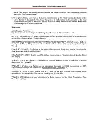 Concern Universal contribution to the APPG
Page 7 of 7
profit. The poorest and most vulnerable farmers are offered additional cash-for-work programmes
during the “lean” growing period.
6.7 If long-term funding were in place it would be viable to scale up this initiative across the district and in
other districts in Bangladesh. This model has proved to be beneficial and sustainable to the most
vulnerable smallholders in the district, as well as market actors, medium-sized farmers, and to local
authority agriculture extension workers.
References
Africa Progress Panel Report:
http://www.concernuniversal.org/uploads/Doing-Good-Business-In-Africa-Full-Report.pdf
NELSON J and PRESCOTT D. (2005) Partnering for success: Business perspectives on multistakeholder
partnerships. (Geneva: World Economic Forum).
ORGANIZATION FOR ECONOMIC CO-OPERATION AND DEVELOPMENT. (2004) Promoting SMEs for
development: The enabling environment and trade and investment capacity building. (Washington:
OECD)
PRAHALAD C.K. (2005) The fortune at the bottom of the pyramid: Eradicating poverty through profits.
(New Jersey: Wharton School Publishing).
SCHUMACHER E. (1973) Small is beautiful: A study of economics as if people mattered. (London: Blond
and Briggs).
SENGE P, DOW M and NEATH G. (2006) Learning together: New partnerships for new times. Corporate
Governance. 6(4): 420-430.
WADHAM H. (Forthcoming) Talking across boundaries: Business and NGO perspectives on CSR,
sustainable development and partnership. Journal of Corporate Citizenship. 34.
WILLIAMS I. (2006) Strategic thinking and acting and the link with improved effectiveness. Paper
presented at Centre for Charity Effectiveness Strategy Day, London, May.
YUNUS M. (2007) Creating a world without poverty: Social business and the future of capitalism. (New
York: Public Affairs).
 