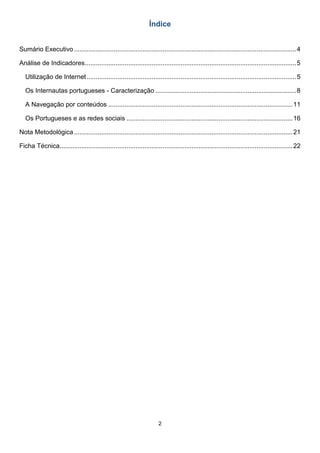 2
Índice
Sumário Executivo ...........................................................................................................................4
Análise de Indicadores.....................................................................................................................5
Utilização de Internet....................................................................................................................5
Os Internautas portugueses - Caracterização ..............................................................................8
A Navegação por conteúdos ......................................................................................................11
Os Portugueses e as redes sociais ............................................................................................16
Nota Metodológica.........................................................................................................................21
Ficha Técnica.................................................................................................................................22
 