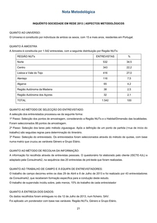 21
Nota Metodológica
INQUÉRITO SOCIEDADE EM REDE 2013 | ASPECTOS METODOLÓGICOS
QUANTO AO UNIVERSO:
O Universo é constituído por indivíduos de ambos os sexos, com 15 e mais anos, residentes em Portugal.
QUANTO À AMOSTRA
A Amostra é constituída por 1.542 entrevistas, com a seguinte distribuição por Região NUTs:
REGIÃO NUTs ENTREVISTAS %
Norte 532 34,5
Centro 343 22,2
Lisboa e Vale do Tejo 416 27,0
Alentejo 116 7,5
Algarve 65 4,2
Região Autónoma da Madeira 38 2,5
Região Autónoma dos Açores 32 2,1
TOTAL 1.542 100
QUANTO AO MÉTODO DE SELECÇÃO DO ENTREVISTADO:
A selecção dos entrevistados processou-se da seguinte forma:
1º Passo: Selecção dos pontos de amostragem, considerando a Região NUTs e o Habitat/Dimensão das localidades.
Foram seleccionados 88 pontos de amostragem.
2º Passo: Selecção dos lares pelo método ziguezague. Após a definição de um ponto de partida (=rua de início do
trabalho) são seguidas regras para determinação do itinerário.
3º Passo: Selecção do entrevistado. Os entrevistados foram seleccionados através do método de quotas, com base
numa matriz que cruzou as variáveis Género e Grupo Etário.
QUANTO AO MÉTODO DE RECOLHA DA INFORMAÇÃO:
A informação foi recolhida através de entrevistas pessoais. O questionário foi elaborado pelo cliente (ISCTE-IUL) e
adaptado pela Consulmark2, na sequência das 20 entrevistas de pré-teste que foram realizadas.
QUANTO AO TRABALHO DE CAMPO E À EQUIPA DE ENTREVISTADORES:
O trabalho de campo decorreu entre os dias 29 de Abril e 8 de Julho de 2013 e foi realizado por 43 entrevistadores
da Consulmark2, que receberam formação específica para a condução deste estudo.
O trabalho de supervisão incidiu sobre, pelo menos, 15% do trabalho de cada entrevistador
QUANTO À ENTREGA DOS DADOS:
Os dados recolhidos foram entregues no dia 12 de Julho de 2013, num ficheiro. SAV.
Foi aplicado um ponderador com base nas variáveis: Região NUTs, Género e Grupo Etário.
 