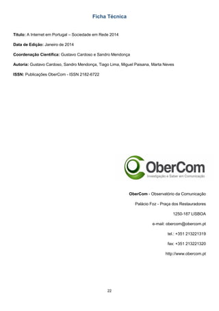 22
Ficha Técnica
Título: A Internet em Portugal – Sociedade em Rede 2014
Data de Edição: Janeiro de 2014
Coordenação Científica: Gustavo Cardoso e Sandro Mendonça
Autoria: Gustavo Cardoso, Sandro Mendonça, Tiago Lima, Miguel Paisana, Marta Neves
ISSN: Publicações OberCom - ISSN 2182-6722
OberCom - Observatório da Comunicação
Palácio Foz - Praça dos Restauradores
1250-187 LISBOA
e-mail: obercom@obercom.pt
tel.: +351 213221319
fax: +351 213221320
http://www.obercom.pt
 