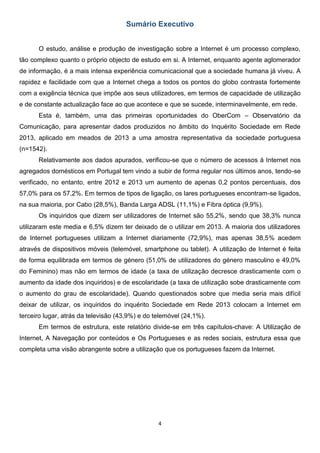 4
Sumário Executivo
O estudo, análise e produção de investigação sobre a Internet é um processo complexo,
tão complexo quanto o próprio objecto de estudo em si. A Internet, enquanto agente aglomerador
de informação, é a mais intensa experiência comunicacional que a sociedade humana já viveu. A
rapidez e facilidade com que a Internet chega a todos os pontos do globo contrasta fortemente
com a exigência técnica que impõe aos seus utilizadores, em termos de capacidade de utilização
e de constante actualização face ao que acontece e que se sucede, interminavelmente, em rede.
Esta é, também, uma das primeiras oportunidades do OberCom – Observatório da
Comunicação, para apresentar dados produzidos no âmbito do Inquérito Sociedade em Rede
2013, aplicado em meados de 2013 a uma amostra representativa da sociedade portuguesa
(n=1542).
Relativamente aos dados apurados, verificou-se que o número de acessos à Internet nos
agregados domésticos em Portugal tem vindo a subir de forma regular nos últimos anos, tendo-se
verificado, no entanto, entre 2012 e 2013 um aumento de apenas 0,2 pontos percentuais, dos
57,0% para os 57,2%. Em termos de tipos de ligação, os lares portugueses encontram-se ligados,
na sua maioria, por Cabo (28,5%), Banda Larga ADSL (11,1%) e Fibra óptica (9,9%).
Os inquiridos que dizem ser utilizadores de Internet são 55,2%, sendo que 38,3% nunca
utilizaram este media e 6,5% dizem ter deixado de o utilizar em 2013. A maioria dos utilizadores
de Internet portugueses utilizam a Internet diariamente (72,9%), mas apenas 38,5% acedem
através de dispositivos móveis (telemóvel, smartphone ou tablet). A utilização de Internet é feita
de forma equilibrada em termos de género (51,0% de utilizadores do género masculino e 49,0%
do Feminino) mas não em termos de idade (a taxa de utilização decresce drasticamente com o
aumento da idade dos inquiridos) e de escolaridade (a taxa de utilização sobe drasticamente com
o aumento do grau de escolaridade). Quando questionados sobre que media seria mais difícil
deixar de utilizar, os inquiridos do inquérito Sociedade em Rede 2013 colocam a Internet em
terceiro lugar, atrás da televisão (43,9%) e do telemóvel (24,1%).
Em termos de estrutura, este relatório divide-se em três capítulos-chave: A Utilização de
Internet, A Navegação por conteúdos e Os Portugueses e as redes sociais, estrutura essa que
completa uma visão abrangente sobre a utilização que os portugueses fazem da Internet.
 