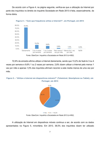 7
61.0%
38.5%
0.5%
Não Sim Ns/Nr
72.9%
13.2%
9.6%
2.8% 1.0% 0.5%
0.0%
10.0%
20.0%
30.0%
40.0%
50.0%
60.0%
70.0%
80.0%
Diariamente 3 ou 4 vezes
por semana
1 ou 2 vezes
por semana
Pelo menos 1
vez por mês
Menos de 1 vez
por mês
Ns/Nr
De acordo com a Figura 4, na página seguinte, verifica-se que a utilização da Internet por
parte dos inquiridos no âmbito do inquérito Sociedade em Rede 2013 é feita, essencialmente, de
forma diária.
Figura 4 – “Com que frequência utiliza a Internet?”, em Portugal, em 2013
Fonte: OberCom. Inquérito a Sociedade em Rede 2013 (n=852)
72,9% da amostra afirma utilizar a Internet diariamente, sendo que 13,2% diz fazê-lo 3 ou 4
vezes por semana e 9,6% 1 ou 2 vezes por semana. 2,8% dizem utilizar a Internet pelo menos 1
vez por mês e apenas 1,0% dos inquiridos afirmam recorrer a este media menos de uma vez por
mês.
Figura 5 – “Utiliza a Internet em dispositivos móveis?” (Telemóvel, Smartphone ou Tablet), em
Portugal, em 2013
Fonte: OberCom. Inquérito a Sociedade em Rede 2013 (n=852)
A utilização de Internet em dispositivos móveis continua a ser, de acordo com os dados
apresentados na Figura 5, minoritária. Em 2013, 38,5% dos inquiridos dizem ter utilizado
 