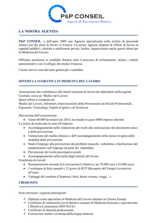 LA NOSTRA AGENZIA
P&P CONSEIL, é dall’anno 2009 una Agenzia specializzata nella recluta di personale
medico per dei posti di lavoro in Francia. La nostra Agenzia dispone di offerte di lavoro in
ospedali pubblici, cliniche e stabilimenti privati. Inoltre, organizziamo anche questi ultimi per
la Medicina del Lavoro.
Offriamo assistenza ai candidati durante tutto il processo di reclutamento, inclusi i tramiti
amministrativi con il collegio dei medici Francese.
I nostri servizi sono del tutto gratuti per i candidati.
OFFERTA LAVORATIVA IN MEDICINA DEL LAVORO
Associazione che contribuisce alla Sanità sul posto di lavoro dei dipendenti nella regione
Centrale; cerca un Medico del Lavoro.
Quest’ultima é composta da:
Medici del Lavoro, infermieri, Intervenenienti della Prevenzione dei Rischi Professionali,
Ergonomi, Tossicologi, Esperti d’igiene e di Sicurezza.
Descrizione dell’associazione:
 Vanta 60.000 lavoratori nel 2014, lavorando in quasi 6000 imprese aderenti.
Le azioni da realizzare in seno all’impresa:
 Accompagnamento nella valutazione dei rischi alla realizzazione del documento unico
e della prevenzione.
 Valutazione del rischio chimico e dell’accompagnamento nella messa in opera delle
modalità della prevenzione
 Studi d’impiego alla prevenzione dei problemi muscolo - scheletrici e facilitazione del
mantenimento nell’impiego da parte dei stipendiati
 Prevenzione dei rischi psicologico-sociali
 Accompagnamento nella scelta degli utensili del lavoro
Conditions de travail:
 Remunerazione secondo la Convenzione Collettiva ( tra 78.000 euro e 82.000 euro)
 5 settimane di ferie annuali e 12 giorni di RTT (Recupero del Tempo Lavorativo)
all’anno
 Vantaggi del comitato d’Impresa ( ferie, buoni cinema, viaggi…)
I REQUISITI
Sono necessari i seguenti prerequisiti:
 Diploma come specialista in Medicina del Lavoro ottenuto in Unione Europa
 Certificato di conformità con le direttive europee di Medicina Generale e specializzata
( Direttiva Comunitaria 2005/36/CE)
 Certificato di idoneità professionale
 Conoscenza media o avanzata della lingua francese
 