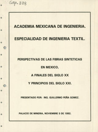 ACADEMIA MEXICANA DE INGENIERIA.
ESPECIALIDAD DE INGENIERIA TEXTIL,
PERSPECTIVAS DE LAS FIBRAS SINTETICAS
EN MEXICO,
A FINALES DEL SIGLO XX
Y PRINCIPIOS DEL SIGLO XXI.
PRESENTADO POR: INC. GUILLERMO PEÑA GOMEZ.
PALACIO DE MINERIA, NOVIEMBRE 5 DE 1992.
-11
 