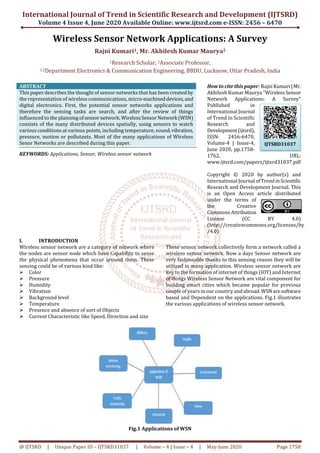 International Journal of Trend in Scientific Research and Development (IJTSRD)
Volume 4 Issue 4, June 2020 Available Online: www.ijtsrd.com e-ISSN: 2456 – 6470
@ IJTSRD | Unique Paper ID – IJTSRD31037 | Volume – 4 | Issue – 4 | May-June 2020 Page 1758
Wireless Sensor Network Applications: A Survey
Rajni Kumari1, Mr. Akhilesh Kumar Maurya2
1Research Scholar, 2Associate Professor,
1,2Department Electronics & Communication Engineering, BBDU, Lucknow, Uttar Pradesh, India
ABSTRACT
This paper describes the thought of sensor networks that has been createdby
the representation of wireless communications, micro-machineddevices,and
digital electronics. First, the potential sensor networks applications and
therefore the sensing tasks are search, and after the review of things
influenced to the planning ofsensor network.WirelessSensorNetwork (WSN)
consists of the many distributed devices spatially, using sensors to watch
various conditions at various points, including temperature, sound,vibration,
pressure, motion or pollutants. Most of the many applications of Wireless
Senor Networks are described during this paper.
KEYWORDS: Applications, Sensor, Wireless sensor network
How to cite this paper: Rajni Kumari|Mr.
Akhilesh Kumar Maurya "WirelessSensor
Network Applications: A Survey"
Published in
International Journal
of Trend in Scientific
Research and
Development(ijtsrd),
ISSN: 2456-6470,
Volume-4 | Issue-4,
June 2020, pp.1758-
1762, URL:
www.ijtsrd.com/papers/ijtsrd31037.pdf
Copyright © 2020 by author(s) and
International Journal ofTrendinScientific
Research and Development Journal. This
is an Open Access article distributed
under the terms of
the Creative
Commons Attribution
License (CC BY 4.0)
(http://creativecommons.org/licenses/by
/4.0)
I. INTRODUCTION
Wireless sensor network are a category of network where
the nodes are sensor node which have Capability to sense
the physical phenomena that occur around them. These
sensing could be of various kind like:
Color
Pressure
Humidity
Vibration
Background level
Temperature
Presence and absence of sort of Objects
Current Characteristic like Speed, Direction and size
These sensor network collectively form a network called a
wireless sensor network. Now a days Sensor network are
very fashionable thanks to this sensing reason they will be
utilized in many application. Wireless sensor network are
key to the formation of internet of things (IOT) and Internet
of things Wireless Sensor Network are vital component for
building smart cities which became popular for previous
couple of years in our country andabroad. WSN aresoftware
based and Dependent on the applications. Fig.1 illustrates
the various applications of wireless sensor network.
Fig.1 Applications of WSN
IJTSRD31037
 