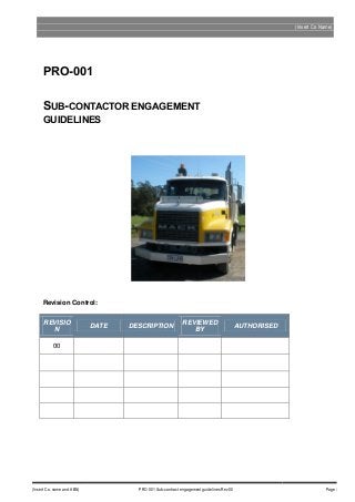 (Insert Co Name)

PRO-001
SUB-CONTACTOR ENGAGEMENT
GUIDELINES

Revision Control:
REVISIO
N

DATE

DESCRIPTION

REVIEWED
BY

AUTHORISED

00

(Insert Co. name and ABN)

PRO 001 Sub-contract engagement guidelines Rev 00

Page i

 