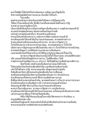 2
พระโพธิสัตว์ได้บังเกิดในกาเนิดนกยูง อาศัยความเจริญเติบโต
ถึงความเป็นผู้เลิศด้วยความงดงาม ท่องเที่ยวไปในป่า.
ในกาลนั้น
พ่อค้าพวกหนึ่งพากาสาหรับบอกทิศไปยังพาเวรุรัฐโดยทางเรือ.
ได้ยินว่าในกาลนั้นเท่านั้น ขึ้นชื่อว่านกทั้งหลายย่อมไม่มีในพาเวรุรัฐ
พวกชาวแว่นแคว้นที่ผ่านไปๆ
เห็นกานั้นซึ่งจับอยู่ในกรงจึงสรรเสริญกานั้นนั่นแหละว่า จงดูผิวพรรณนกตัวนี้
จะงอยปากอยู่สุดปลายคอ นัยน์ตาเหมือนก้อนแก้วมณี
แล้วกล่าวกะพ่อค้าเหล่านั้นว่า ข้าแต่เจ้านายทั้งหลาย
ท่านจงให้นกตัวนี้แก่พวกเรา แม้พวกเราก็มีความต้องการนกตัวนี้
ท่านทั้งหลายจักได้นกตัวอื่นในแว่นแคว้นของตน. พวกพ่อค้ากล่าวว่า
ถ้าอย่างนั้นท่านทั้งหลายจงถือเอาด้วยราคา. ชาวพาเวรุรัฐกล่าวว่า
โปรดให้แก่พวกเราด้วยราคาห้ากหาปณะ. พวกพ่อค้าตอบว่า ให้ไม่ได้.
เมื่อชาวพาเวรุรัฐประมูลราคาขึ้นโดยลาดับ กล่าวว่า โปรดให้ด้วยราคาหนึ่งร้อย.
พวกพ่อค้าจึงพูดว่า นกนี้มีอุปการะแก่พวกเราเป็นอันมาก
แต่จะขอเป็นไมตรีกับพวกท่าน จึงได้ถือเอาร้อยกหาปณะแล้วให้นกไป.
ชาวพาเวรุรัฐเหล่านั้นนานกนั้นไปใส่ไว้ในกรงทอง ปรนนิบัติด้วยปลา
เนื้อ และผลไม้น้อยใหญ่มีประการต่างๆ. ในที่ที่นกอื่นๆ ไม่มี
กาผู้ประกอบด้วยอสัทธรรม ๑๐ ประการ ได้เป็นผู้ถึงความเลิศด้วยลาภสักการะ.
อีกครั้งหนึ่ง พ่อค้าเหล่านั้นจับพระยานกยูงได้ตัวหนึ่ง
ให้สาเหนียกโดยร้องด้วยเสียงดีดนิ้วมือ และฟ้ อนด้วยเสียงปรบมือ
แล้วได้ไปยังพาเวรุรัฐ. พระยานกยูงนั้น เมื่อมหาชนประชุมกัน
จึงยืนที่แอกเรือกางปีกออกแล้วเปล่งเสียงอันไพเราะฟ้ อนอยู่
คนทั้งหลายเห็นดังนั้นเกิดความโสมนัสพากันกล่าวว่า ข้าแต่เจ้านาย
ท่านทั้งหลายจงให้พระยานกนี้ ที่ถึงความเลิศด้วยความงาม
ซึ่งฝึกมาดีแล้วแก่พวกข้าพเจ้าเถิด. พวกพ่อค้าตอบว่า ครั้งแรก พวกเรานากามา
ท่านทั้งหลายก็เอากานั้นเสียคราวนี้ เรานาพระยานกยูงตัวหนึ่งมา
ก็ขอนกยูงตัวนี้อีก ชื่อว่านกในแว่นแคว้นของท่านทั้งหลาย
พวกเราไม่อาจจับเอามา. ชาวพาเวรุรัฐกล่าวว่า เอาเถิดเจ้านาย
ท่านทั้งหลายจักได้นกแม้ตัวอื่นในแคว้นของตน จงให้นกยูงตัวนี้แก่พวกเราเถิด
แล้วประมูลราคาซื้อเอาไว้ด้วยทรัพย์หนึ่งพัน.
ทีนั้น ก็จัดให้นกยูงนั้นอยู่ในกรงอันวิจิตรตระการ ด้วยรัตนะ ๗
ปรนนิบัติด้วยปลา เนื้อ
ผลไม้น้อยใหญ่และข้าวตอกเคล้าน้าผึ้งกับน้าดื่มเจือด้วยน้าตาลกรวดเป็ นต้น
พระยานกยูงถึงความเลิศด้วยลาภและเลิศด้วยยศ.
 