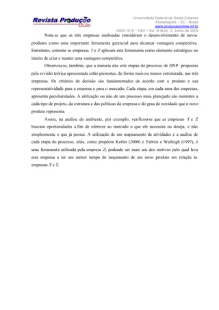 Universidade Federal de Santa Catarina
Florianópolis – SC - Brasil
www.producaoonline.inf.br
ISSN 1676 - 1901 / Vol. 5/ Num. 2/ Junho de 2005
Nota-se que as três empresas analisadas consideram o desenvolvimento de novos
produtos como uma importante ferramenta gerencial para alcançar vantagem competitiva.
Entretanto, somente as empresas Y e Z aplicam esta ferramenta como elemento estratégico no
intuito de criar e manter uma vantagem competitiva.
Observou-se, também, que a maioria das sete etapas do processo de DNP propostas
pela revisão teórica apresentada estão presentes, de forma mais ou menos estruturada, nas três
empresas. Os critérios de decisão são fundamentados de acordo com o produto e sua
representatividade para a empresa e para o mercado. Cada etapa, em cada uma das empresas,
apresenta peculiaridades. A utilização ou não de um processo mais planejado são inerentes a
cada tipo de projeto, da estrutura e das políticas da empresa e do grau de novidade que o novo
produto representa.
Assim, na análise do ambiente, por exemplo, verificou-se que as empresas Y e Z
buscam oportunidades a fim de oferecer ao mercado o que ele necessita ou deseja, e não
simplesmente o que já possui. A utilização de um mapeamento de atividades e a análise de
cada etapa do processo, aliás, como propõem Kotler (2000) e Tabrizi e Walleigh (1997), é
uma ferramenta utilizada pela empresa Z, podendo ser mais um dos motivos pelo qual leva
esta empresa a ter um menor tempo de lançamento de um novo produto em relação às
empresas X e Y.
 