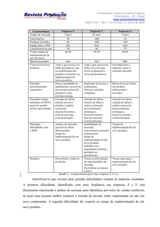 Universidade Federal de Santa Catarina
Florianópolis – SC - Brasil
www.producaoonline.inf.br
ISSN 1676 - 1901 / Vol. 5/ Num. 2/ Junho de 2005
Características Empresa X Empresa Y Empresa Z
Tempo de mercado 5 anos 20 anos 9 anos
Funcionários 30 200 52
Produtos em linha 80 800 100
Equipe para o DNP Não Sim Sim
Lançamentos ao ano 10 60 72
Tempo médio de
implementação de
um NP (dias)
60-90 45-90 30-60
Matrizaria própria Sim Sim Não
Conceito de novos
produtos
Tudo o que acresce na
linha da empresa, seja
na modificação dos
produtos existentes ou
implementação de
novos produtos.
Tudo o que acresce na
linha, novos design,
novos acabamentos,
novas performances.
Novidade para a
empresa e para o
mercado nacional.
Principal
posicionamento
competitivo
Preço e qualidade no
atendimento, através de
um escopo restrito de
produtos e uma
estrutura enxuta.
Qualidade no design e
acabamento.
Oferecer soluções
completas.
Busca levar ao cliente
um produto
diferenciado e
inovador.
Principais etapas
utilizadas no DNP a
partir do modelo
teórico apresentado
Geração de idéias,
seleção do novo
produto e análise
comercial,
desenvolvimento e
teste de mercado,
comercialização.
Geração de idéias,
seleção de idéias e
análise comercial,
posicionamento
estratégico,
desenvolvimento,
teste de mercado,
Comercialização.
Geração de idéias,
seleção de idéias e
análise comercial,
posicionamento
estratégico,
desenvolvimento,
comercialização.
Principais
dificuldades com
o DNP
Análise de mercado,
geração de idéias
diferenciadas,
tempo de
implementação de um
novo produto.
Instabilidade de
mercado,
concorrência nacional e
internacional,
tempo de
implementação de um
novo produto,
trabalhar com
quantidades menores,
agilidade no
atendimento.
Tempo de
implementação de um
novo produto.
Desafios Diversificar a linha de
produção.
Tornar as dificuldades
em oportunidades de
mercado.
Diversificar ou manter
o foco?
Tornar mais ágil a
implementação de um
novo produto.
Quadro 2 - Características gerais das empresa X, Y e Z.
Identificou-se que existem duas grandes dificuldades comuns às empresas estudadas.
A primeira dificuldade, identificada com mais freqüência nas empresas X e Y, está
diretamente relacionada à análise de mercado para identificar previsões de vendas confiáveis,
na qual estas possam melhor conduzir à tomada de decisão sobre implementar ou não um
novo componente. A segunda dificuldade diz respeito ao tempo de implementação de um
novo produto.
 