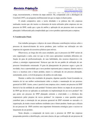 Universidade Federal de Santa Catarina
Florianópolis – SC - Brasil
www.producaoonline.inf.br
ISSN 1676 - 1901 / Vol. 5/ Num. 2/ Junho de 2005
exige, necessariamente, o término da etapa anterior. Há, comparando com a abordagem de
Crawford (1997), um programa multifuncional em que as etapas evoluem juntas.
O estudo comparativo entre a teoria abordada e as práticas das três empresas
analisadas mostra que são muitos os elementos da teoria utilizados pelas empresas em seu
processo de DNP, sendo que o grau de análise e aplicação de um processo mais ou menos
planejado é influenciado pela complexidade que o novo produto representa para a empresa.
5. Considerações Finais
Este trabalho perseguiu o objetivo de reunir diferentes contribuições teóricas sobre o
processo de desenvolvimento de novos produtos, para verificar sua utilização em três
empresas do segmento de acessórios plásticos para móveis.
Observou-se, ao longo dos três casos estudados, que os processos de DNP variam de
uma organização a outra, uma vez que os três casos apresentam resultados diferentes em
função do grau de profissionalização, de suas habilidades, dos recursos disponíveis e da
cultura e estratégia organizacional. Notou-se que não há um padrão de utilização de um
processo formalmente estruturado. O grau de planejamento do processo segue o grau de
novidade, risco e oportunidade que o novo produto representa para a empresa. Quanto maior o
risco e a incerteza com o futuro produto, maior é a utilização de um processo planejado,
aumentando, assim, o nível de pesquisa e de análise em cada etapa.
Durante a análise dos resultados da pesquisa, algumas questões foram levantadas na
tentativa de ter um melhor esclarecimento sobre a criação e manutenção de um processo
gerencial de DNP. Assim, como é possível uma empresa criar e manter um processo de DNP
flexível à luz da realidade de cada produto? Existem outros fatores ou etapas de um processo
de DNP que devem ser aplicados ou analisados na implementação de um novo produto? Até
que ponto um processo de DNP planejado estimula a criatividade e a eficiência dos
responsáveis pelos projetos de novos produtos? As respostas a estas questões podem
contribuir para a construção de um processo gerencial de DNP orientado ao mercado e à
organização, de modo a trazer melhores resultados com o futuro produto. Sendo que a eficácia
de um processo de DNP constitui uma importante ferramenta estratégica para o sucesso no
lançamento de um produto.
Nesta direção, a comparação da teoria com o processo de DNP das empresas
pesquisadas permitiu a identificação, com mais clareza, de que a utilização de um processo de
 