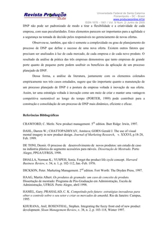 Universidade Federal de Santa Catarina
Florianópolis – SC - Brasil
www.producaoonline.inf.br
ISSN 1676 - 1901 / Vol. 5/ Num. 2/ Junho de 2005
DNP não pode ser padronizado de modo a tirar a flexibilidade e a criatividade de cada
empresa, com suas peculiaridades. Estes elementos parecem ser importantes para a agilidade e
a segurança na tomada de decisão pelos responsáveis no gerenciamento de novas ofertas.
Observou-se, também, que não é somente a complexidade ou grau de planejamento do
processo de DNP que define o sucesso de uma nova oferta. Existem outros fatores que
precisam ser analisados à luz de cada mercado, de cada empresa e de cada novo produto. O
resultado da análise da prática das três empresas demonstrou que tanto empresas de grande
porte quanto de pequeno porte podem usufruir os benefícios da aplicação de um processo
planejado de DNP.
Dessa forma, a análise da literatura, juntamente com os elementos coletados
empiricamente nos três casos estudados, sugere que tão importante quanto a manutenção de
um processo planejado de DNP é a postura da empresa voltada à inovação de sua oferta.
Assim, ter uma estratégia voltada à inovação como um meio de criar e manter uma vantagem
competitiva sustentável ao longo do tempo (PORTER, 1989) pode contribuir para a
construção e consolidação de um processo de DNP mais dinâmico, eficiente e eficaz.
Referências Bibliográficas
CRAWFORD, C. Merle. New product management. 5th
edition. Burr Ridge: Irwin, 1997.
DAHL, Darren W.; CHATTOPADHYAY, Amitava; GORN Gerald J. The use of visual
mental imagery in new product design. Journal of Marketing Research, v. XXXVI, p.18-28,
Feb. 1999.
DE TONI, Deonir. O processo de desenvolvimento de novos produtos: um estudo de caso
na indústria plástica do segmento acessórios para móveis. Dissertação de Mestrado. Porto
Alegre, PPGA/UFRGS, 1998.
DHALLA, Norman K.; YUSPEH, Sonia. Forget the product life cycle concept. Harvard
Business Review, v. 54, n. 1, p. 102-112, Jan.-Feb. 1976.
DICKSON, Peter. Marketing Management. 2nd
edition. Fort Worth: The Dryden Press, 1997.
HAAG, Martin Albert. Os produtos de gramado: um caso de conceito de produto.
Dissertação de mestrado: Programa de Pós-Graduação em Administração, Escola de
Administração, UFRGS. Porto Alegre, abril 1998.
HAMEL, Gary; PRAHALAD, C. K. Competindo pelo futuro: estratégias inovadoras para
obter o controle sobre o seu setor e criar os mercados de amanhã. Rio de Janeiro: Campus,
1995.
KHURANA, Anil; ROSENTHAL, Stephen. Integrating the fuzzy front end of new product
development. Sloan Management Review, v. 38, n. 2, p. 103-118, Winter 1997.
 