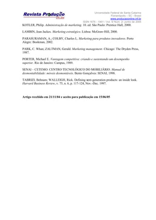 Universidade Federal de Santa Catarina
Florianópolis – SC - Brasil
www.producaoonline.inf.br
ISSN 1676 - 1901 / Vol. 5/ Num. 2/ Junho de 2005
KOTLER, Philip. Administração de marketing. 10. ed. São Paulo: Prentice Hall, 2000.
LAMBIN, Jean Jackes. Marketing estratégico. Lisboa: McGraw-Hill, 2000.
PARASURAMAN, A.; COLBY, Charles L. Marketing para produtos inovadores. Porto
Alegre: Bookman, 2002.
PARK, C. Whan; ZALTMAN, Gerald. Marketing management. Chicago: The Dryden Press,
1987.
PORTER, Michael E. Vantagem competitiva: criando e sustentando um desempenho
superior. Rio de Janeiro: Campus, 1989.
SENAI – CETEMO: CENTRO TECNOLÓGICO DO MOBILIÁRIO. Manual de
desmontabilidade: móveis desmontáveis. Bento Gonçalves: SENAI, 1998.
TABRIZI, Behnam; WALLEIGH, Rick. Defining next-generation products: an inside look.
Harvard Business Review, v. 75, n. 6, p. 117-124, Nov.-Dec. 1997.
Artigo recebido em 21/11/04 e aceito para publicação em 15/06/05
 